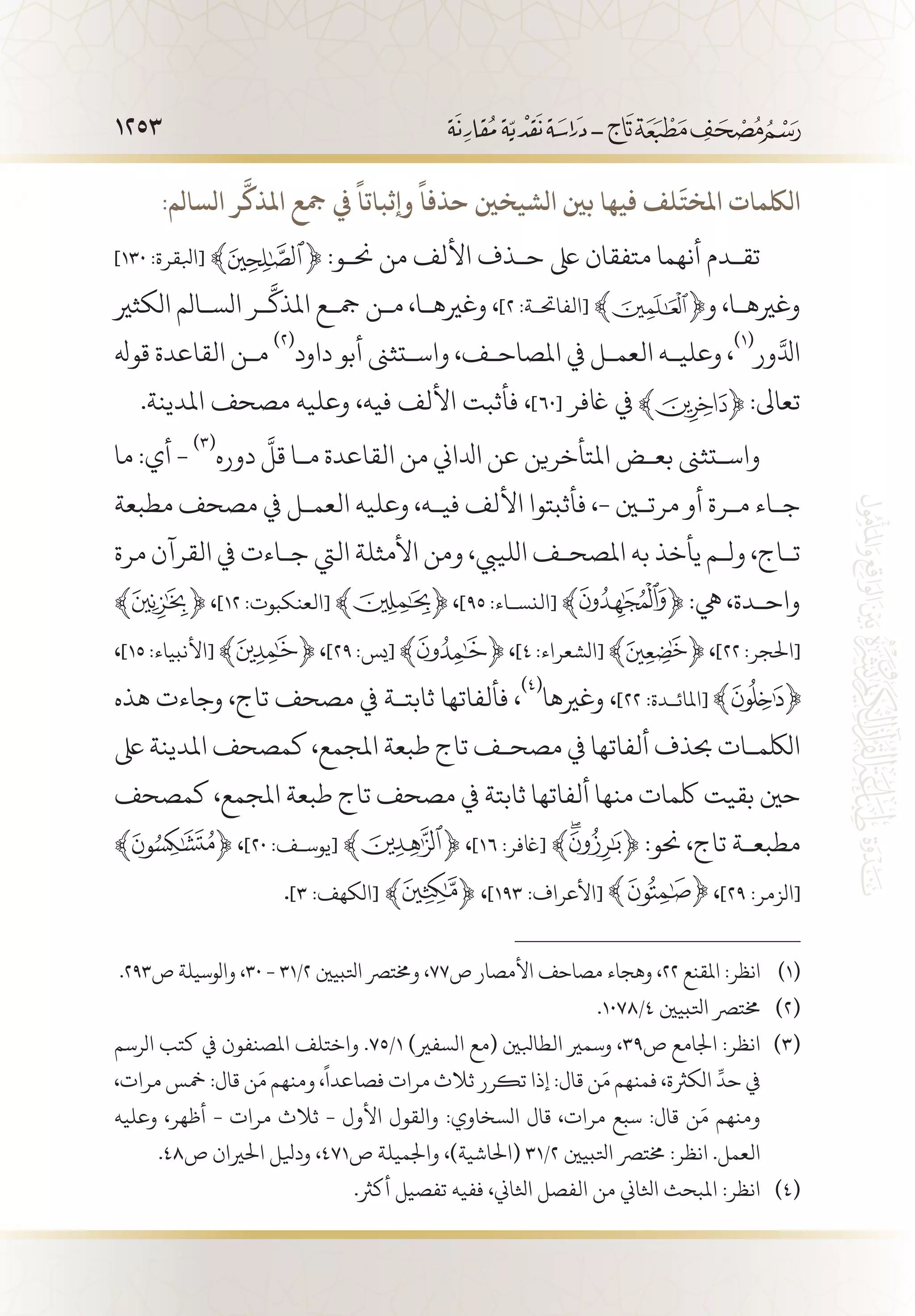 1253
:‫السالم‬ ‫ر‬
َّ
‫املذك‬ ‫مجع‬ ‫يف‬
ً
‫وإثباتا‬
ً
‫حذفا‬ ‫الشيخني‬ ‫بني‬ ‫فيها‬ ‫لف‬
َ
‫املخت‬ ‫اللكمات‬
]١٣٠ :‫[ابلقرة‬ ‫ﮙﱸ‬﴾ ﴿ :‫حن�و‬ ‫من‬ ‫األلف‬ ‫ح�ذف‬ ‫ىلع‬ ‫متفقان‬ ‫أنهما‬ ‫تق�دم‬
‫الكثري‬ ‫الس�الم‬ ‫�ر‬
َّ
‫املذك‬ ‫مج�ع‬ ‫م�ن‬ ،‫وغريه�ا‬ ،]٢ :‫[الفاحت�ة‬ ﴾ ﴿‫و‬ ،‫وغريه�ا‬
‫قوهل‬ ‫القاعدة‬ ‫م�ن‬
(((
‫داود‬ ‫أبو‬ ‫واس�تثىن‬ ،‫املصاح�ف‬ ‫يف‬ ‫العم�ل‬ ‫وعلي�ه‬ ،
(((
‫ور‬َّ‫ادل‬
.‫املدينة‬ ‫مصحف‬ ‫وعليه‬ ،‫فيه‬ ‫األلف‬ ‫فأثبت‬ ،]٦٠[ ‫اغفر‬ ‫يف‬ :‫تعاىل‬
‫ما‬ :‫أي‬ -
(((
‫دوره‬
َّ
‫قل‬ ‫م�ا‬ ‫القاعدة‬ ‫من‬ ‫ادلاين‬ ‫عن‬ ‫املتأخرين‬ ‫بع�ض‬ ‫واس�تثىن‬
‫مطبعة‬ ‫مصحف‬ ‫يف‬ ‫العم�ل‬ ‫وعليه‬ ،‫في�ه‬ ‫األلف‬ ‫فأثبتوا‬ ،- ‫مرتين‬ ‫أو‬ ‫م�رة‬ ‫ج�اء‬
‫مرة‬ ‫القرآن‬ ‫يف‬ ‫ج�اءت‬ ‫اليت‬ ‫األمثلة‬ ‫ومن‬ ،‫اللييب‬ ‫املصح�ف‬ ‫به‬ ‫يأخذ‬ ‫ول�م‬ ،‫ت�اج‬
﴾ ﴿ ،]١٢ :‫[العنكبوت‬ ﴾ ﴿ ،]٩٥ :‫[النس�اء‬ ﴾ ﴿ :‫يه‬ ،‫واح�دة‬
،]١٥ :‫[األنبياء‬ ﴾ ﴿ ،]٢٩ :‫[يس‬ ﴾ ﴿ ،]٤ :‫[الشعراء‬ ﴾ ﴿ ،]٢٢ :‫[احلجر‬
‫هذه‬ ‫وجاءت‬ ،‫تاج‬ ‫مصحف‬ ‫يف‬ ‫ثابت�ة‬ ‫فألفاتها‬ ،
(((
‫وغريها‬ ،]٢٢ :‫[املائ�دة‬
‫ىلع‬ ‫املدينة‬ ‫كمصحف‬ ،‫املجمع‬ ‫طبعة‬ ‫تاج‬ ‫مصح�ف‬ ‫يف‬ ‫ألفاتها‬ ‫حبذف‬ ‫اللكم�ات‬
‫كمصحف‬ ،‫املجمع‬ ‫طبعة‬ ‫تاج‬ ‫مصحف‬ ‫يف‬ ‫ثابتة‬ ‫ألفاتها‬ ‫منها‬ ‫لكمات‬ ‫بقيت‬ ‫حني‬
﴾ ﴿ ،]٢٠ :‫[يوس�ف‬ ﴾ ﴿ ،]١٦ :‫[اغفر‬ ﴾ ﴿ :‫حنو‬ ،‫تاج‬ ‫مطبع�ة‬
.]٣ :‫[الكهف‬ ﴾ ﴿ ،]١٩٣ :‫[األعراف‬ ،]٢٩ :‫[الزمر‬
.293‫ص‬ ‫والوسيلة‬ ،30 - 31/2 ‫اتلبيني‬ ‫وخمترص‬ ،77‫ص‬ ‫األمصار‬ ‫مصاحف‬ ‫وهجاء‬ ،22 ‫املقنع‬ :‫انظر‬ 	(((
.1078/4 ‫اتلبيني‬ ‫خمترص‬ 	(((
‫الرسم‬ ‫كتب‬ ‫يف‬ ‫املصنفون‬ ‫واختلف‬ .75/1 )‫السفري‬ ‫(مع‬ ‫الطابلني‬ ‫وسمري‬ ،39‫ص‬ ‫اجلامع‬ :‫انظر‬ 	(((
،‫مرات‬ ‫مخس‬ :‫قال‬ ‫ن‬َ‫م‬ ‫ومنهم‬ ،
ً
‫فصاعدا‬ ‫مرات‬ ‫ثالث‬ ‫تكرر‬ ‫إذا‬ :‫قال‬ ‫ن‬َ‫م‬ ‫فمنهم‬ ،‫الكرثة‬
ِّ
‫حد‬ ‫يف‬
‫وعليه‬ ،‫أظهر‬ - ‫مرات‬ ‫ثالث‬ - ‫األول‬ ‫والقول‬ :‫السخاوي‬ ‫قال‬ ،‫مرات‬ ‫سبع‬ :‫قال‬ ‫ن‬َ‫م‬ ‫ومنهم‬
.48‫ص‬ ‫احلريان‬ ‫وديلل‬ ،471‫ص‬ ‫واجلميلة‬ ،)‫(احلاشية‬ 31/2 ‫اتلبيني‬ ‫خمترص‬ :‫انظر‬ .‫العمل‬
.‫أكرث‬ ‫تفصيل‬ ‫ففيه‬ ،‫اثلاين‬ ‫الفصل‬ ‫من‬ ‫اثلاين‬ ‫املبحث‬ :‫انظر‬ 	(((
 