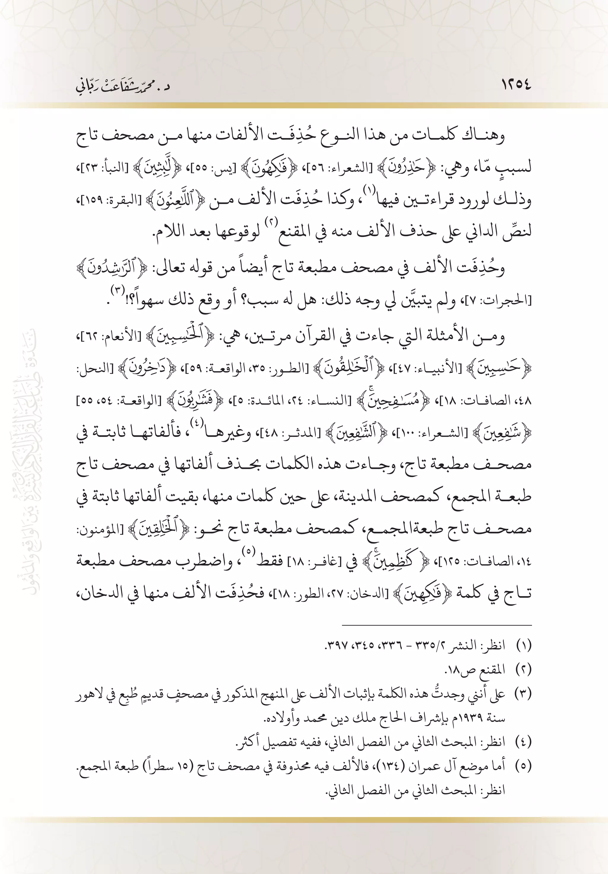 1254
‫تاج‬ ‫مصحف‬ ‫م�ن‬ ‫منها‬ ‫األلفات‬ ‫�ت‬
َ
‫ف‬ِ‫ذ‬ُ‫ح‬ ‫انل�وع‬ ‫هذا‬ ‫من‬ ‫لكم�ات‬ ‫وهن�اك‬
،]٢٣ :‫[انلبأ‬ ﴾ ﴿ ،]٥٥ :‫[يس‬ ﴾ ﴿ ،]٥٦ :‫[الشعراء‬ ﴾ ﴿ :‫ويه‬ ،‫ا‬
ّ
‫م‬ ٍ‫لسبب‬
،]١٥٩ :‫[ابلقرة‬ ﴾ ﴿ ‫م�ن‬ ‫األلف‬ ‫ت‬
َ
‫ف‬ِ‫ذ‬ُ‫ح‬ ‫وكذا‬ ،
(((
‫فيها‬ ‫قراءتين‬ ‫لورود‬ ‫وذل�ك‬
.‫الالم‬ ‫بعد‬ ‫لوقوعها‬
(((
‫املقنع‬ ‫يف‬ ‫منه‬ ‫األلف‬ ‫حذف‬ ‫ىلع‬ ‫ادلاين‬ ِّ‫نلص‬
﴾ ﴿ :‫تعاىل‬ ‫قوهل‬ ‫من‬
ً
‫أيضا‬ ‫تاج‬ ‫مطبعة‬ ‫مصحف‬ ‫يف‬ ‫األلف‬ ‫ت‬
َ
‫ف‬ِ‫ذ‬ُ‫وح‬
.
(((
!‫؟‬
ً
‫سهوا‬ ‫ذلك‬ ‫وقع‬ ‫أو‬ ‫سبب؟‬ ‫هل‬ ‫هل‬ :‫ذلك‬ ‫وجه‬ ‫يل‬ َّ‫يتبين‬ ‫ولم‬ ،]٧ :‫[احلجرات‬
،]٦٢ :‫[األنعام‬ ﴾ ﴿ :‫يه‬ ،‫مرتين‬ ‫القرآن‬ ‫يف‬ ‫جاءت‬ ‫اليت‬ ‫األمثلة‬ ‫وم�ن‬
:‫[انلحل‬ ﴾ ﴿ ،]59 :‫الواقع�ة‬ ،٣٥ :‫[الط�ور‬ ﴾ ﴿ ،]٤٧ :‫[األنبي�اء‬ ﴾ ﴿
]55 ،٥٤ :‫[الواقع�ة‬ ﴾ ﴿ ،]5 :‫املائ�دة‬ ،٢٤ :‫[النس�اء‬ ﴾ ﴿ ،]18 :‫الصاف�ات‬ ،٤٨
‫يف‬ ‫ثابت�ة‬ ‫فألفاته�ا‬ ،
(((
‫وغريه�ا‬ ،]٤٨ :‫[املدث�ر‬ ﴾ ﴿ ،]١٠٠ :‫[الش�عراء‬ ﴾ ﴿
‫تاج‬ ‫مصحف‬ ‫يف‬ ‫ألفاتها‬ ‫حب�ذف‬ ‫اللكمات‬ ‫هذه‬ ‫وج�اءت‬ ،‫تاج‬ ‫مطبعة‬ ‫مصح�ف‬
‫يف‬ ‫ثابتة‬ ‫ألفاتها‬ ‫بقيت‬ ،‫منها‬ ‫لكمات‬ ‫حني‬ ‫ىلع‬ ،‫املدينة‬ ‫كمصحف‬ ،‫املجمع‬ ‫طبع�ة‬
:‫[املؤمنون‬ ﴾ ﴿ :‫حن�و‬ ‫تاج‬ ‫مطبعة‬ ‫كمصحف‬ ،‫طبعةاملجم�ع‬ ‫تاج‬ ‫مصح�ف‬
‫مطبعة‬ ‫مصحف‬ ‫واضطرب‬ ،
(((
‫فقط‬ ]18 :‫[اغف�ر‬ ‫يف‬ ﴾ ﴿ ،]125 :‫الصاف�ات‬ ،١٤
،‫ادلخان‬ ‫يف‬ ‫منها‬ ‫األلف‬ ‫ت‬
َ
‫ف‬ِ‫ذ‬ُ‫فح‬ ،]18 :‫الطور‬ ،٢٧ :‫[ادلخان‬ ﴾ ﴿ ‫لكمة‬ ‫يف‬ ‫ت�اج‬
.397 ،345 ،336 - 335/2 ‫النرش‬ :‫انظر‬ 	(((
.18‫ص‬ ‫املقنع‬ 	(((
‫الهور‬ ‫يف‬ ‫ع‬ِ‫ب‬ ُ‫ط‬ ٍ‫قديم‬ ٍ‫مصحف‬ ‫يف‬ ‫املذكور‬ ‫املنهج‬ ‫ىلع‬ ‫األلف‬ ‫بإثبات‬ ‫اللكمة‬ ‫هذه‬
ُّ
‫وجدت‬ ‫أنين‬ ‫ىلع‬ 	(((
.‫وأوالده‬ ‫حممد‬ ‫دين‬ ‫ملك‬ ‫احلاج‬ ‫بإرشاف‬ ‫9391م‬ ‫سنة‬
.‫أكرث‬ ‫تفصيل‬ ‫ففيه‬ ،‫اثلاين‬ ‫الفصل‬ ‫من‬ ‫اثلاين‬ ‫املبحث‬ :‫انظر‬ 	(((
.‫املجمع‬ ‫طبعة‬ )
ً
‫سطرا‬ 15( ‫تاج‬ ‫مصحف‬ ‫يف‬ ‫حمذوفة‬ ‫فيه‬ ‫فاأللف‬ ،)134( ‫عمران‬ ‫آل‬ ‫موضع‬ ‫أما‬ 	(((
.‫اثلاين‬ ‫الفصل‬ ‫من‬ ‫اثلاين‬ ‫املبحث‬ :‫انظر‬
 