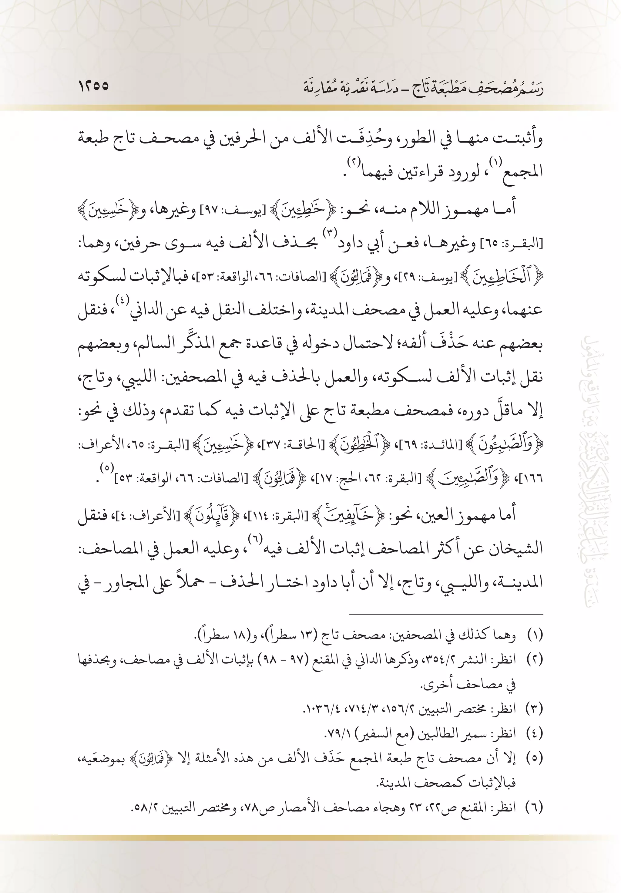1255
‫طبعة‬ ‫تاج‬ ‫مصح�ف‬ ‫يف‬ ‫احلرفني‬ ‫من‬ ‫األلف‬ ‫�ت‬
َ
‫ف‬ِ‫ذ‬ُ‫وح‬ ،‫الطور‬ ‫يف‬ ‫منه�ا‬ ‫وأثبت�ت‬
.
(((
‫فيهما‬ ‫قراءتني‬ ‫لورود‬ ،
(((
‫املجمع‬
‫و‬ ،‫وغريها‬ ]٩٧ :‫[يوس�ف‬ ﴾ ﴿ :‫حن�و‬ ،‫من�ه‬ ‫الالم‬ ‫مهم�وز‬ ‫أم�ا‬
:‫وهما‬ ،‫حرفني‬ ‫س�وى‬ ‫فيه‬ ‫األلف‬ ‫حب�ذف‬
(((
‫داود‬ ‫أيب‬ ‫فع�ن‬ ،‫وغريه�ا‬ ]٦٥ :‫[ابلق�رة‬
‫لسكوته‬‫فباإلثبات‬،]53:‫الواقعة‬،٦٦:‫[الصافات‬ ﴾ ﴿‫و‬،]٢٩:‫[يوسف‬
‫فنقل‬،
(((
‫ادلاين‬‫عن‬‫فيه‬‫انلقل‬‫واختلف‬،‫املدينة‬‫مصحف‬‫يف‬‫العمل‬‫وعليه‬،‫عنهما‬
‫وبعضهم‬ ،‫السالم‬ ‫ر‬
َّ
‫املذك‬ ‫مجع‬ ‫قاعدة‬ ‫يف‬ ‫دخوهل‬ ‫الحتمال‬ ‫ألفه؛‬
َ
‫ف‬
ْ
‫ذ‬َ‫ح‬ ‫عنه‬ ‫بعضهم‬
،‫وتاج‬ ،‫اللييب‬ :‫املصحفني‬ ‫يف‬ ‫فيه‬ ‫باحلذف‬ ‫والعمل‬ ،‫لس�كوته‬ ‫األلف‬ ‫إثبات‬ ‫نقل‬
:‫حنو‬ ‫يف‬ ‫وذلك‬ ،‫تقدم‬ ‫كما‬ ‫فيه‬ ‫اإلثبات‬ ‫ىلع‬ ‫تاج‬ ‫مطبعة‬ ‫فمصحف‬ ،‫دوره‬
َّ
‫ماقل‬ ‫إال‬
:‫األعراف‬ ،٦٥ :‫[ابلق�رة‬ ،]٣٧ :‫[احلاق�ة‬ ﴾ ﴿ ،]٦9 :‫[املائ�دة‬
.
(((
]53 :‫الواقعة‬ ،٦٦ :‫[الصافات‬ ﴾ ﴿ ،]١٧ :‫احلج‬ ،62 :‫[ابلقرة‬ ﴾ ﴿ ،]166
‫فنقل‬،]٤:‫[األعراف‬ ﴾ ﴿،]١١٤:‫[ابلقرة‬ ﴾ ﴿:‫حنو‬،‫العني‬‫مهموز‬‫أما‬
:‫املصاحف‬ ‫يف‬ ‫العمل‬ ‫وعليه‬ ،
(((
‫فيه‬ ‫األلف‬ ‫إثبات‬ ‫املصاحف‬ ‫أكرث‬ ‫عن‬ ‫الشيخان‬
‫يف‬ - ‫املجاور‬ ‫ىلع‬
ً
‫محال‬ - ‫احلذف‬ ‫اخت�ار‬ ‫داود‬ ‫أبا‬ ‫أن‬ ‫إال‬ ،‫وتاج‬ ،‫والليبي‬ ،‫املدين�ة‬
.)
ً
‫سطرا‬ 18(‫و‬ ،)
ً
‫سطرا‬ 13( ‫تاج‬ ‫مصحف‬ :‫املصحفني‬ ‫يف‬ ‫كذلك‬ ‫وهما‬ 	(((
‫وحبذفها‬ ،‫مصاحف‬ ‫يف‬ ‫األلف‬ ‫بإثبات‬ )98 - 97( ‫املقنع‬ ‫يف‬ ‫ادلاين‬ ‫وذكرها‬ ،354/2 ‫النرش‬ :‫انظر‬ 	(((
.‫أخرى‬ ‫مصاحف‬ ‫يف‬
.1036/4 ،714/3 ،156/2 ‫اتلبيني‬ ‫خمترص‬ :‫انظر‬ 	(((
.79/1 )‫السفري‬ ‫(مع‬ ‫الطابلني‬ ‫سمري‬ :‫انظر‬ 	(((
،‫يه‬َ‫بموضع‬ ﴾ ﴿ ‫إال‬ ‫األمثلة‬ ‫هذه‬ ‫من‬ ‫األلف‬ ‫ف‬
َ
‫ذ‬َ‫ح‬ ‫املجمع‬ ‫طبعة‬ ‫تاج‬ ‫مصحف‬ ‫أن‬ ‫إال‬ 	(((
.‫املدينة‬ ‫كمصحف‬ ‫فباإلثبات‬
.58/2 ‫اتلبيني‬ ‫وخمترص‬ ،78‫ص‬ ‫األمصار‬ ‫مصاحف‬ ‫وهجاء‬ 23 ،22‫ص‬ ‫املقنع‬ :‫انظر‬ 	(((
 