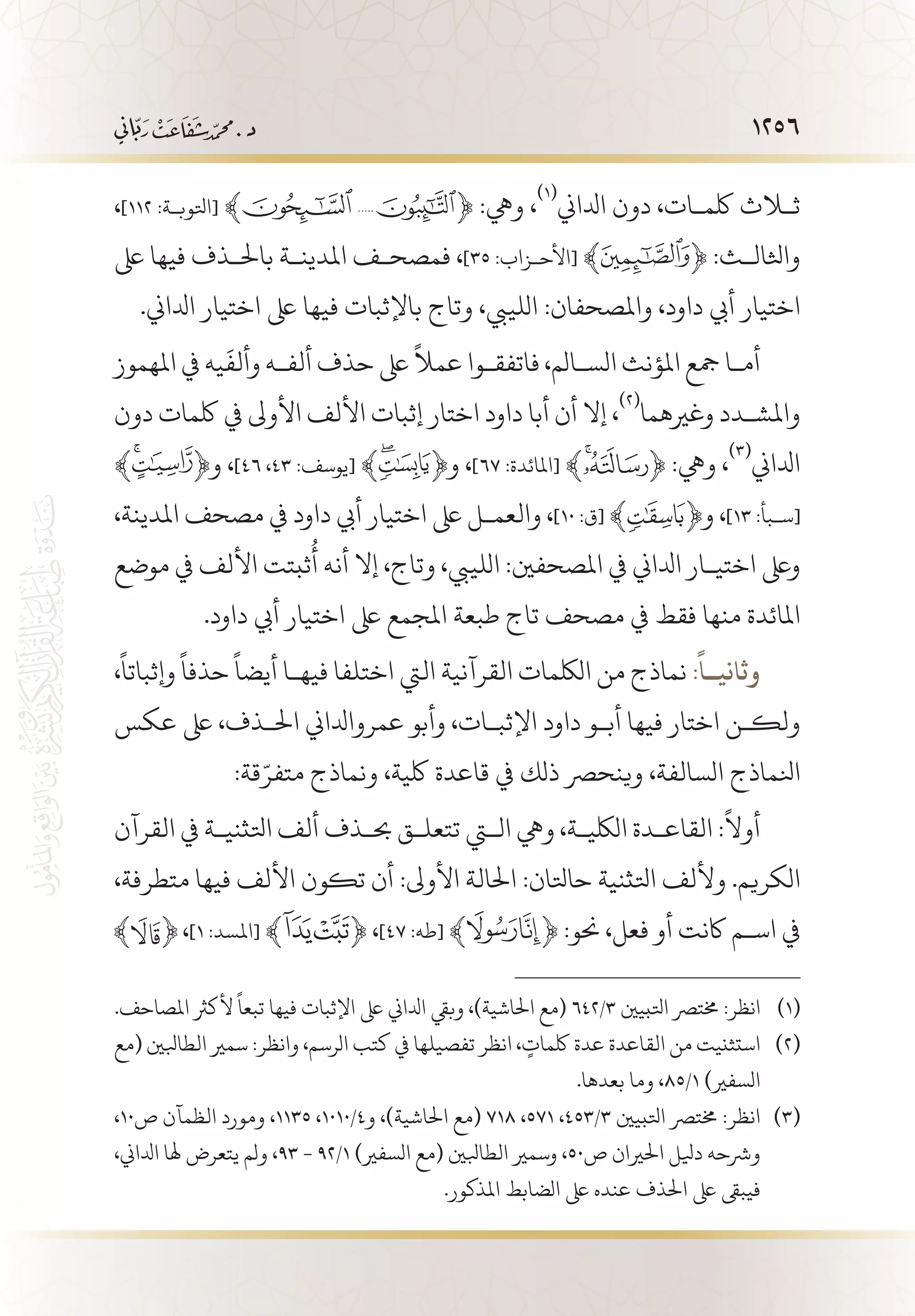 1256
،]١١٢ :‫[اتلوب�ة‬ ﴾ ﴿ :‫ويه‬ ،
(((
‫ادلاين‬ ‫دون‬ ،‫لكم�ات‬ ‫ثلاث‬
‫ىلع‬ ‫فيها‬ ‫باحل�ذف‬ ‫املدين�ة‬ ‫فمصح�ف‬ ،]٣٥ :‫[األح�زاب‬ ﴾ ﴿ :‫واثلال�ث‬
.‫ادلاين‬ ‫اختيار‬ ‫ىلع‬ ‫فيها‬ ‫باإلثبات‬ ‫وتاج‬ ،‫اللييب‬ :‫واملصحفان‬ ،‫داود‬ ‫أيب‬ ‫اختيار‬
‫املهموز‬ ‫يف‬ ‫يه‬
َ
‫وألف‬ ‫ألف�ه‬ ‫حذف‬ ‫ىلع‬
ً
‫عمال‬ ‫فاتفق�وا‬ ،‫الس�الم‬ ‫املؤنث‬ ‫مجع‬ ‫أم�ا‬
‫دون‬ ‫لكمات‬ ‫يف‬ ‫األوىل‬ ‫األلف‬ ‫إثبات‬ ‫اختار‬ ‫داود‬ ‫أبا‬ ‫أن‬ ‫إال‬ ،
(((
‫وغريهما‬ ‫واملش�دد‬
﴾ ﴿‫و‬ ،]46 ،٤٣ :‫[يوسف‬ ﴾ ﴿‫و‬ ،]٦٧ :‫[املائدة‬ ﴾ ﴿ :‫ويه‬ ،
(((
‫ادلاين‬
،‫املدينة‬ ‫مصحف‬ ‫يف‬ ‫داود‬ ‫أيب‬ ‫اختيار‬ ‫ىلع‬ ‫والعم�ل‬ ،]١٠ :‫[ق‬ ﴾ ﴿‫و‬ ،]١٣ :‫[س�بأ‬
‫موضع‬ ‫يف‬ ‫األلف‬ ‫ثبتت‬
ُ
‫أ‬ ‫أنه‬ ‫إال‬ ،‫وتاج‬ ،‫اللييب‬ :‫املصحفني‬ ‫يف‬ ‫ادلاين‬ ‫اختي�ار‬ ‫وىلع‬
.‫داود‬ ‫أيب‬ ‫اختيار‬ ‫ىلع‬ ‫املجمع‬ ‫طبعة‬ ‫تاج‬ ‫مصحف‬ ‫يف‬ ‫فقط‬ ‫منها‬ ‫املائدة‬
،
ً
‫وإثباتا‬
ً
‫حذفا‬
ً
‫أيضا‬ ‫فيه�ا‬ ‫اختلفا‬ ‫اليت‬ ‫القرآنية‬ ‫اللكمات‬ ‫من‬ ‫نماذج‬ :
ً
‫وثاني��ا‬
‫عكس‬ ‫ىلع‬ ،‫احل�ذف‬ ‫عمروادلاين‬ ‫وأبو‬ ،‫اإلثب�ات‬ ‫داود‬ ‫أب�و‬ ‫فيها‬ ‫اختار‬ ‫ولك�ن‬
:‫قة‬ّ‫متفر‬ ‫ونماذج‬ ،‫لكية‬ ‫قاعدة‬ ‫يف‬ ‫ذلك‬ ‫وينحرص‬ ،‫السالفة‬ ‫انلماذج‬
‫القرآن‬ ‫يف‬ ‫اتلثني�ة‬ ‫ألف‬ ‫حب�ذف‬ ‫تتعل�ق‬ ‫التي‬ ‫ويه‬ ،‫اللكي�ة‬ ‫القاع�دة‬ :
ً
‫أوال‬
،‫متطرفة‬ ‫فيها‬ ‫األلف‬ ‫تكون‬ ‫أن‬ :‫األوىل‬ ‫احلالة‬ :‫حاتلان‬ ‫اتلثنية‬ ‫وأللف‬ .‫الكريم‬
،]١ :‫[املسد‬ ﴾ ﴿ ،]٤٧ :‫[طه‬ ﴾ ﴿ :‫حنو‬ ،‫فعل‬ ‫أو‬ ‫اكنت‬ ‫اس�م‬ ‫يف‬
.‫املصاحف‬ ‫ألكرث‬
ً
‫تبعا‬ ‫فيها‬ ‫اإلثبات‬ ‫ىلع‬ ‫ادلاين‬ ‫وبيق‬ ،)‫احلاشية‬ ‫(مع‬ 642/3 ‫اتلبيني‬ ‫خمترص‬ :‫انظر‬ 	(((
‫(مع‬ ‫الطابلني‬ ‫سمري‬ :‫وانظر‬ ،‫الرسم‬ ‫كتب‬ ‫يف‬ ‫تفصيلها‬ ‫انظر‬ ، ٍ‫لكمات‬ ‫عدة‬ ‫القاعدة‬ ‫من‬ ‫استثنيت‬ 	(((
.‫بعدها‬ ‫وما‬ ،85/1 )‫السفري‬
،10‫ص‬ ‫الظمآن‬ ‫ومورد‬ ،1135 ،1010/4‫و‬ ،)‫احلاشية‬ ‫(مع‬ 718 ،571 ،453/3 ‫اتلبيني‬ ‫خمترص‬ :‫انظر‬ 	(((
،‫ادلاين‬ ‫هلا‬ ‫يتعرض‬ ‫ولم‬ ،93 - 92/1 )‫السفري‬ ‫(مع‬ ‫الطابلني‬ ‫وسمري‬ ،50‫ص‬ ‫احلريان‬ ‫ديلل‬ ‫ورشحه‬
.‫املذكور‬ ‫الضابط‬ ‫ىلع‬ ‫عنده‬ ‫احلذف‬ ‫ىلع‬ ‫فيبىق‬
 