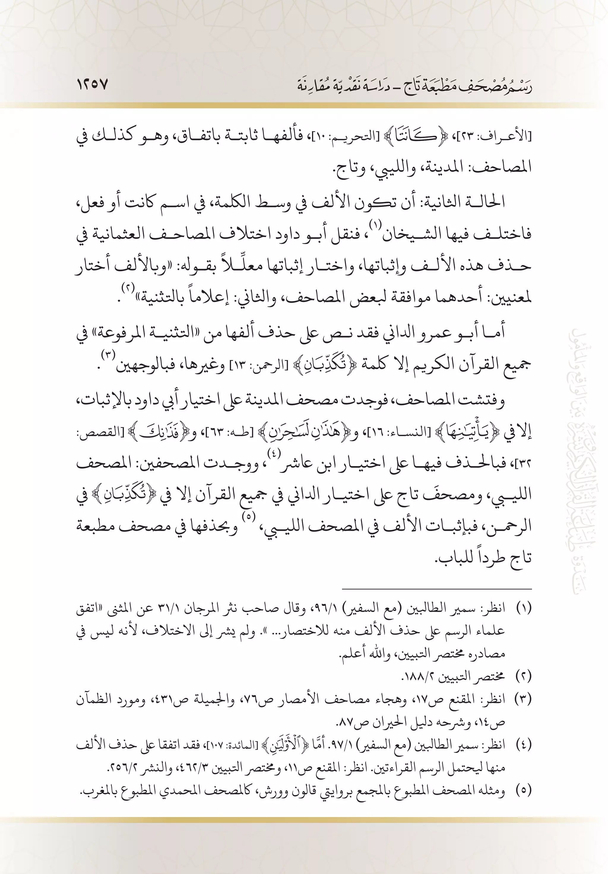 1257
‫يف‬ ‫كذل�ك‬ ‫وه�و‬ ،‫باتف�اق‬ ‫ثابت�ة‬ ‫فألفه�ا‬ ،]١٠ :‫[اتلحري�م‬ ﴾ ﴿ ،]٢٣ :‫[األع�راف‬
.‫وتاج‬ ،‫واللييب‬ ،‫املدينة‬ :‫املصاحف‬
،‫فعل‬ ‫أو‬ ‫اكنت‬ ‫اس�م‬ ‫يف‬ ،‫اللكمة‬ ‫وس�ط‬ ‫يف‬ ‫األلف‬ ‫تكون‬ ‫أن‬ :‫اثلانية‬ ‫احلال�ة‬
‫يف‬ ‫العثمانية‬ ‫املصاح�ف‬ ‫اختالف‬ ‫داود‬ ‫أب�و‬ ‫فنقل‬ ،
(((
‫الش�يخان‬ ‫فيها‬ ‫فاختل�ف‬
‫أختار‬ ‫«وباأللف‬ :‫بق�وهل‬
ً
‫لا‬
ِّ
‫معل‬ ‫إثباتها‬ ‫واخت�ار‬ ،‫وإثباتها‬ ‫األل�ف‬ ‫هذه‬ ‫ح�ذف‬
.
(((
»‫باتلثنية‬
ً
‫إعالما‬ :‫واثلاين‬ ،‫املصاحف‬ ‫بلعض‬ ‫موافقة‬ ‫أحدهما‬ :‫ملعنيني‬
‫يف‬ »‫املرفوعة‬ ‫«اتلثني�ة‬ ‫من‬ ‫ألفها‬ ‫حذف‬ ‫ىلع‬ ‫ن�ص‬ ‫فقد‬ ‫ادلاين‬ ‫عمرو‬ ‫أب�و‬ ‫أم�ا‬
.
(((
‫فبالوجهني‬ ،‫وغريها‬ ]13 :‫[الرمحن‬ ﴾ ﴿ ‫لكمة‬ ‫إال‬ ‫الكريم‬ ‫القرآن‬ ‫مجيع‬
،‫باإلثبات‬‫داود‬‫أيب‬‫اختيار‬‫ىلع‬‫املدينة‬‫مصحف‬‫فوجدت‬،‫املصاحف‬‫وفتشت‬
:‫[القصص‬ ‫و‬ ،]63 :‫[ط�ه‬ ﴾ ﴿‫و‬ ،]16 :‫[النس�اء‬ ﴾ ﴿ ‫إاليف‬
‫املصحف‬ :‫املصحفني‬ ‫ووج�دت‬ ،
(((
‫اعرش‬ ‫ابن‬ ‫اختي�ار‬ ‫ىلع‬ ‫فيه�ا‬ ‫فباحل�ذف‬ ،]32
‫يف‬ ‫يف‬ ‫إال‬ ‫القرآن‬ ‫مجيع‬ ‫يف‬ ‫ادلاين‬ ‫اختي�ار‬ ‫ىلع‬ ‫تاج‬
َ
‫ومصحف‬ ،‫الليبي‬
‫مطبعة‬ ‫مصحف‬ ‫يف‬ ‫وحبذفها‬
(((
،‫الليبي‬ ‫املصحف‬ ‫يف‬ ‫األلف‬ ‫فبإثب�ات‬ ،‫الرمح�ن‬
.‫للباب‬
ً
‫طردا‬ ‫تاج‬
‫«اتفق‬ ‫املثىن‬ ‫عن‬ 31/1 ‫املرجان‬ ‫نرث‬ ‫صاحب‬ ‫وقال‬ ،96/1 )‫السفري‬ ‫(مع‬ ‫الطابلني‬ ‫سمري‬ :‫انظر‬ 	(((
‫يف‬ ‫ليس‬ ‫ألنه‬ ،‫االختالف‬ ‫إىل‬ ‫يرش‬ ‫ولم‬ .» ...‫لالختصار‬ ‫منه‬ ‫األلف‬ ‫حذف‬ ‫ىلع‬ ‫الرسم‬ ‫علماء‬
.‫أعلم‬ ‫واهلل‬ ،‫اتلبيني‬ ‫خمترص‬ ‫مصادره‬
.188/2 ‫اتلبيني‬ ‫خمترص‬ 	(((
‫الظمآن‬ ‫ومورد‬ ،431‫ص‬ ‫واجلميلة‬ ،76‫ص‬ ‫األمصار‬ ‫مصاحف‬ ‫وهجاء‬ ،17‫ص‬ ‫املقنع‬ :‫انظر‬ 	(((
.87‫ص‬ ‫احلريان‬ ‫ديلل‬ ‫ورشحه‬ ،14‫ص‬
‫األلف‬ ‫حذف‬ ‫ىلع‬ ‫اتفقا‬ ‫فقد‬ ،]١٠٧ :‫[المائدة‬ ﴾ ﴿ ‫ا‬
َّ
‫أم‬ .97/1 )‫السفري‬ ‫(مع‬ ‫الطابلني‬ ‫سمري‬ :‫انظر‬ 	(((
.256/2 ‫والنرش‬ ،462/3 ‫اتلبيني‬ ‫وخمترص‬ ،11‫ص‬ ‫املقنع‬ :‫انظر‬ .‫القراءتني‬ ‫الرسم‬ ‫يلحتمل‬ ‫منها‬
.‫باملغرب‬ ‫املطبوع‬ ‫املحمدي‬ ‫اكملصحف‬ ،‫وورش‬ ‫قالون‬ ‫برواييت‬ ‫باملجمع‬ ‫املطبوع‬ ‫املصحف‬ ‫ومثله‬ 	(((
 