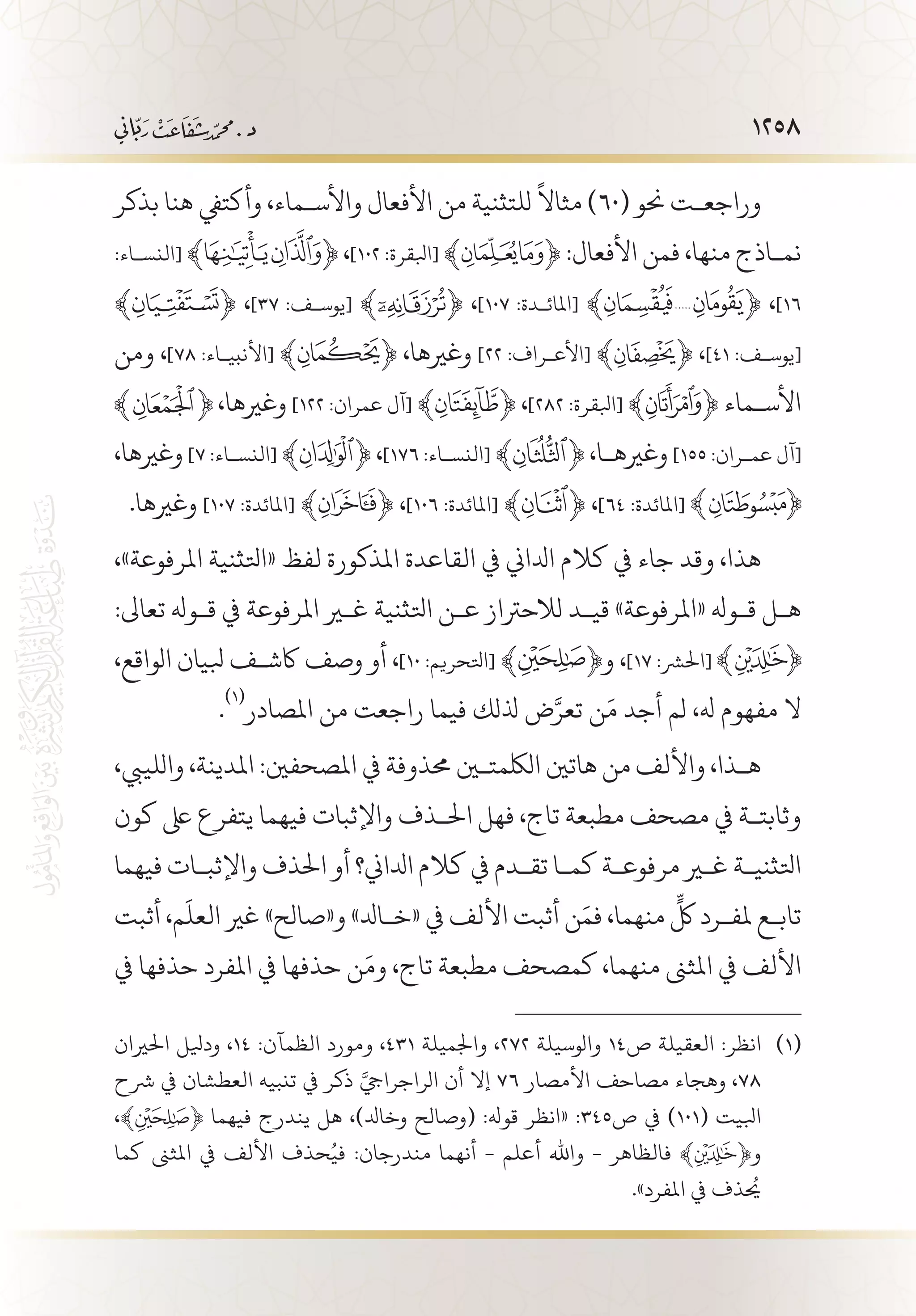 1258
‫بذكر‬ ‫هنا‬ ‫وأكتيف‬ ،‫واألس�ماء‬ ‫األفعال‬ ‫من‬ ‫للتثنية‬
ً
‫مثاال‬ )60( ‫حنو‬ ‫وراجع�ت‬
:‫[النس�اء‬ ﴾ ﴿ ،]١٠٢ :‫[ابلقرة‬ ﴾ ﴿ :‫األفعال‬ ‫فمن‬ ،‫منها‬ ‫نم�اذج‬
﴾ ﴿ ،]37 :‫[يوس�ف‬ ﴾ ﴿ ،]١٠٧ :‫[املائ�دة‬ ﴾ ﴿ ،]١٦
‫ومن‬ ،]٧٨ :‫[األنبي�اء‬ ﴾ ﴿ ،‫وغريها‬ ]22 :‫[األع�راف‬ ﴾ ﴿ ،]41 :‫[يوس�ف‬
،‫وغريها‬ ]122 :‫عمران‬ ‫[آل‬ ﴾ ﴿ ،]٢٨٢ :‫[ابلقرة‬ ﴾ ﴿ ‫األس�ماء‬
،‫وغريها‬ ]٧ :‫[النس�اء‬ ﴾ ﴿ ،]١٧٦ :‫[النس�اء‬ ﴾ ﴿ ،‫وغريه�ا‬ ]155 :‫عم�ران‬ ‫[آل‬
.‫وغريها‬ ]107 :‫[املائدة‬ ﴾ ﴿ ،]106 :‫[املائدة‬ ﴾ ﴿ ،]٦٤ :‫[املائدة‬
،»‫املرفوعة‬ ‫«اتلثنية‬ ‫لفظ‬ ‫املذكورة‬ ‫القاعدة‬ ‫يف‬ ‫ادلاين‬ ‫كالم‬ ‫يف‬ ‫جاء‬ ‫وقد‬ ،‫هذا‬
:‫تعاىل‬ ‫ق�وهل‬ ‫يف‬ ‫املرفوعة‬ ‫غير‬ ‫اتلثنية‬ ‫ع�ن‬ ‫لالحرتاز‬ ‫قي�د‬ »‫«املرفوعة‬ ‫ق�وهل‬ ‫ه�ل‬
،‫الواقع‬ ‫بليان‬ ‫اكش�ف‬ ‫وصف‬ ‫أو‬ ،]10 :‫[اتلحريم‬ ﴾ ﴿‫و‬ ،]17 :‫[احلرش‬
.
(((
‫املصادر‬ ‫من‬ ‫راجعت‬ ‫فيما‬ ‫ذللك‬ ‫ض‬َّ‫تعر‬ ‫ن‬َ‫م‬ ‫أجد‬ ‫لم‬ ،‫هل‬ ‫مفهوم‬ ‫ال‬
،‫واللييب‬ ،‫املدينة‬ :‫املصحفني‬ ‫يف‬ ‫حمذوفة‬ ‫اللكمتين‬ ‫هاتني‬ ‫من‬ ‫واأللف‬ ،‫ه�ذا‬
‫كون‬ ‫ىلع‬ ‫يتفرع‬ ‫فيهما‬ ‫واإلثبات‬ ‫احل�ذف‬ ‫فهل‬ ،‫تاج‬ ‫مطبعة‬ ‫مصحف‬ ‫يف‬ ‫وثابت�ة‬
‫فيهما‬ ‫واإلثب�ات‬ ‫احلذف‬ ‫أو‬ ‫ادلاين؟‬ ‫كالم‬ ‫يف‬ ‫تق�دم‬ ‫كم�ا‬ ‫مرفوع�ة‬ ‫غير‬ ‫اتلثني�ة‬
‫أثبت‬ ،‫م‬
َ
‫العل‬ ‫غري‬ »‫و«صالح‬ »‫«خ�ادل‬ ‫يف‬ ‫األلف‬ ‫أثبت‬ ‫ن‬َ‫فم‬ ،‫منهما‬
ٍّ
‫لك‬ ‫ملف�رد‬ ‫تاب�ع‬
‫يف‬ ‫حذفها‬ ‫املفرد‬ ‫يف‬ ‫حذفها‬ ‫ن‬َ‫وم‬ ،‫تاج‬ ‫مطبعة‬ ‫كمصحف‬ ،‫منهما‬ ‫املثىن‬ ‫يف‬ ‫األلف‬
‫احلريان‬ ‫وديلل‬ ،14 :‫الظمآن‬ ‫ومورد‬ ،431 ‫واجلميلة‬ ،272 ‫والوسيلة‬ 14‫ص‬ ‫العقيلة‬ :‫انظر‬ 	(((
‫رشح‬ ‫يف‬ ‫العطشان‬ ‫تنبيه‬ ‫يف‬ ‫ذكر‬ َّ‫الراجرايج‬ ‫أن‬ ‫إال‬ 76 ‫األمصار‬ ‫مصاحف‬ ‫وهجاء‬ ،78
،﴾ ﴿ ‫فيهما‬ ‫يندرج‬ ‫هل‬ ،)‫وخادل‬ ‫(وصالح‬ :‫قوهل‬ ‫«انظر‬ :345‫ص‬ ‫يف‬ )101( ‫ابليت‬
‫كما‬ ‫املثىن‬ ‫يف‬ ‫األلف‬ ‫حذف‬ُ‫في‬ :‫مندرجان‬ ‫أنهما‬ - ‫أعلم‬ ‫واهلل‬ - ‫فالظاهر‬ ﴾ ﴿‫و‬
.»‫املفرد‬ ‫يف‬ ‫يحُذف‬
 