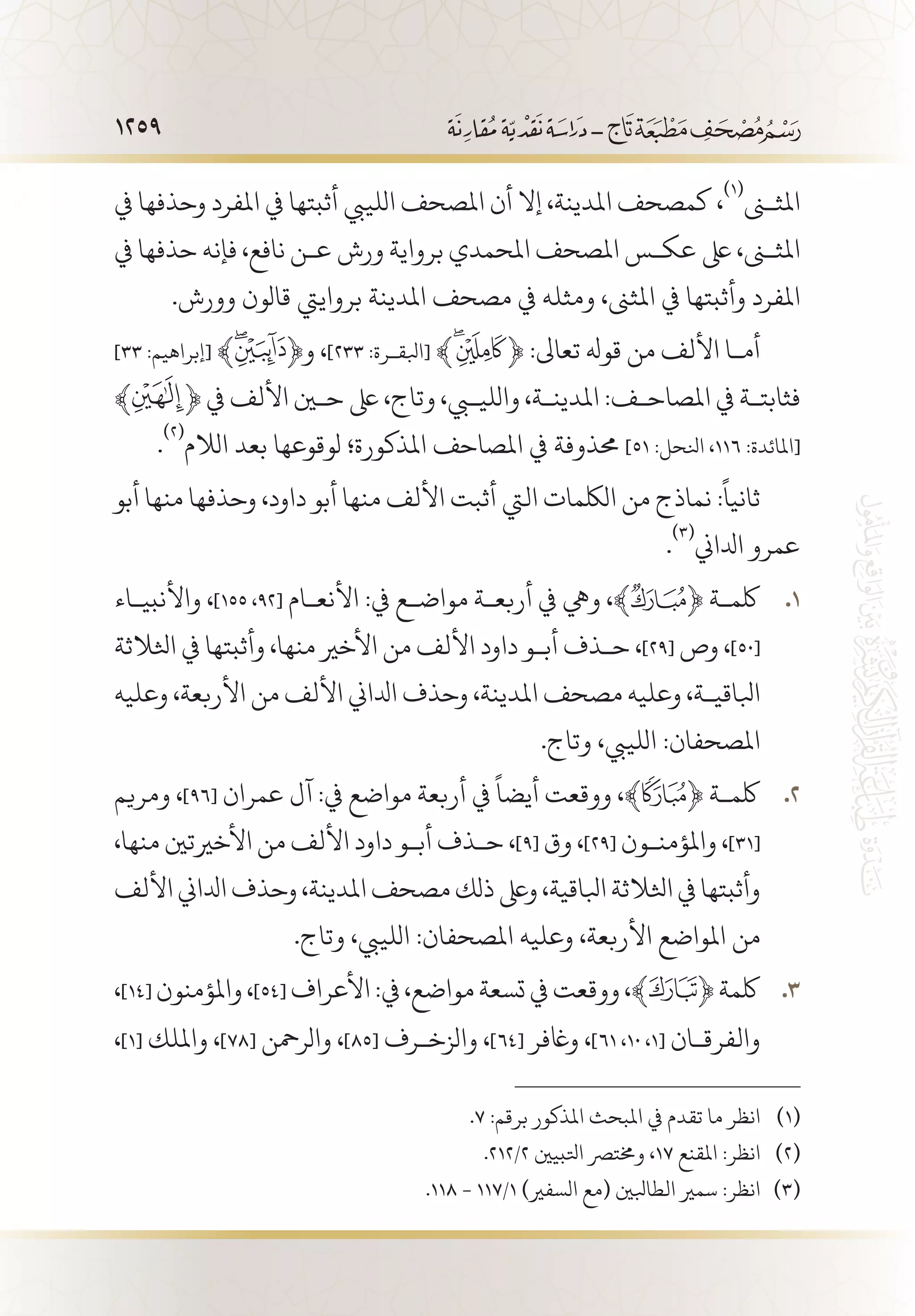 1259
‫يف‬ ‫وحذفها‬ ‫املفرد‬ ‫يف‬ ‫أثبتها‬ ‫اللييب‬ ‫املصحف‬ ‫أن‬ ‫إال‬ ،‫املدينة‬ ‫كمصحف‬ ،
(((
‫املثنى‬
‫يف‬ ‫حذفها‬ ‫فإنه‬ ،‫نافع‬ ‫ع�ن‬ ‫ورش‬ ‫برواية‬ ‫املحمدي‬ ‫املصحف‬ ‫عك�س‬ ‫ىلع‬ ،‫املثنى‬
.‫وورش‬ ‫قالون‬ ‫برواييت‬ ‫املدينة‬ ‫مصحف‬ ‫يف‬ ‫ومثله‬ ،‫املثىن‬ ‫يف‬ ‫وأثبتها‬ ‫املفرد‬
]٣٣ :‫[إبراهيم‬ ﴾ ﴿‫و‬ ،]٢٣٣ :‫[ابلق�رة‬ ﴾ ﴿ :‫تعاىل‬ ‫قوهل‬ ‫من‬ ‫األلف‬ ‫أم�ا‬
﴾ ﴿ ‫يف‬ ‫األلف‬ ‫حين‬ ‫ىلع‬ ،‫وتاج‬ ،‫والليبي‬ ،‫املدين�ة‬ :‫املصاح�ف‬ ‫يف‬ ‫فثابت�ة‬
.
(((
‫الالم‬ ‫بعد‬ ‫لوقوعها‬ ‫املذكورة؛‬ ‫املصاحف‬ ‫يف‬ ‫حمذوفة‬ ]51 :‫انلحل‬ ،١١٦ :‫[املائدة‬
‫أبو‬ ‫منها‬ ‫وحذفها‬ ،‫داود‬ ‫أبو‬ ‫منها‬ ‫األلف‬ ‫أثبت‬ ‫اليت‬ ‫اللكمات‬ ‫من‬ ‫نماذج‬ :
ً
‫ثانيا‬
.
(((
‫ادلاين‬ ‫عمرو‬
‫واألنبي�اء‬ ، 11 .]155 ،92[ ‫األنع�ام‬ :‫يف‬ ‫مواض�ع‬ ‫أربع�ة‬ ‫يف‬ ‫ويه‬ ،﴾ ﴿ ‫لكم�ة‬
‫اثلالثة‬ ‫يف‬ ‫وأثبتها‬ ،‫منها‬ ‫األخري‬ ‫من‬ ‫األلف‬ ‫داود‬ ‫أب�و‬ ‫ح�ذف‬ ،]29[ ‫وص‬ ،]50[
‫وعليه‬ ،‫األربعة‬ ‫من‬ ‫األلف‬ ‫ادلاين‬ ‫وحذف‬ ،‫املدينة‬ ‫مصحف‬ ‫وعليه‬ ،‫ابلاقي�ة‬
.‫وتاج‬ ،‫اللييب‬ :‫املصحفان‬
‫ومريم‬ ، 22 .]96[ ‫عمران‬ ‫آل‬ :‫يف‬ ‫مواضع‬ ‫أربعة‬ ‫يف‬
ً
‫أيضا‬ ‫ووقعت‬ ،﴾ ﴿ ‫لكم�ة‬
،‫منها‬ ‫األخريتني‬ ‫من‬ ‫األلف‬ ‫داود‬ ‫أب�و‬ ‫ح�ذف‬ ،]9[ ‫وق‬ ،]29[ ‫واملؤمن�ون‬ ،]31[
‫األلف‬‫ادلاين‬‫وحذف‬،‫املدينة‬‫مصحف‬‫ذلك‬‫وىلع‬،‫ابلاقية‬‫اثلالثة‬‫يف‬‫وأثبتها‬
.‫وتاج‬ ،‫اللييب‬ :‫املصحفان‬ ‫وعليه‬ ،‫األربعة‬ ‫املواضع‬ ‫من‬
، 33 .]14[ ‫واملؤمنون‬،]54[ ‫األعراف‬:‫يف‬،‫مواضع‬‫تسعة‬‫يف‬‫ووقعت‬،﴾ ﴿‫لكمة‬
،]1[ ‫وامللك‬ ،]78[ ‫والرمحن‬ ،]85[ ‫والزخ�رف‬ ،]64[ ‫واغفر‬ ،]61 ،10 ،1[ ‫والفرق�ان‬
.7 :‫برقم‬ ‫املذكور‬ ‫املبحث‬ ‫يف‬ ‫تقدم‬ ‫ما‬ ‫انظر‬ 	(((
.212/2 ‫اتلبيني‬ ‫وخمترص‬ ،17 ‫املقنع‬ :‫انظر‬ 	(((
.118 - 117/1 )‫السفري‬ ‫(مع‬ ‫الطابلني‬ ‫سمري‬ :‫انظر‬ 	(((
 