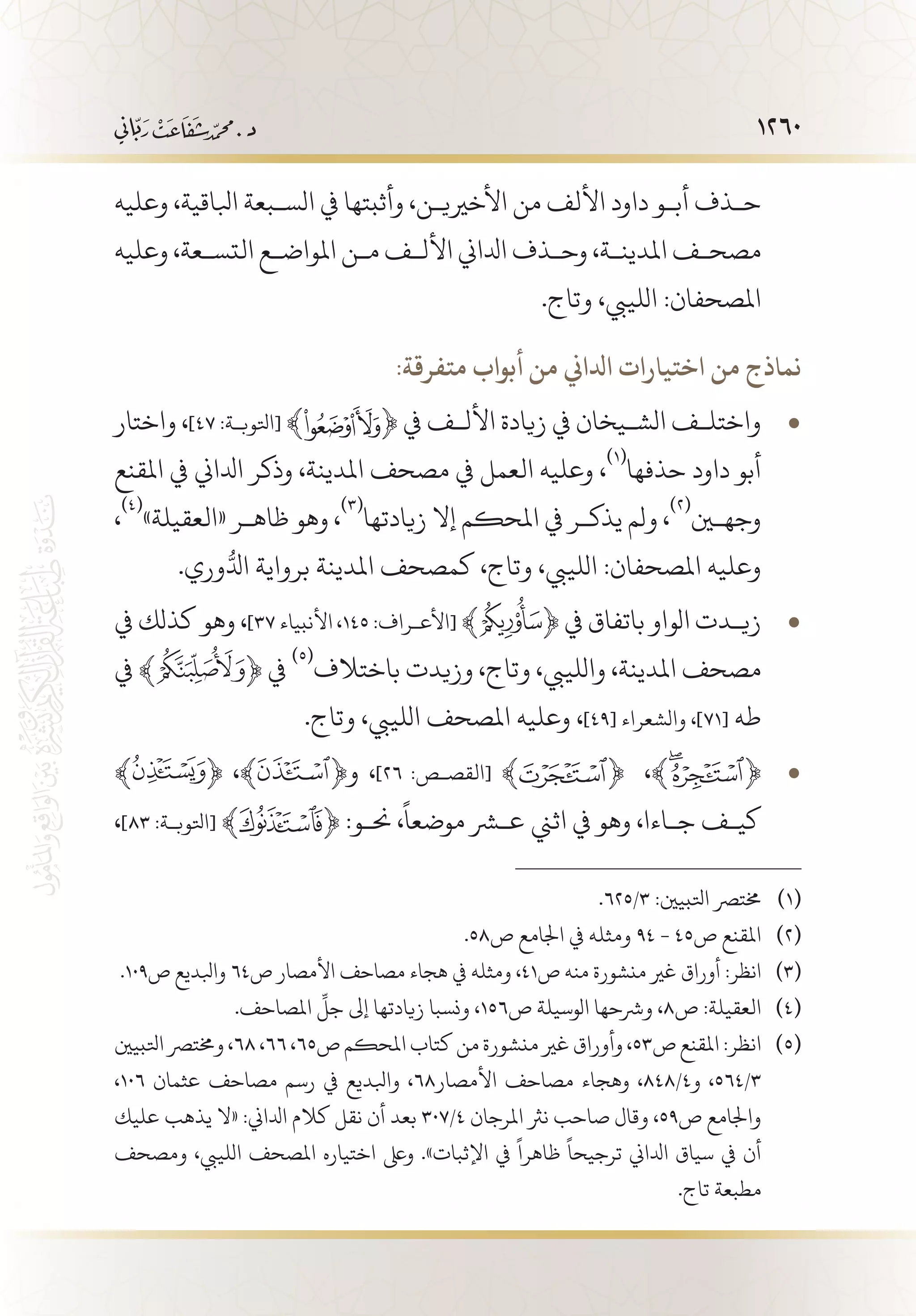 1260
‫وعليه‬ ،‫ابلاقية‬ ‫الس�بعة‬ ‫يف‬ ‫وأثبتها‬ ،‫األخريي�ن‬ ‫من‬ ‫األلف‬ ‫داود‬ ‫أب�و‬ ‫ح�ذف‬
‫وعليه‬ ،‫التس�عة‬ ‫املواض�ع‬ ‫م�ن‬ ‫األل�ف‬ ‫ادلاين‬ ‫وح�ذف‬ ،‫املدين�ة‬ ‫مصح�ف‬
.‫وتاج‬ ،‫اللييب‬ :‫املصحفان‬
:‫متفرقة‬ ‫أبواب‬ ‫من‬ ‫ادلاين‬ ‫اختيارات‬ ‫من‬ ‫نماذج‬
‫واختار‬ ، • 	]٤7 :‫[اتلوب�ة‬ ﴾ ﴿ ‫يف‬ ‫األل�ف‬ ‫زيادة‬ ‫يف‬ ‫الش�يخان‬ ‫واختل�ف‬
‫املقنع‬ ‫يف‬ ‫ادلاين‬ ‫وذكر‬ ،‫املدينة‬ ‫مصحف‬ ‫يف‬ ‫العمل‬ ‫وعليه‬ ،
(((
‫حذفها‬ ‫داود‬ ‫أبو‬
،
(((
»‫«العقيلة‬ ‫ظاه�ر‬ ‫وهو‬ ،
(((
‫زيادتها‬ ‫إال‬ ‫املحكم‬ ‫يف‬ ‫يذك�ر‬ ‫ولم‬ ،
(((
‫وجهين‬
.‫وري‬ُّ‫ادل‬ ‫برواية‬ ‫املدينة‬ ‫كمصحف‬ ،‫وتاج‬ ،‫اللييب‬ :‫املصحفان‬ ‫وعليه‬
‫يف‬ ‫كذلك‬ ‫وهو‬ ، • 	]37 ‫األنبياء‬ ،١٤٥ :‫[األع�راف‬ ﴾ ﴿ ‫يف‬ ‫باتفاق‬ ‫الواو‬ ‫زي�دت‬
‫يف‬ ﴾ ﴿ ‫يف‬
(((
‫باختالف‬ ‫وزيدت‬ ،‫وتاج‬ ،‫واللييب‬ ،‫املدينة‬ ‫مصحف‬
.‫وتاج‬ ،‫اللييب‬ ‫املصحف‬ ‫وعليه‬ ،]49[ ‫والشعراء‬ ،]71[ ‫طه‬
﴾ • 	﴿ ،﴾ ﴿‫و‬ ،]26 :‫[القص�ص‬ ﴾ ﴿ ،﴾ ﴿
،]83 :‫[اتلوب�ة‬ ﴾ ﴿ :‫حن�و‬ ،
ً
‫موضعا‬ ‫عشر‬ ‫اثين‬ ‫يف‬ ‫وهو‬ ،‫ج�اءا‬ ‫كي�ف‬
.625/3 :‫اتلبيني‬ ‫خمترص‬ 	(((
.58‫ص‬ ‫اجلامع‬ ‫يف‬ ‫ومثله‬ 94 - 45‫ص‬ ‫املقنع‬ 	(((
.109‫ص‬ ‫وابلديع‬ 64‫ص‬ ‫األمصار‬ ‫مصاحف‬ ‫هجاء‬ ‫يف‬ ‫ومثله‬ ،41‫ص‬ ‫منه‬ ‫منشورة‬ ‫غري‬ ‫أوراق‬ :‫انظر‬ 	(((
.‫املصاحف‬
ِّ
‫جل‬ ‫إىل‬ ‫زيادتها‬ ‫ونسبا‬ ،156‫ص‬ ‫الوسيلة‬ ‫ورشحها‬ ،8‫ص‬ :‫العقيلة‬ 	(((
‫اتلبيني‬ ‫وخمترص‬ ،68 ،66 ،65‫ص‬ ‫املحكم‬ ‫كتاب‬ ‫من‬ ‫منشورة‬ ‫غري‬ ‫وأوراق‬ ،53‫ص‬ ‫املقنع‬ :‫انظر‬ 	(((
،106 ‫عثمان‬ ‫مصاحف‬ ‫رسم‬ ‫يف‬ ‫وابلديع‬ ،68‫األمصار‬ ‫مصاحف‬ ‫وهجاء‬ ،848/4‫و‬ ،564/3
‫عليك‬ ‫يذهب‬ ‫«ال‬ :‫ادلاين‬ ‫كالم‬ ‫نقل‬ ‫أن‬ ‫بعد‬ 307/4 ‫املرجان‬ ‫نرث‬ ‫صاحب‬ ‫وقال‬ ،59‫ص‬ ‫واجلامع‬
‫ومصحف‬ ،‫اللييب‬ ‫املصحف‬ ‫اختياره‬ ‫وىلع‬ .»‫اإلثبات‬ ‫يف‬
ً
‫ظاهرا‬
ً
‫ترجيحا‬ ‫ادلاين‬ ‫سياق‬ ‫يف‬ ‫أن‬
.‫تاج‬ ‫مطبعة‬
 