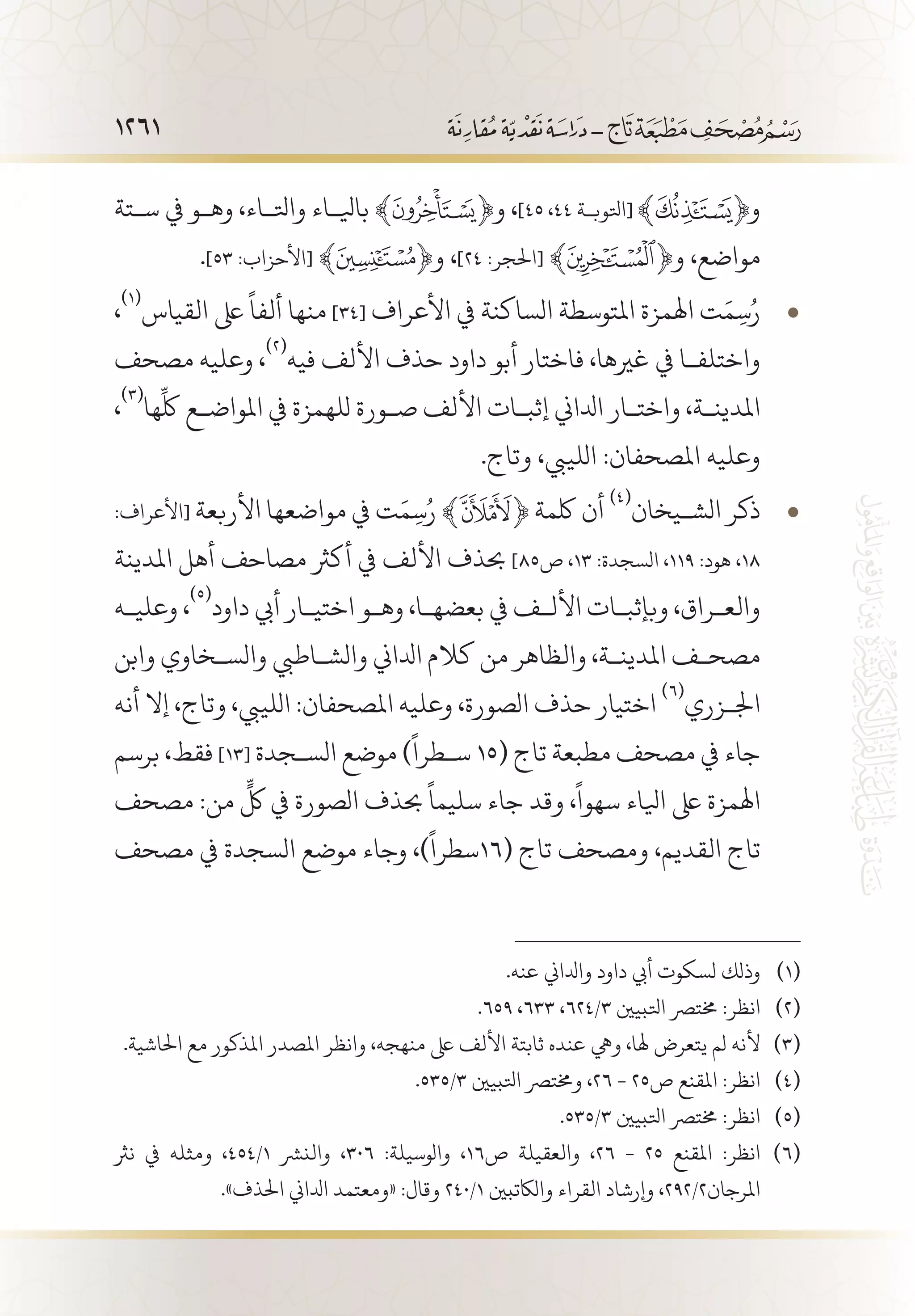 1261
‫س�تة‬ ‫يف‬ ‫وه�و‬ ،‫واتل�اء‬ ‫بايل�اء‬ ﴾ ﴿‫و‬ ،]45 ،44 ‫[اتلوب�ة‬ ‫و‬
.]53 :‫[األحزاب‬ ﴾ ﴿‫و‬ ،]24 :‫[احلجر‬ ﴾ ﴿‫و‬ ،‫مواضع‬
، • 	(((
‫القياس‬ ‫ىلع‬
ً
‫ألفا‬ ‫منها‬ ]34[ ‫األعراف‬ ‫يف‬ ‫الساكنة‬ ‫املتوسطة‬ ‫اهلمزة‬ ‫ت‬َ‫م‬ِ‫س‬ُ‫ر‬
‫مصحف‬ ‫وعليه‬ ،
(((
‫فيه‬ ‫األلف‬ ‫حذف‬ ‫داود‬ ‫أبو‬ ‫فاختار‬ ،‫غريها‬ ‫يف‬ ‫واختلف�ا‬
،
(((
‫ها‬
ِّ
‫لك‬ ‫املواض�ع‬ ‫يف‬ ‫للهمزة‬ ‫ص�ورة‬ ‫األلف‬ ‫إثب�ات‬ ‫ادلاين‬ ‫واخت�ار‬ ،‫املدين�ة‬
.‫وتاج‬ ،‫اللييب‬ :‫املصحفان‬ ‫وعليه‬
:‫[األعراف‬ • 	‫األربعة‬ ‫مواضعها‬ ‫يف‬ ‫ت‬َ‫م‬ِ‫س‬ُ‫ر‬ ﴾ ﴿ ‫لكمة‬ ‫أن‬
(((
‫الش�يخان‬ ‫ذكر‬
‫املدينة‬ ‫أهل‬ ‫مصاحف‬ ‫أكرث‬ ‫يف‬ ‫األلف‬ ‫حبذف‬ ]85‫ص‬ ،13 :‫السجدة‬ ،119 :‫هود‬ ،18
‫وعلي�ه‬ ،
(((
‫داود‬ ‫أيب‬ ‫اختي�ار‬ ‫وه�و‬ ،‫بعضه�ا‬ ‫يف‬ ‫األل�ف‬ ‫وبإثب�ات‬ ،‫والع�راق‬
‫وابن‬ ‫والس�خاوي‬ ‫والش�اطيب‬ ‫ادلاين‬ ‫كالم‬ ‫من‬ ‫والظاهر‬ ،‫املدين�ة‬ ‫مصح�ف‬
‫أنه‬ ‫إال‬ ،‫وتاج‬ ،‫اللييب‬ :‫املصحفان‬ ‫وعليه‬ ،‫الصورة‬ ‫حذف‬ ‫اختيار‬
(((
‫اجل�زري‬
‫برسم‬ ،‫فقط‬ ]13[ ‫الس�جدة‬ ‫موضع‬ )
ً
‫س�طرا‬ 15( ‫تاج‬ ‫مطبعة‬ ‫مصحف‬ ‫يف‬ ‫جاء‬
‫مصحف‬ :‫من‬
ٍّ
‫لك‬ ‫يف‬ ‫الصورة‬ ‫حبذف‬
ً
‫سليما‬ ‫جاء‬ ‫وقد‬ ،
ً
‫سهوا‬ ‫ايلاء‬ ‫ىلع‬ ‫اهلمزة‬
‫مصحف‬ ‫يف‬ ‫السجدة‬ ‫موضع‬ ‫وجاء‬ ،)
ً
‫(61سطرا‬ ‫تاج‬ ‫ومصحف‬ ،‫القديم‬ ‫تاج‬
.‫عنه‬ ‫وادلاين‬ ‫داود‬ ‫أيب‬ ‫لسكوت‬ ‫وذلك‬ 	(((
.659 ،633 ،624/3 ‫اتلبيني‬ ‫خمترص‬ :‫انظر‬ 	(((
.‫احلاشية‬ ‫مع‬ ‫املذكور‬ ‫املصدر‬ ‫وانظر‬ ،‫منهجه‬ ‫ىلع‬ ‫األلف‬ ‫ثابتة‬ ‫عنده‬ ‫ويه‬ ،‫هلا‬ ‫يتعرض‬ ‫لم‬ ‫ألنه‬ 	(((
.535/3 ‫اتلبيني‬ ‫وخمترص‬ ،26 - 25‫ص‬ ‫املقنع‬ :‫انظر‬ 	(((
.535/3 ‫اتلبيني‬ ‫خمترص‬ :‫انظر‬ 	(((
‫نرث‬ ‫يف‬ ‫ومثله‬ ،454/1 ‫والنرش‬ ،306 :‫والوسيلة‬ ،16‫ص‬ ‫والعقيلة‬ ،26 - 25 ‫املقنع‬ :‫انظر‬ 	(((
.»‫احلذف‬ ‫ادلاين‬ ‫«ومعتمد‬ :‫وقال‬ 240/1 ‫والاكتبني‬ ‫القراء‬ ‫وإرشاد‬ ،292/2‫املرجان‬
 