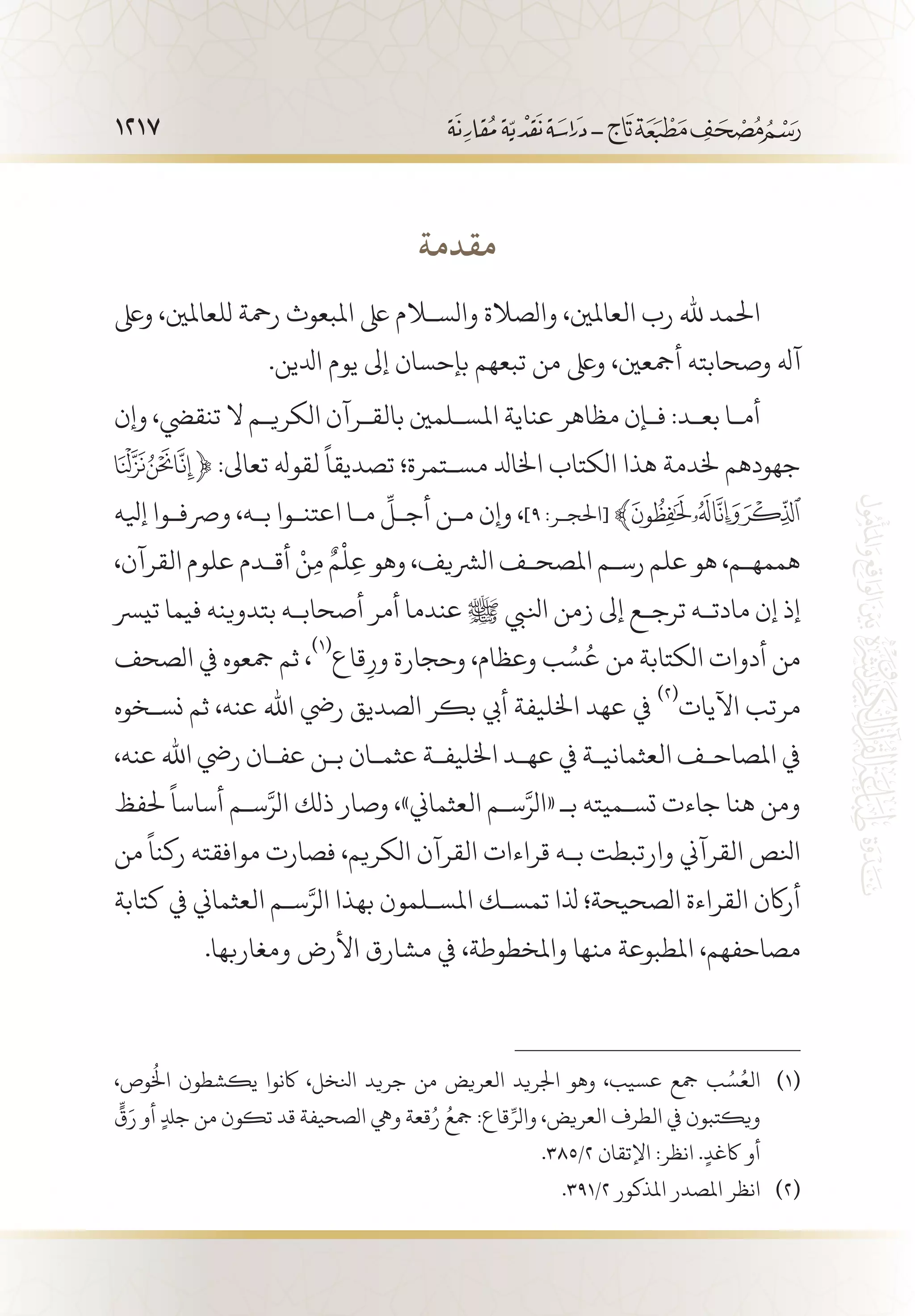 1217
‫مقدمة‬
‫وىلع‬ ،‫للعاملني‬ ‫رمحة‬ ‫املبعوث‬ ‫ىلع‬ ‫والسلام‬ ‫والصالة‬ ،‫العاملني‬ ‫رب‬ ‫هلل‬ ‫احلمد‬
.‫ادلين‬ ‫يوم‬ ‫إىل‬ ‫بإحسان‬ ‫تبعهم‬ ‫من‬ ‫وىلع‬ ،‫أمجعني‬ ‫وصحابته‬ ‫آهل‬
‫وإن‬ ،‫تنقيض‬ ‫ال‬ ‫الكري�م‬ ‫بالق�رآن‬ ‫املس�لمني‬ ‫عناية‬ ‫مظاهر‬ ‫ف�إن‬ :‫بع�د‬ ‫أم�ا‬
﴿ :‫تعاىل‬ ‫لقوهل‬
ً
‫تصديقا‬ ‫مس�تمرة؛‬ ‫اخلادل‬ ‫الكتاب‬ ‫هذا‬ ‫خلدمة‬ ‫جهودهم‬
‫إيله‬ ‫ورصف�وا‬ ،‫ب�ه‬ ‫اعتن�وا‬ ‫م�ا‬
ِّ
‫أج�ل‬ ‫م�ن‬ ‫وإن‬ ،]9 :‫[احلج�ر‬‫ﮊ‬‫ﮝ‬ ﴾
،‫القرآن‬ ‫علوم‬ ‫أق�دم‬ ْ‫ن‬ِ‫م‬ ٌ‫م‬
ْ
‫ل‬ِ‫ع‬ ‫وهو‬ ،‫الرشيف‬ ‫املصح�ف‬ ‫رس�م‬ ‫علم‬ ‫هو‬ ،‫هممه�م‬
‫تيرس‬ ‫فيما‬ ‫بتدوينه‬ ‫أصحاب�ه‬ ‫أمر‬ ‫عندما‬ ‫ﷺ‬ ‫انليب‬ ‫زمن‬ ‫إىل‬ ‫ترج�ع‬ ‫مادت�ه‬ ‫إن‬ ‫إذ‬
‫الصحف‬ ‫يف‬ ‫مجعوه‬ ‫ثم‬ ،
(((
‫قاع‬ِ‫ور‬ ‫وحجارة‬ ،‫وعظام‬ ‫ب‬ ُ‫س‬ُ‫ع‬ ‫من‬ ‫الكتابة‬ ‫أدوات‬ ‫من‬
‫نس�خوه‬ ‫ثم‬ ،‫عنه‬ ‫اهلل‬ ‫ريض‬ ‫الصديق‬ ‫بكر‬ ‫أيب‬ ‫اخلليفة‬ ‫عهد‬ ‫يف‬
(((
‫اآليات‬ ‫مرتب‬
،‫عنه‬ ‫اهلل‬ ‫ريض‬ ‫عف�ان‬ ‫ب�ن‬ ‫عثم�ان‬ ‫اخلليف�ة‬ ‫عه�د‬ ‫يف‬ ‫العثماني�ة‬ ‫املصاح�ف‬ ‫يف‬
‫حلفظ‬
ً
‫أساسا‬ ‫س�م‬َّ‫الر‬ ‫ذلك‬ ‫وصار‬ ،»‫العثماين‬ ‫س�م‬َّ‫«الر‬ ‫بـ‬ ‫تس�ميته‬ ‫جاءت‬ ‫هنا‬ ‫ومن‬
‫من‬
ً
‫ركنا‬ ‫موافقته‬ ‫فصارت‬ ،‫الكريم‬ ‫القرآن‬ ‫قراءات‬ ‫ب�ه‬ ‫وارتبطت‬ ‫القرآين‬ ‫انلص‬
‫كتابة‬ ‫يف‬ ‫العثماين‬ ‫س�م‬َّ‫الر‬ ‫بهذا‬ ‫املس�لمون‬ ‫تمس�ك‬ ‫ذلا‬ ‫الصحيحة؛‬ ‫القراءة‬ ‫أراكن‬
.‫ومغاربها‬ ‫األرض‬ ‫مشارق‬ ‫يف‬ ،‫واملخطوطة‬ ‫منها‬ ‫املطبوعة‬ ،‫مصاحفهم‬
،‫وص‬
ُ
‫اخل‬ ‫يكشطون‬ ‫اكنوا‬ ،‫انلخل‬ ‫جريد‬ ‫من‬ ‫العريض‬ ‫اجلريد‬ ‫وهو‬ ،‫عسيب‬ ‫مجع‬ ‫ب‬ ُ‫س‬ُ‫الع‬ 	(((
ٍّ
‫ق‬َ‫ر‬ ‫أو‬ ٍ‫دل‬‫ج‬ ‫من‬ ‫تكون‬ ‫قد‬ ‫الصحيفة‬ ‫ويه‬ ‫قعة‬ُ‫ر‬ ُ‫مجع‬ :‫قاع‬ِّ‫والر‬ ،‫العريض‬ ‫الطرف‬ ‫يف‬ ‫ويكتبون‬
.385/2 ‫اإلتقان‬ :‫انظر‬ .ٍ‫اكغد‬ ‫أو‬
.391/2 ‫املذكور‬ ‫املصدر‬ ‫انظر‬ 	(((
 