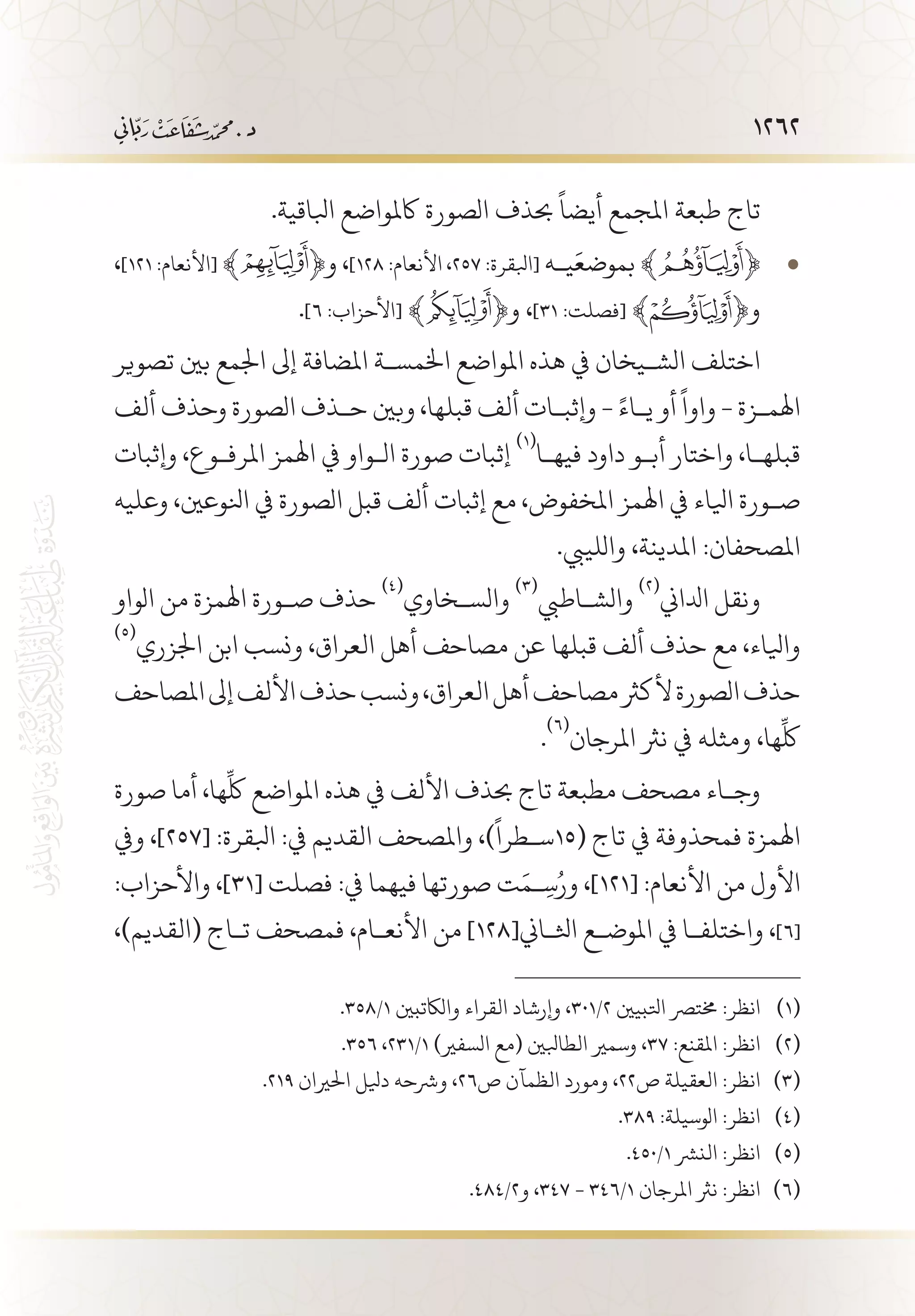 1262
.‫ابلاقية‬ ‫اكملواضع‬ ‫الصورة‬ ‫حبذف‬
ً
‫أيضا‬ ‫املجمع‬ ‫طبعة‬ ‫تاج‬
، • 	]121 :‫[األنعام‬ ﴾ ﴿‫و‬ ،]128 :‫األنعام‬ ،257 :‫[ابلقرة‬ ‫ي�ه‬َ‫بموضع‬ ﴾ ﴿
.]6 :‫[األحزاب‬ ﴾ ﴿‫و‬ ،]31 :‫[فصلت‬ ﴾ ﴿‫و‬
‫تصوير‬ ‫بني‬ ‫اجلمع‬ ‫إىل‬ ‫املضافة‬ ‫اخلمس�ة‬ ‫املواضع‬ ‫هذه‬ ‫يف‬ ‫الش�يخان‬ ‫اختلف‬
‫ألف‬ ‫وحذف‬ ‫الصورة‬ ‫ح�ذف‬ ‫وبني‬ ،‫قبلها‬ ‫ألف‬ ‫وإثب�ات‬ - ً‫ي�اء‬ ‫أو‬
ً
‫واوا‬ - ‫اهلم�زة‬
‫وإثبات‬ ،‫املرف�وع‬ ‫اهلمز‬ ‫يف‬ ‫ال�واو‬ ‫صورة‬ ‫إثبات‬
(((
‫فيه�ا‬ ‫داود‬ ‫أب�و‬ ‫واختار‬ ،‫قبله�ا‬
‫وعليه‬ ،‫انلوعني‬ ‫يف‬ ‫الصورة‬ ‫قبل‬ ‫ألف‬ ‫إثبات‬ ‫مع‬ ،‫املخفوض‬ ‫اهلمز‬ ‫يف‬ ‫ايلاء‬ ‫ص�ورة‬
.‫واللييب‬ ،‫املدينة‬ :‫املصحفان‬
‫الواو‬ ‫من‬ ‫اهلمزة‬ ‫ص�ورة‬ ‫حذف‬
(((
‫والس�خاوي‬
(((
‫والش�اطيب‬
(((
‫ادلاين‬ ‫ونقل‬
(((
‫اجلزري‬ ‫ابن‬ ‫ونسب‬ ،‫العراق‬ ‫أهل‬ ‫مصاحف‬ ‫عن‬ ‫قبلها‬ ‫ألف‬ ‫حذف‬ ‫مع‬ ،‫وايلاء‬
‫املصاحف‬‫إىل‬‫األلف‬‫حذف‬‫ونسب‬،‫العراق‬‫أهل‬‫مصاحف‬‫ألكرث‬‫الصورة‬‫حذف‬
.
(((
‫املرجان‬ ‫نرث‬ ‫يف‬ ‫ومثله‬ ،‫ها‬
ِّ
‫لك‬
‫صورة‬ ‫أما‬ ،‫ها‬
ِّ
‫لك‬ ‫املواضع‬ ‫هذه‬ ‫يف‬ ‫األلف‬ ‫حبذف‬ ‫تاج‬ ‫مطبعة‬ ‫مصحف‬ ‫وج�اء‬
‫ويف‬ ،]257[ :‫ابلقرة‬ :‫يف‬ ‫القديم‬ ‫واملصحف‬ ،)
ً
‫(51س�طرا‬ ‫تاج‬ ‫يف‬ ‫فمحذوفة‬ ‫اهلمزة‬
:‫واألحزاب‬ ،]31[ ‫فصلت‬ :‫يف‬ ‫فيهما‬ ‫صورتها‬ ‫ت‬َ‫�م‬ِ‫س‬ُ‫ور‬ ،]121[ :‫األنعام‬ ‫من‬ ‫األول‬
،)‫(القديم‬ ‫ت�اج‬ ‫فمصحف‬ ،‫األنع�ام‬ ‫من‬ ]128[‫اثل�اين‬ ‫املوض�ع‬ ‫يف‬ ‫واختلف�ا‬ ،]6[
.358/1 ‫والاكتبني‬ ‫القراء‬ ‫وإرشاد‬ ،301/2 ‫اتلبيني‬ ‫خمترص‬ :‫انظر‬ 	(((
.356 ،231/1 )‫السفري‬ ‫(مع‬ ‫الطابلني‬ ‫وسمري‬ ،37 :‫املقنع‬ :‫انظر‬ 	(((
.219 ‫احلريان‬ ‫ديلل‬ ‫ورشحه‬ ،26‫ص‬ ‫الظمآن‬ ‫ومورد‬ ،22‫ص‬ ‫العقيلة‬ :‫انظر‬ 	(((
.389 :‫الوسيلة‬ :‫انظر‬ 	(((
.450/1 ‫النرش‬ :‫انظر‬ 	(((
.484/2‫و‬ ،347 - 346/1 ‫املرجان‬ ‫نرث‬ :‫انظر‬ 	(((
 