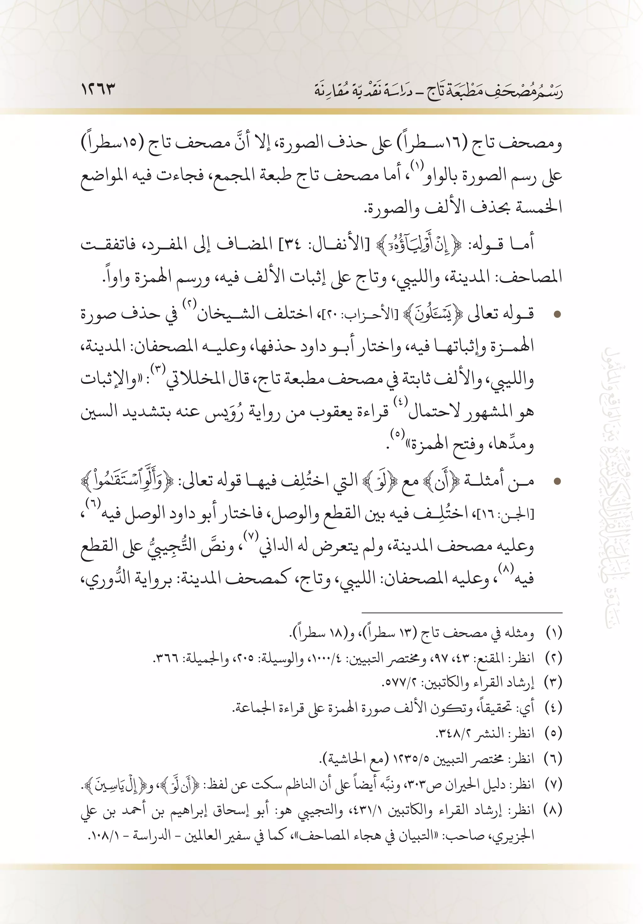 1263
)
ً
‫(51سطرا‬ ‫تاج‬ ‫مصحف‬
َّ
‫أن‬ ‫إال‬ ،‫الصورة‬ ‫حذف‬ ‫ىلع‬ )
ً
‫(61س�طرا‬ ‫تاج‬ ‫ومصحف‬
‫املواضع‬ ‫فيه‬ ‫فجاءت‬ ،‫املجمع‬ ‫طبعة‬ ‫تاج‬ ‫مصحف‬ ‫أما‬ ،
(((
‫بالواو‬ ‫الصورة‬ ‫رسم‬ ‫ىلع‬
.‫والصورة‬ ‫األلف‬ ‫حبذف‬ ‫اخلمسة‬
‫فاتفق�ت‬ ،‫املف�رد‬ ‫إىل‬ ‫املض�اف‬ ]٣٤ :‫[األنف�ال‬ ﴾ ﴿ :‫ق�وهل‬ ‫أم�ا‬
.
ً
‫واوا‬ ‫اهلمزة‬ ‫ورسم‬ ،‫فيه‬ ‫األلف‬ ‫إثبات‬ ‫ىلع‬ ‫وتاج‬ ،‫واللييب‬ ،‫املدينة‬ :‫املصاحف‬
‫صورة‬ ‫حذف‬ ‫يف‬ • 	(((
‫الش�يخان‬ ‫اختلف‬ ،]٢٠ :‫[األح�زاب‬ ﴾ ﴿ ‫تعاىل‬ ‫ق�وهل‬
،‫املدينة‬ :‫املصحفان‬ ‫وعلي�ه‬ ،‫حذفها‬ ‫داود‬ ‫أب�و‬ ‫واختار‬ ،‫فيه‬ ‫وإثباته�ا‬ ‫اهلم�زة‬
‫«واإلثبات‬:
(((
‫املخلاليت‬‫قال‬،‫تاج‬‫مطبعة‬‫مصحف‬‫يف‬‫ثابتة‬‫واأللف‬،‫واللييب‬
‫السني‬ ‫بتشديد‬ ‫عنه‬ ‫يس‬َ‫و‬ُ‫ر‬ ‫رواية‬ ‫من‬ ‫يعقوب‬ ‫قراءة‬
(((
‫الحتمال‬ ‫املشهور‬ ‫هو‬
.
(((
»‫اهلمزة‬ ‫وفتح‬ ،‫ها‬
ِّ
‫ومد‬
﴾ • 	﴿ :‫تعاىل‬ ‫قوهل‬ ‫فيه�ا‬ ‫ف‬ِ‫ل‬ُ‫اخت‬ ‫اليت‬ ﴾ ﴿ ‫مع‬ ﴾ ﴿ ‫أمثل�ة‬ ‫م�ن‬
،
(((
‫فيه‬ ‫الوصل‬ ‫داود‬ ‫أبو‬ ‫فاختار‬ ،‫والوصل‬ ‫القطع‬ ‫بني‬ ‫فيه‬ ‫�ف‬ِ‫ل‬ُ‫اخت‬ ،]١٦ :‫[اجل�ن‬
‫القطع‬ ‫ىلع‬ ُّ‫ييب‬ِ‫ج‬ُّ‫اتل‬ َّ‫ونص‬ ،
(((
‫ادلاين‬ ‫هل‬ ‫يتعرض‬ ‫ولم‬ ،‫املدينة‬ ‫مصحف‬ ‫وعليه‬
،‫وري‬ُّ‫ادل‬ ‫برواية‬ :‫املدينة‬ ‫كمصحف‬ ،‫وتاج‬ ،‫اللييب‬ :‫املصحفان‬ ‫وعليه‬ ،
(((
‫فيه‬
.)
ً
‫سطرا‬ 18(‫و‬ ،)
ً
‫سطرا‬ 13( ‫تاج‬ ‫مصحف‬ ‫يف‬ ‫ومثله‬ 	(((
.366 :‫واجلميلة‬ ،205 :‫والوسيلة‬ ،1000/4 :‫اتلبيني‬ ‫وخمترص‬ ،97 ،43 :‫املقنع‬ :‫انظر‬ 	(((
.577/2 :‫والاكتبني‬ ‫القراء‬ ‫إرشاد‬ 	(((
.‫اجلماعة‬ ‫قراءة‬ ‫ىلع‬ ‫اهلمزة‬ ‫صورة‬ ‫األلف‬ ‫وتكون‬ ،
ً
‫حتقيقا‬ :‫أي‬ 	(((
.348/2 ‫النرش‬ :‫انظر‬ 	(((
.)‫احلاشية‬ ‫(مع‬ 1235/5 ‫اتلبيني‬ ‫خمترص‬ :‫انظر‬ 	(((
،﴾ ﴿ :‫لفظ‬ ‫عن‬ ‫سكت‬ ‫انلاظم‬ ‫أن‬ ‫ىلع‬
ً
‫أيضا‬ ‫ه‬َّ‫ونب‬ ،303‫ص‬ ‫احلريان‬ ‫ديلل‬ :‫انظر‬ 	(((
‫يلع‬ ‫بن‬ ‫أمحد‬ ‫بن‬ ‫إبراهيم‬ ‫إسحاق‬ ‫أبو‬ :‫هو‬ ‫واتلجييب‬ ،431/1 ‫والاكتبني‬ ‫القراء‬ ‫إرشاد‬ :‫انظر‬ 	(((
.108/1 - ‫ادلراسة‬ - ‫العاملني‬ ‫سفري‬ ‫يف‬ ‫كما‬ ،»‫املصاحف‬ ‫هجاء‬ ‫يف‬ ‫«اتلبيان‬ :‫صاحب‬ ،‫اجلزيري‬
 