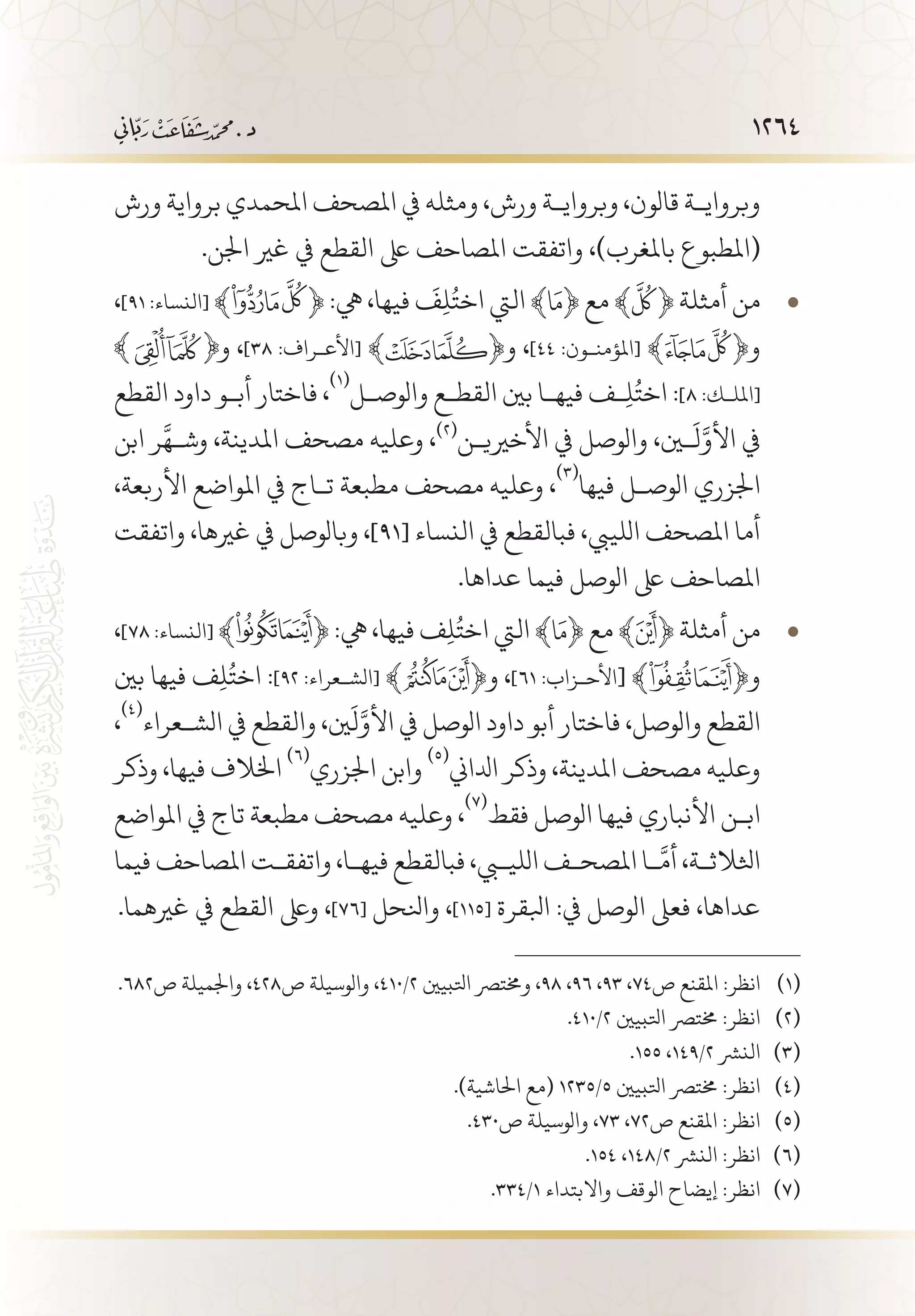 1264
‫ورش‬ ‫برواية‬ ‫املحمدي‬ ‫املصحف‬ ‫يف‬ ‫ومثله‬ ،‫ورش‬ ‫وبرواي�ة‬ ،‫قالون‬ ‫وبرواي�ة‬
.‫اجلن‬ ‫غري‬ ‫يف‬ ‫القطع‬ ‫ىلع‬ ‫املصاحف‬ ‫واتفقت‬ ،)‫باملغرب‬ ‫(املطبوع‬
، • 	]٩١ :‫[النساء‬ ﴾ ﴿ :‫يه‬ ،‫فيها‬
َ
‫ف‬ِ‫ل‬ُ‫اخت‬ ‫اليت‬ ﴾ ﴿ ‫مع‬ ﴾ ﴿ ‫أمثلة‬ ‫من‬
‫و‬ ،]٣٨ :‫[األع�راف‬ ﴾ ﴿‫و‬ ،]٤٤ :‫[املؤمن�ون‬ ﴾ ﴿‫و‬
‫القطع‬ ‫داود‬ ‫أب�و‬ ‫فاختار‬ ،
(((
‫والوص�ل‬ ‫القط�ع‬ ‫بني‬ ‫فيه�ا‬ ‫�ف‬ِ‫ل‬ُ‫اخت‬ :]٨ :‫[املل�ك‬
‫ابن‬ ‫ر‬
َّ
‫وش�ه‬ ،‫املدينة‬ ‫مصحف‬ ‫وعليه‬ ،(((
‫األخريي�ن‬ ‫يف‬ ‫والوصل‬ ،‫ين‬
َ
‫ل‬َّ‫األو‬ ‫يف‬
،‫األربعة‬ ‫املواضع‬ ‫يف‬ ‫ت�اج‬ ‫مطبعة‬ ‫مصحف‬ ‫وعليه‬ ،
(((
‫فيها‬ ‫الوص�ل‬ ‫اجلزري‬
‫واتفقت‬ ،‫غريها‬ ‫يف‬ ‫وبالوصل‬ ،]91[ ‫النساء‬ ‫يف‬ ‫فبالقطع‬ ،‫اللييب‬ ‫املصحف‬ ‫أما‬
.‫عداها‬ ‫فيما‬ ‫الوصل‬ ‫ىلع‬ ‫املصاحف‬
، • 	]٧٨ :‫[النساء‬ ﴾ ﴿ :‫يه‬ ،‫فيها‬ ‫ف‬ِ‫ل‬ُ‫اخت‬ ‫اليت‬ ﴾ ﴿ ‫مع‬ ﴾ ﴿ ‫أمثلة‬ ‫من‬
‫بني‬ ‫فيها‬ ‫ف‬ِ‫ل‬ُ‫اخت‬ :]٩٢ :‫[الش�عراء‬ ﴾ ﴿‫و‬ ،]٦١ :‫األح�زاب‬[ ﴾ ﴿‫و‬
،
(((
‫الش�عراء‬ ‫يف‬ ‫والقطع‬ ،‫ني‬
َ
‫ل‬َّ‫األو‬ ‫يف‬ ‫الوصل‬ ‫داود‬ ‫أبو‬ ‫فاختار‬ ،‫والوصل‬ ‫القطع‬
‫وذكر‬ ،‫فيها‬ ‫اخلالف‬
(((
‫اجلزري‬ ‫وابن‬
(((
‫ادلاين‬ ‫وذكر‬ ،‫املدينة‬ ‫مصحف‬ ‫وعليه‬
‫املواضع‬ ‫يف‬ ‫تاج‬ ‫مطبعة‬ ‫مصحف‬ ‫وعليه‬ ،
(((
‫فقط‬ ‫الوصل‬ ‫فيها‬ ‫األنباري‬ ‫اب�ن‬
‫فيما‬ ‫املصاحف‬ ‫واتفق�ت‬ ،‫فيه�ا‬ ‫فبالقطع‬ ،‫الليبي‬ ‫املصح�ف‬ ‫�ا‬
َّ
‫أم‬ ،‫اثلالث�ة‬
.‫غريهما‬ ‫يف‬ ‫القطع‬ ‫وىلع‬ ،]76[ ‫وانلحل‬ ،]115[ ‫ابلقرة‬ :‫يف‬ ‫الوصل‬ ‫فعىل‬ ،‫عداها‬
.682‫ص‬ ‫واجلميلة‬ ،428‫ص‬ ‫والوسيلة‬ ،410/2 ‫اتلبيني‬ ‫وخمترص‬ ،98 ،96 ،93 ،74‫ص‬ ‫املقنع‬ :‫انظر‬ 	(((
.410/2 ‫اتلبيني‬ ‫خمترص‬ :‫انظر‬ 	(((
.155 ،149/2 ‫النرش‬ 	(((
.)‫احلاشية‬ ‫(مع‬ 1235/5 ‫اتلبيني‬ ‫خمترص‬ :‫انظر‬ 	(((
.430‫ص‬ ‫والوسيلة‬ ،73 ،72‫ص‬ ‫املقنع‬ :‫انظر‬ 	(((
.154 ،148/2 ‫النرش‬ :‫انظر‬ 	(((
.334/1 ‫واالبتداء‬ ‫الوقف‬ ‫إيضاح‬ :‫انظر‬ 	(((
 