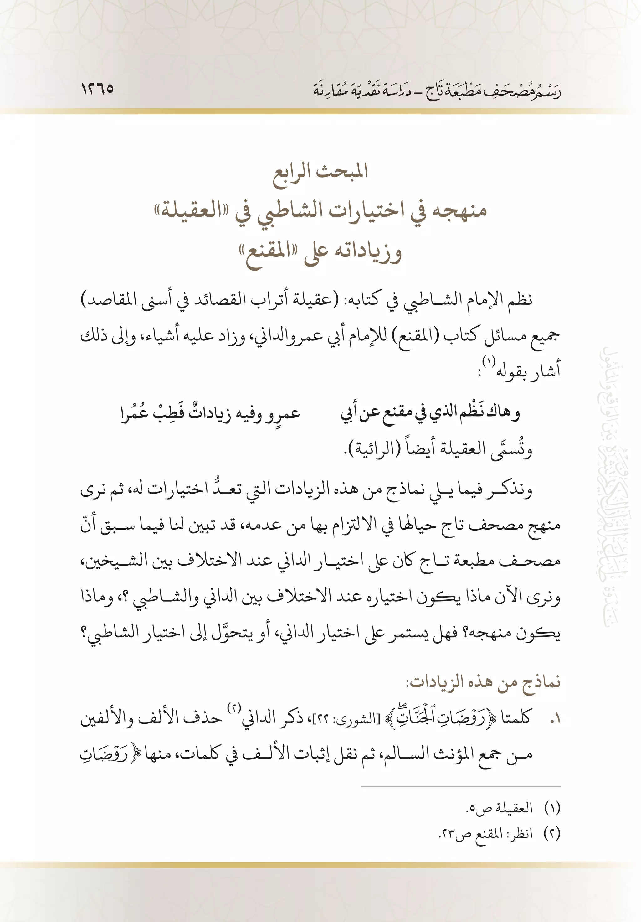 1265
‫الرابع‬ ‫املبحث‬
»‫«العقيلة‬ ‫يف‬ ‫الشاطيب‬ ‫اختيارات‬ ‫يف‬ ‫منهجه‬
»‫«املقنع‬ ‫ىلع‬ ‫وزياداته‬
)‫املقاصد‬ ‫أسىن‬ ‫يف‬ ‫القصائد‬ ‫أتراب‬ ‫(عقيلة‬ :‫كتابه‬ ‫يف‬ ‫الش�اطيب‬ ‫اإلمام‬ ‫نظم‬
‫ذلك‬ ‫وإىل‬ ،‫أشياء‬ ‫عليه‬ ‫وزاد‬ ،‫عمروادلاين‬ ‫أيب‬ ‫لإلمام‬ )‫(املقنع‬ ‫كتاب‬ ‫مسائل‬ ‫مجيع‬
:
(((
‫بقوهل‬ ‫أشار‬
‫أيب‬‫عن‬‫مقنع‬‫يف‬‫اذلي‬‫م‬
ْ
‫ظ‬
َ
‫ن‬‫هاك‬‫و‬‫را‬
ُ
‫م‬
ُ
‫ع‬
ْ
‫ب‬ِ‫ط‬
َ
‫ف‬
ٌ
‫زيادات‬ ‫وفيه‬ ‫و‬ٍ‫عمر‬
.)‫(الرائية‬
ً
‫أيضا‬ ‫العقيلة‬ َّ‫ى‬‫سم‬
ُ
‫وت‬
‫نرى‬ ‫ثم‬ ،‫هل‬ ‫اختيارات‬
ُّ
‫تع�د‬ ‫اليت‬ ‫الزيادات‬ ‫هذه‬ ‫من‬ ‫نماذج‬ ‫يلي‬ ‫فيما‬ ‫ونذك�ر‬
ّ
‫أن‬ ‫س�بق‬ ‫فيما‬ ‫نلا‬ ‫تبني‬ ‫قد‬ ،‫عدمه‬ ‫من‬ ‫بها‬ ‫االلزتام‬ ‫يف‬ ‫حياهلا‬ ‫تاج‬ ‫مصحف‬ ‫منهج‬
،‫الش�يخني‬ ‫بني‬ ‫االختالف‬ ‫عند‬ ‫ادلاين‬ ‫اختي�ار‬ ‫ىلع‬ ‫اكن‬ ‫ت�اج‬ ‫مطبعة‬ ‫مصح�ف‬
‫وماذا‬ ،‫؟‬ ‫والش�اطيب‬ ‫ادلاين‬ ‫بني‬ ‫االختالف‬ ‫عند‬ ‫اختياره‬ ‫يكون‬ ‫ماذا‬ ‫اآلن‬ ‫ونرى‬
‫الشاطيب؟‬ ‫اختيار‬ ‫إىل‬ ‫ل‬َّ‫يتحو‬ ‫أو‬ ،‫ادلاين‬ ‫اختيار‬ ‫ىلع‬ ‫يستمر‬ ‫فهل‬ ‫منهجه؟‬ ‫يكون‬
:‫الزيادات‬ ‫هذه‬ ‫من‬ ‫نماذج‬
‫واأللفني‬ ‫األلف‬ ‫حذف‬ 11 .
(((
‫ادلاين‬ ‫ذكر‬ ،]٢٢ :‫[الشورى‬ ﴾ ﴿ ‫لكمتا‬
‫منها‬ ،‫لكمات‬ ‫يف‬ ‫األل�ف‬ ‫إثبات‬ ‫نقل‬ ‫ثم‬ ،‫الس�الم‬ ‫املؤنث‬ ‫مجع‬ ‫م�ن‬
.5‫ص‬ ‫العقيلة‬ 	(((
.23‫ص‬ ‫املقنع‬ :‫انظر‬ 	(((
 