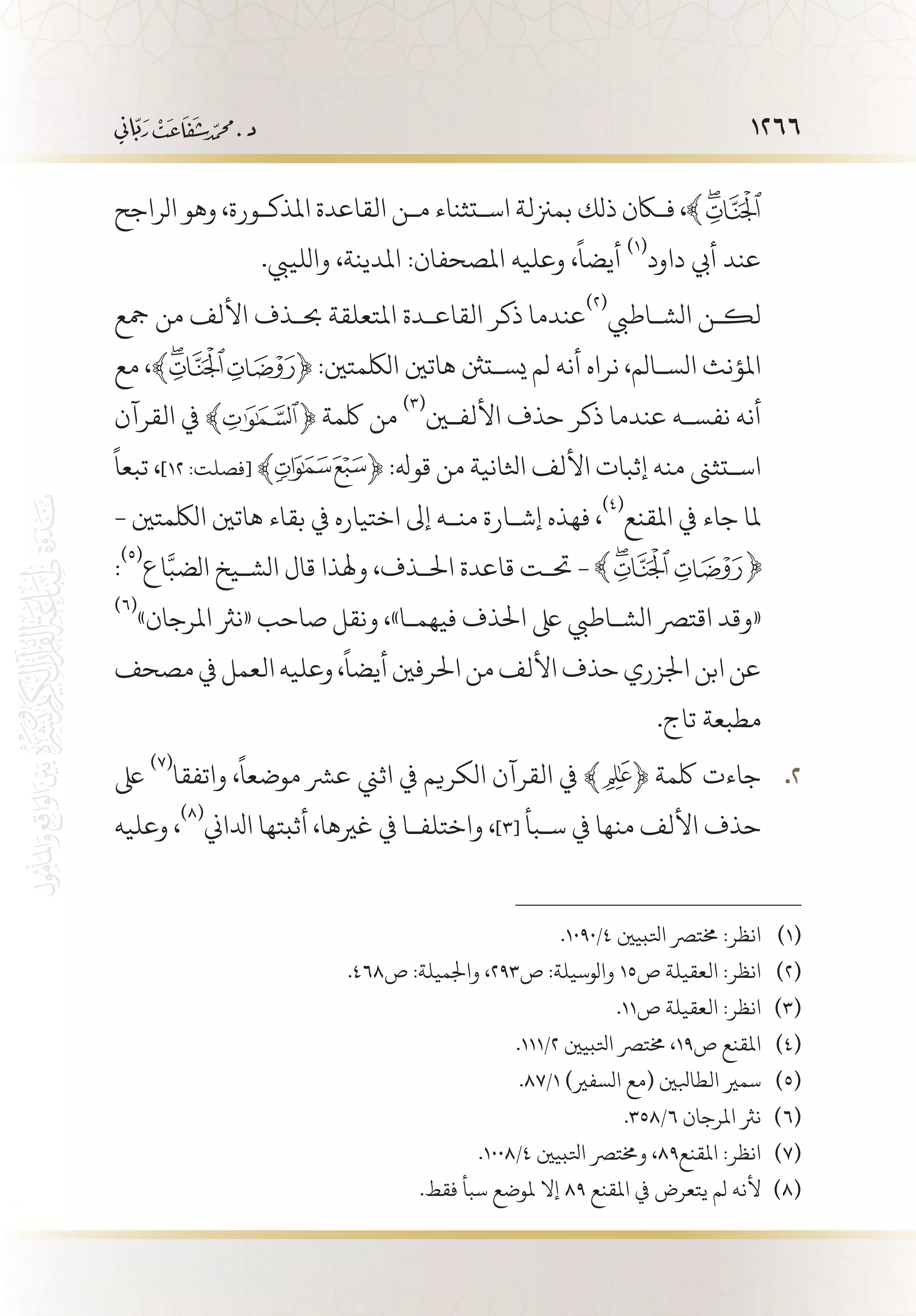 1266
‫الراجح‬ ‫وهو‬ ،‫املذك�ورة‬ ‫القاعدة‬ ‫م�ن‬ ‫اس�تثناء‬ ‫بمزنلة‬ ‫ذلك‬ ‫فكان‬ ،
.‫واللييب‬ ،‫املدينة‬ :‫املصحفان‬ ‫وعليه‬ ،
ً
‫أيضا‬
(((
‫داود‬ ‫أيب‬ ‫عند‬
‫مجع‬ ‫من‬ ‫األلف‬ ‫حب�ذف‬ ‫املتعلقة‬ ‫القاع�دة‬ ‫ذكر‬ ‫عندما‬
(((
‫الش�اطيب‬ ‫لك�ن‬
‫مع‬ ،﴾ ﴿ :‫اللكمتني‬ ‫هاتني‬ ‫يس�تنث‬ ‫لم‬ ‫أنه‬ ‫نراه‬ ،‫الس�الم‬ ‫املؤنث‬
‫القرآن‬ ‫يف‬ ﴾ ﴿ ‫لكمة‬ ‫من‬
(((
‫األلفين‬ ‫حذف‬ ‫ذكر‬ ‫عندما‬ ‫نفس�ه‬ ‫أنه‬
ً
‫تبعا‬ ،]١٢ :‫[فصلت‬ ﴾ ﴿ :‫قوهل‬ ‫من‬ ‫اثلانية‬ ‫األلف‬ ‫إثبات‬ ‫منه‬ ‫اس�تثىن‬
- ‫اللكمتني‬ ‫هاتني‬ ‫بقاء‬ ‫يف‬ ‫اختياره‬ ‫إىل‬ ‫من�ه‬ ‫إش�ارة‬ ‫فهذه‬ ،
(((
‫املقنع‬ ‫يف‬ ‫جاء‬ ‫ملا‬
:
(((
‫اع‬َّ‫الضب‬ ‫الش�يخ‬ ‫قال‬ ‫وهلذا‬ ،‫احل�ذف‬ ‫قاعدة‬ ‫حت�ت‬ -
(((
»‫املرجان‬ ‫«نرث‬ ‫صاحب‬ ‫ونقل‬ ،»‫فيهم�ا‬ ‫احلذف‬ ‫ىلع‬ ‫الش�اطيب‬ ‫اقترص‬ ‫«وقد‬
‫مصحف‬‫يف‬‫العمل‬‫وعليه‬،
ً
‫أيضا‬‫احلرفني‬‫من‬‫األلف‬‫حذف‬‫اجلزري‬‫ابن‬‫عن‬
.‫تاج‬ ‫مطبعة‬
‫ىلع‬ 22 .
(((
‫واتفقا‬ ،
ً
‫موضعا‬ ‫عرش‬ ‫اثين‬ ‫يف‬ ‫الكريم‬ ‫القرآن‬ ‫يف‬ ﴾ ﴿ ‫لكمة‬ ‫جاءت‬
‫وعليه‬ ،
(((
‫ادلاين‬ ‫أثبتها‬ ،‫غريها‬ ‫يف‬ ‫واختلف�ا‬ ،]3[ ‫س�بأ‬ ‫يف‬ ‫منها‬ ‫األلف‬ ‫حذف‬
.1090/4 ‫اتلبيني‬ ‫خمترص‬ :‫انظر‬ 	(((
.468‫ص‬ :‫واجلميلة‬ ،293‫ص‬ :‫والوسيلة‬ 15‫ص‬ ‫العقيلة‬ :‫انظر‬ 	(((
.11‫ص‬ ‫العقيلة‬ :‫انظر‬ 	(((
.111/2 ‫اتلبيني‬ ‫خمترص‬ ،19‫ص‬ ‫املقنع‬ 	(((
.87/1 )‫السفري‬ ‫(مع‬ ‫الطابلني‬ ‫سمري‬ 	(((
.358/6 ‫املرجان‬ ‫نرث‬ 	(((
.1008/4 ‫اتلبيني‬ ‫وخمترص‬ ،89‫املقنع‬ :‫انظر‬ 	(((
.‫فقط‬ ‫سبأ‬ ‫ملوضع‬ ‫إال‬ 89 ‫املقنع‬ ‫يف‬ ‫يتعرض‬ ‫لم‬ ‫ألنه‬ 	(((
 