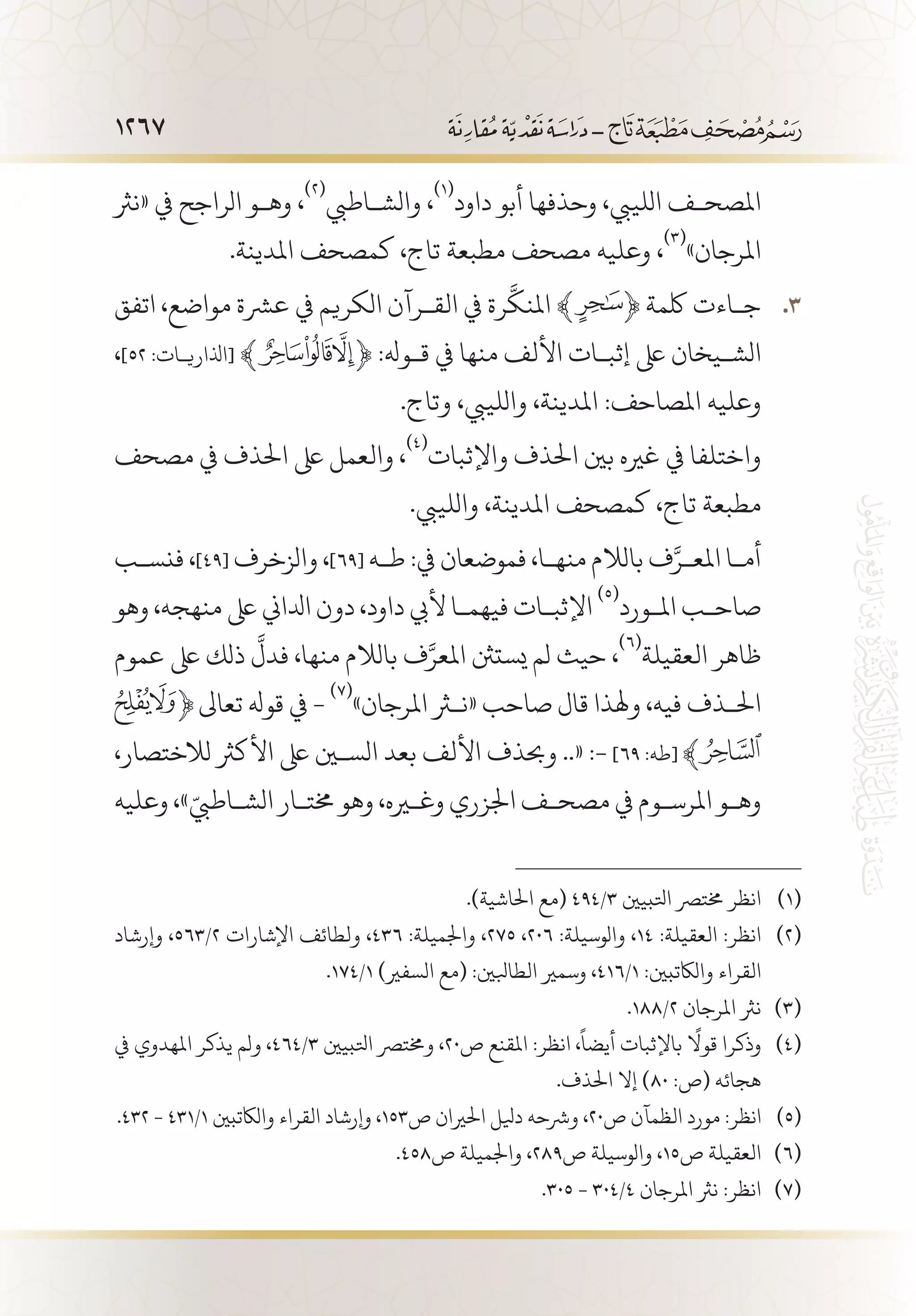 1267
‫«نرث‬ ‫يف‬ ‫الراجح‬ ‫وه�و‬ ،
(((
‫والش�اطيب‬ ،
(((
‫داود‬ ‫أبو‬ ‫وحذفها‬ ،‫اللييب‬ ‫املصح�ف‬
.‫املدينة‬ ‫كمصحف‬ ،‫تاج‬ ‫مطبعة‬ ‫مصحف‬ ‫وعليه‬ ،
(((
»‫املرجان‬
‫اتفق‬ ،‫مواضع‬ ‫عرشة‬ ‫يف‬ ‫الكريم‬ ‫الق�رآن‬ ‫يف‬ ‫رة‬
َّ
‫املنك‬ ﴾ 33 .﴿ ‫لكمة‬ ‫ج�اءت‬
،]52 :‫[اذلاري�ات‬ ﴾ ﴿ :‫ق�وهل‬ ‫يف‬ ‫منها‬ ‫األلف‬ ‫إثب�ات‬ ‫ىلع‬ ‫الش�يخان‬
.‫وتاج‬ ،‫واللييب‬ ،‫املدينة‬ :‫املصاحف‬ ‫وعليه‬
‫مصحف‬ ‫يف‬ ‫احلذف‬ ‫ىلع‬ ‫والعمل‬ ،
(((
‫واإلثبات‬ ‫احلذف‬ ‫بني‬ ‫غريه‬ ‫يف‬ ‫واختلفا‬
.‫واللييب‬ ،‫املدينة‬ ‫كمصحف‬ ،‫تاج‬ ‫مطبعة‬
‫فنس�ب‬ ،]49[ ‫والزخرف‬ ،]69[ ‫ط�ه‬ :‫يف‬ ‫فموضعان‬ ،‫منه�ا‬ ‫بالالم‬ ‫ف‬َّ‫املع�ر‬ ‫أم�ا‬
‫وهو‬ ،‫منهجه‬ ‫ىلع‬ ‫ادلاين‬ ‫دون‬ ،‫داود‬ ‫أليب‬ ‫فيهم�ا‬ ‫اإلثب�ات‬
(((
‫امل�ورد‬ ‫صاح�ب‬
‫عموم‬ ‫ىلع‬ ‫ذلك‬
َّ
‫فدل‬ ،‫منها‬ ‫بالالم‬ ‫ف‬َّ‫املعر‬ ‫يستنث‬ ‫لم‬ ‫حيث‬ ،
(((
‫العقيلة‬ ‫ظاهر‬
‫تعاىل‬ ‫قوهل‬ ‫يف‬ -
(((
»‫املرجان‬ ‫«نثر‬ ‫صاحب‬ ‫قال‬ ‫وهلذا‬ ،‫فيه‬ ‫احل�ذف‬
،‫لالختصار‬ ‫األكرث‬ ‫ىلع‬ ‫السين‬ ‫بعد‬ ‫األلف‬ ‫وحبذف‬ ..« :- ]٦٩ :‫[طه‬
‫وعليه‬ ،»ّ‫الش�اطيب‬ ‫خمت�ار‬ ‫وهو‬ ،‫وغيره‬ ‫اجلزري‬ ‫مصح�ف‬ ‫يف‬ ‫املرس�وم‬ ‫وه�و‬
.)‫احلاشية‬ ‫(مع‬ 494/3 ‫اتلبيني‬ ‫خمترص‬ ‫انظر‬ 	(((
‫وإرشاد‬ ،563/2 ‫اإلشارات‬ ‫ولطائف‬ ،436 :‫واجلميلة‬ ،275 ،206 :‫والوسيلة‬ ،14 :‫العقيلة‬ :‫انظر‬ 	(((
.174/1 )‫السفري‬ ‫(مع‬ :‫الطابلني‬ ‫وسمري‬ ،416/1 :‫والاكتبني‬ ‫القراء‬
.188/2 ‫املرجان‬ ‫نرث‬ 	(((
‫يف‬ ‫املهدوي‬ ‫يذكر‬ ‫ولم‬ ،464/3 ‫اتلبيني‬ ‫وخمترص‬ ،20‫ص‬ ‫املقنع‬ :‫انظر‬ ،
ً
‫أيضا‬ ‫باإلثبات‬
ً
‫قوال‬ ‫وذكرا‬ 	(((
.‫احلذف‬ ‫إال‬ )80 :‫(ص‬ ‫هجائه‬
.432 - 431/1 ‫والاكتبني‬ ‫القراء‬ ‫وإرشاد‬ ،153‫ص‬ ‫احلريان‬ ‫ديلل‬ ‫ورشحه‬ ،20‫ص‬ ‫الظمآن‬ ‫مورد‬ :‫انظر‬ 	(((
.458‫ص‬ ‫واجلميلة‬ ،289‫ص‬ ‫والوسيلة‬ ،15‫ص‬ ‫العقيلة‬ 	(((
.305 - 304/4 ‫املرجان‬ ‫نرث‬ :‫انظر‬ 	(((
 