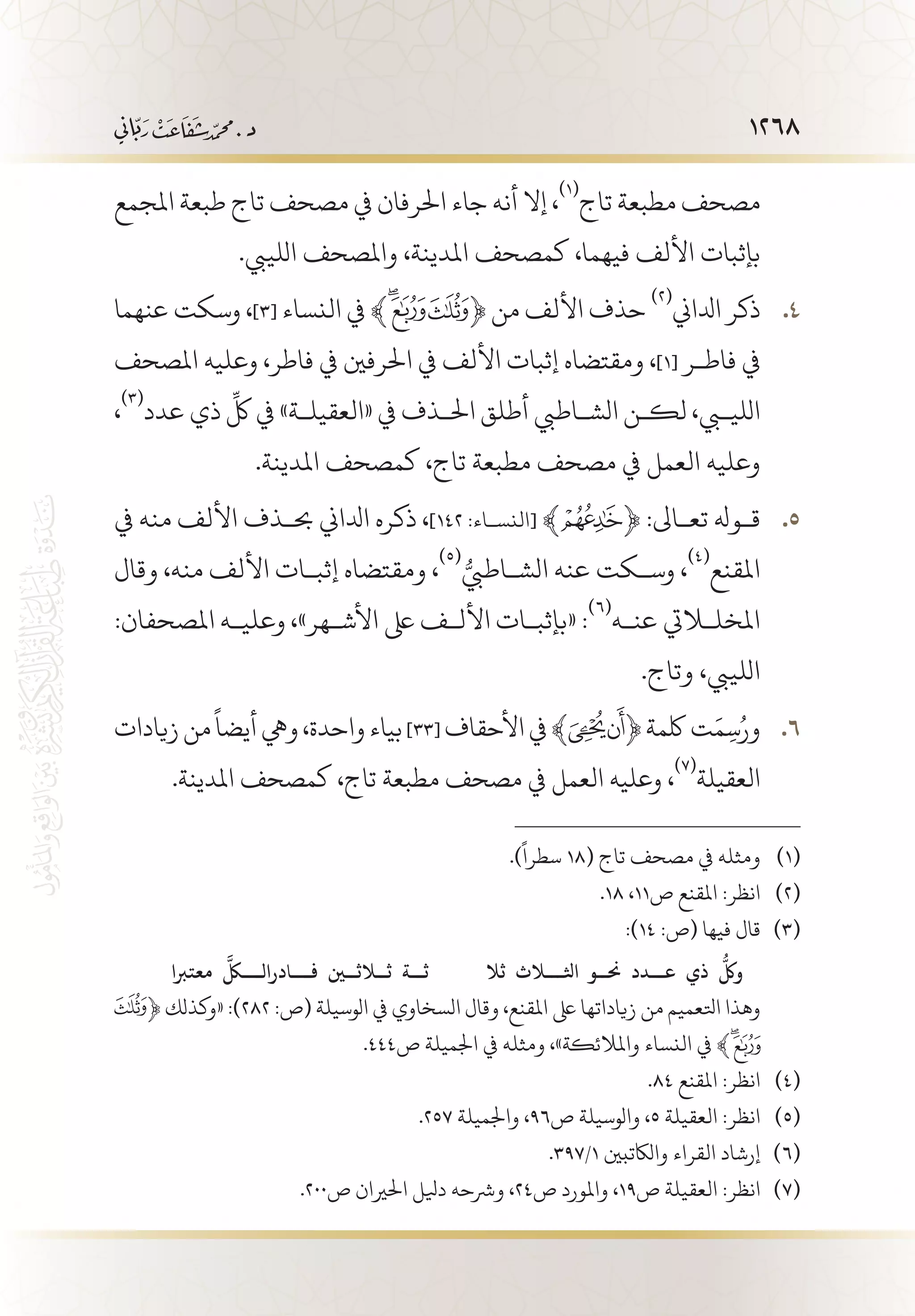 1268
‫املجمع‬ ‫طبعة‬ ‫تاج‬ ‫مصحف‬ ‫يف‬ ‫احلرفان‬ ‫جاء‬ ‫أنه‬ ‫إال‬ ،
(((
‫تاج‬ ‫مطبعة‬ ‫مصحف‬
.‫اللييب‬ ‫واملصحف‬ ،‫املدينة‬ ‫كمصحف‬ ،‫فيهما‬ ‫األلف‬ ‫بإثبات‬
‫عنهما‬ ‫وسكت‬ ، 44 .]3[ ‫النساء‬ ‫ﮊيف‬‫ﮫ‬ ﴾ ﴿ ‫من‬ ‫األلف‬ ‫حذف‬
(((
‫ادلاين‬ ‫ذكر‬
‫املصحف‬ ‫وعليه‬ ،‫فاطر‬ ‫يف‬ ‫احلرفني‬ ‫يف‬ ‫األلف‬ ‫إثبات‬ ‫ومقتضاه‬ ،]1[ ‫فاط�ر‬ ‫يف‬
،
(((
‫عدد‬ ‫ذي‬
ِّ
‫لك‬ ‫يف‬ »‫«العقيل�ة‬ ‫يف‬ ‫احل�ذف‬ ‫أطلق‬ ‫الش�اطيب‬ ‫لك�ن‬ ،‫الليبي‬
.‫املدينة‬ ‫كمصحف‬ ،‫تاج‬ ‫مطبعة‬ ‫مصحف‬ ‫يف‬ ‫العمل‬ ‫وعليه‬
‫يف‬ ‫منه‬ ‫األلف‬ ‫حب�ذف‬ ‫ادلاين‬ ‫ذكره‬ ، 55 .]١٤٢ :‫[النس�اء‬ ﴾ ﴿ :‫تع�اىل‬ ‫ق�وهل‬
‫وقال‬ ،‫منه‬ ‫األلف‬ ‫إثب�ات‬ ‫ومقتضاه‬ ،
((( ُّ‫الش�اطيب‬ ‫عنه‬ ‫وس�كت‬ ،
(((
‫املقنع‬
:‫املصحفان‬ ‫وعلي�ه‬ ،»‫األش�هر‬ ‫ىلع‬ ‫األل�ف‬ ‫«بإثب�ات‬ :
(((
‫عن�ه‬ ‫املخللايت‬
.‫وتاج‬ ،‫اللييب‬
‫زيادات‬‫من‬
ً
‫أيضا‬‫ويه‬،‫واحدة‬‫بياء‬ 66 .]33[ ‫األحقاف‬‫يف‬﴾ ﴿‫لكمة‬‫ت‬َ‫م‬ِ‫س‬ُ‫ور‬
.‫املدينة‬ ‫كمصحف‬ ،‫تاج‬ ‫مطبعة‬ ‫مصحف‬ ‫يف‬ ‫العمل‬ ‫وعليه‬ ،
(((
‫العقيلة‬
.)
ً
‫سطرا‬ 18( ‫تاج‬ ‫مصحف‬ ‫يف‬ ‫ومثله‬ 	(((
.18 ،11‫ص‬ ‫املقنع‬ :‫انظر‬ 	(((
:)14 :‫(ص‬ ‫فيها‬ ‫قال‬ 	(((
‫ثال‬ ‫اثل�ل�اث‬ ‫حن��و‬ ‫��دد‬�‫ع‬ ‫ذي‬
ُّ
‫ولك‬‫معتربا‬
َّ
‫�ك�ل‬�‫���ادرال‬�‫ف‬  ‫ث�لاث�ين‬ ‫��ة‬�‫ث‬
﴿ ‫«وكذلك‬ :)282 :‫(ص‬ ‫الوسيلة‬ ‫يف‬ ‫السخاوي‬ ‫وقال‬ ،‫املقنع‬ ‫ىلع‬ ‫زياداتها‬ ‫من‬ ‫اتلعميم‬ ‫وهذا‬ 	
.444‫ص‬ ‫اجلميلة‬ ‫يف‬ ‫ومثله‬ ،»‫واملالئكة‬ ‫النساء‬ ‫يف‬ ﴾
.84 ‫املقنع‬ :‫انظر‬ 	(((
.257 ‫واجلميلة‬ ،96‫ص‬ ‫والوسيلة‬ ،5 ‫العقيلة‬ :‫انظر‬ 	(((
.397/1 ‫والاكتبني‬ ‫القراء‬ ‫إرشاد‬ 	(((
.200‫ص‬ ‫احلريان‬ ‫ديلل‬ ‫ورشحه‬ ،24‫ص‬ ‫واملورد‬ ،19‫ص‬ ‫العقيلة‬ :‫انظر‬ 	(((
 