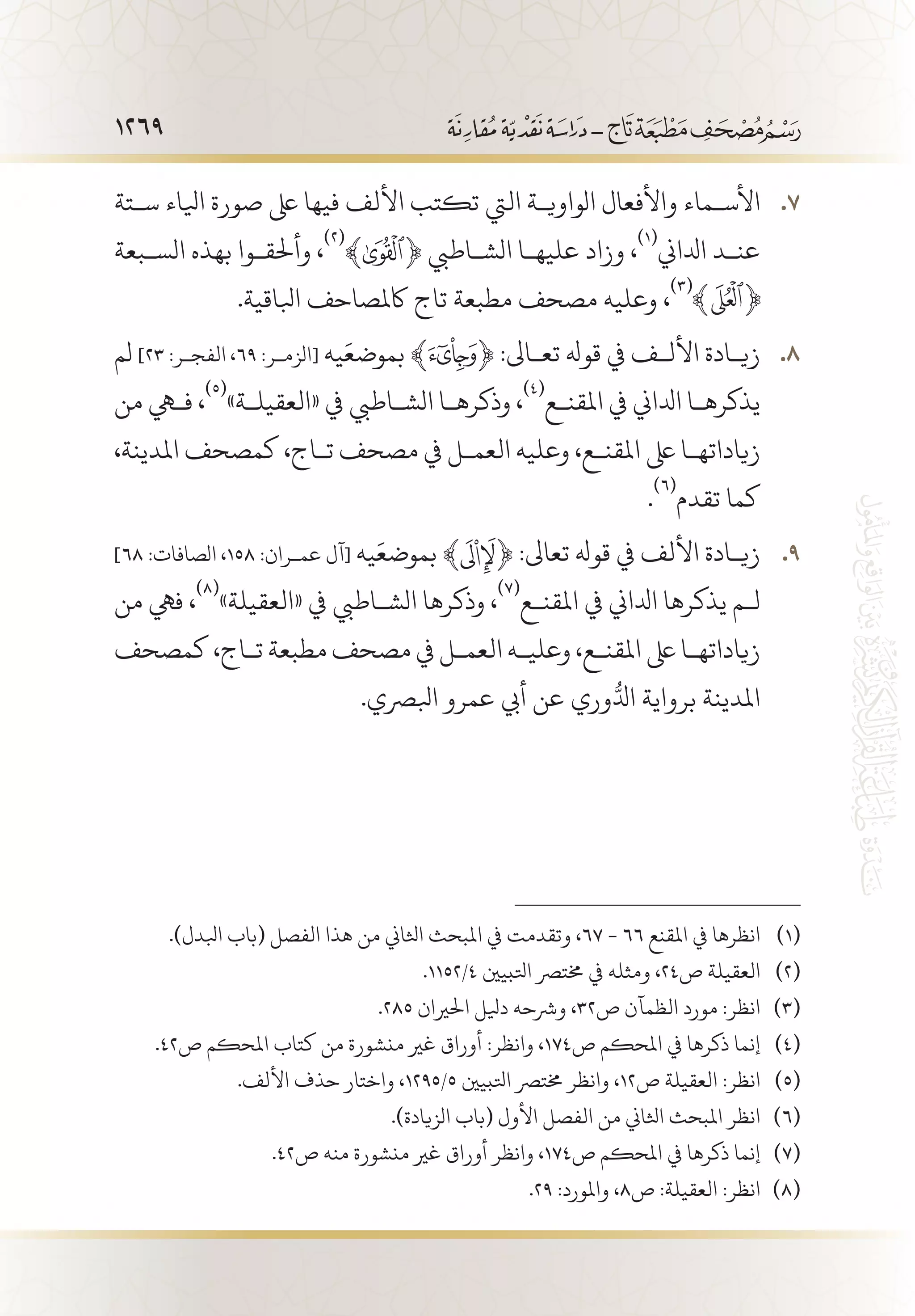1269
‫س�تة‬ ‫ايلاء‬ ‫صورة‬ ‫ىلع‬ ‫فيها‬ ‫األلف‬ ‫تكتب‬ ‫اليت‬ ‫الواوي�ة‬ ‫واألفعال‬ ‫األس�ماء‬ 77 .
‫الس�بعة‬ ‫بهذه‬ ‫وأحلق�وا‬ ،
(((
﴾ ﴿ ‫الش�اطيب‬ ‫عليه�ا‬ ‫وزاد‬ ،
(((
‫ادلاين‬ ‫عن�د‬
.‫ابلاقية‬ ‫اكملصاحف‬ ‫تاج‬ ‫مطبعة‬ ‫مصحف‬ ‫وعليه‬ ،
(((
‫لم‬ 88 .]23 :‫الفج�ر‬ ،69 :‫[الزم�ر‬ ‫يه‬َ‫بموضع‬ ﴾ ﴿ :‫تع�اىل‬ ‫قوهل‬ ‫يف‬ ‫األل�ف‬ ‫زي�ادة‬
‫من‬ ‫فهي‬ ،
(((
»‫«العقيل�ة‬ ‫يف‬ ‫الش�اطيب‬ ‫وذكره�ا‬ ،
(((
‫املقن�ع‬ ‫يف‬ ‫ادلاين‬ ‫يذكره�ا‬
،‫املدينة‬ ‫كمصحف‬ ،‫ت�اج‬ ‫مصحف‬ ‫يف‬ ‫العم�ل‬ ‫وعليه‬ ،‫املقن�ع‬ ‫ىلع‬ ‫زياداته�ا‬
.
(((
‫تقدم‬ ‫كما‬
99 .]68 :‫الصافات‬ ،158 :‫عم�ران‬ ‫[آل‬ ‫يه‬َ‫بموضع‬ ﴾ ﴿ :‫تعاىل‬ ‫قوهل‬ ‫يف‬ ‫األلف‬ ‫زي�ادة‬
‫من‬ ‫فيه‬ ،
(((
»‫«العقيلة‬ ‫يف‬ ‫الش�اطيب‬ ‫وذكرها‬ ،
(((
‫املقن�ع‬ ‫يف‬ ‫ادلاين‬ ‫يذكرها‬ ‫ل�م‬
‫كمصحف‬ ،‫ت�اج‬ ‫مطبعة‬ ‫مصحف‬ ‫يف‬ ‫العم�ل‬ ‫وعلي�ه‬ ،‫املقن�ع‬ ‫ىلع‬ ‫زياداته�ا‬
.‫ابلرصي‬ ‫عمرو‬ ‫أيب‬ ‫عن‬ ‫وري‬ُّ‫ادل‬ ‫برواية‬ ‫املدينة‬
.)‫ابلدل‬ ‫(باب‬ ‫الفصل‬ ‫هذا‬ ‫من‬ ‫اثلاين‬ ‫املبحث‬ ‫يف‬ ‫وتقدمت‬ ،67 - 66 ‫املقنع‬ ‫يف‬ ‫انظرها‬ 	(((
.1152/4 ‫اتلبيني‬ ‫خمترص‬ ‫يف‬ ‫ومثله‬ ،24‫ص‬ ‫العقيلة‬ 	(((
.285 ‫احلريان‬ ‫ديلل‬ ‫ورشحه‬ ،32‫ص‬ ‫الظمآن‬ ‫مورد‬ :‫انظر‬ 	(((
.42‫ص‬ ‫املحكم‬ ‫كتاب‬ ‫من‬ ‫منشورة‬ ‫غري‬ ‫أوراق‬ :‫وانظر‬ ،174‫ص‬ ‫املحكم‬ ‫يف‬ ‫ذكرها‬ ‫إنما‬ 	(((
.‫األلف‬ ‫حذف‬ ‫واختار‬ ،1295/5 ‫اتلبيني‬ ‫خمترص‬ ‫وانظر‬ ،12‫ص‬ ‫العقيلة‬ :‫انظر‬ 	(((
.)‫الزيادة‬ ‫(باب‬ ‫األول‬ ‫الفصل‬ ‫من‬ ‫اثلاين‬ ‫املبحث‬ ‫انظر‬ 	(((
.42‫ص‬ ‫منه‬ ‫منشورة‬ ‫غري‬ ‫أوراق‬ ‫وانظر‬ ،174‫ص‬ ‫املحكم‬ ‫يف‬ ‫ذكرها‬ ‫إنما‬ 	(((
.29 :‫واملورد‬ ،8‫ص‬ :‫العقيلة‬ :‫انظر‬ 	(((
 