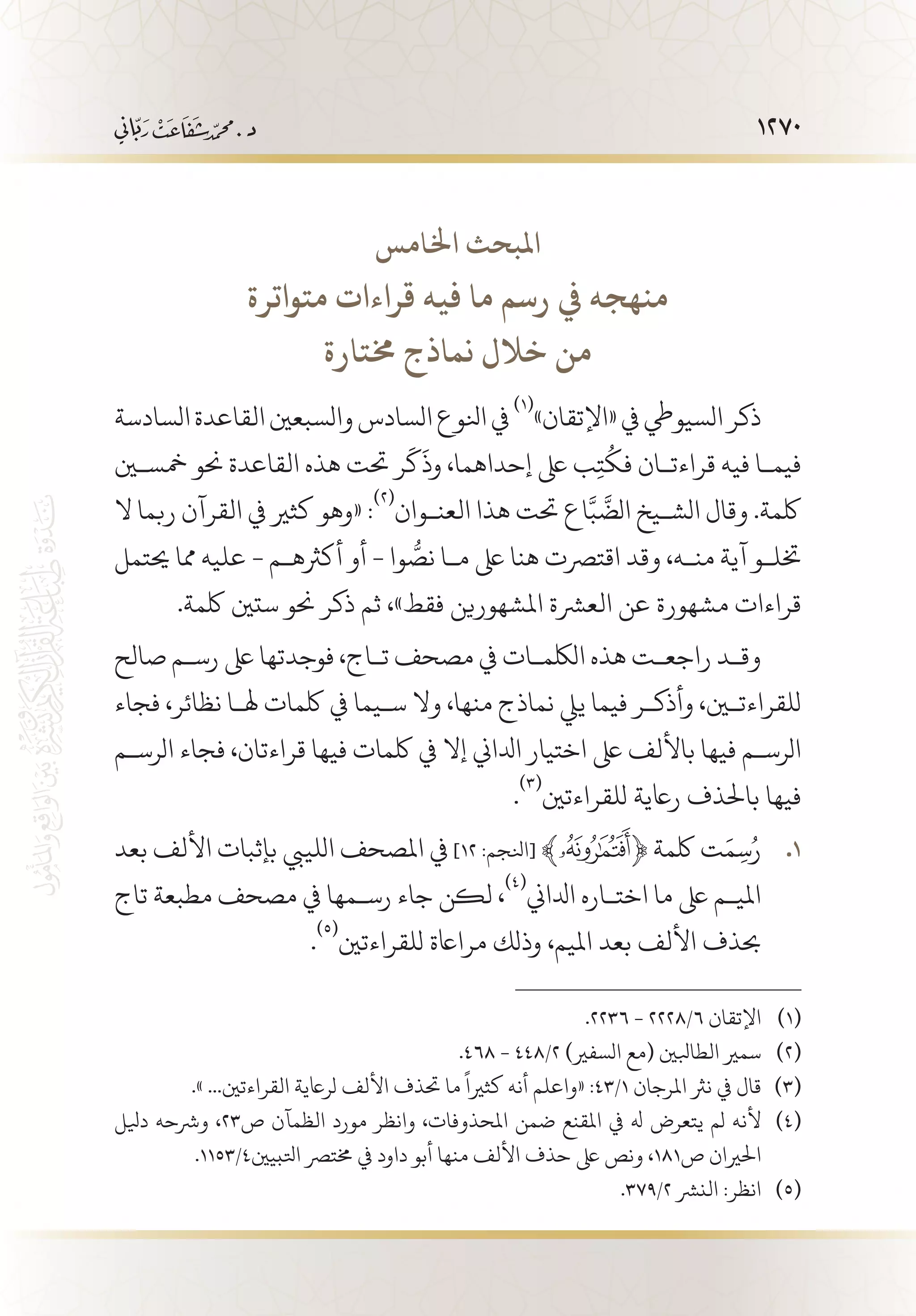 1270
‫اخلامس‬ ‫املبحث‬
‫متواترة‬ ‫قراءات‬ ‫فيه‬ ‫ما‬ ‫رسم‬ ‫يف‬ ‫منهجه‬
‫خمتارة‬ ‫نماذج‬ ‫خالل‬ ‫من‬
‫السادسة‬‫القاعدة‬‫والسبعني‬‫السادس‬‫انلوع‬‫يف‬
(((
»‫«اإلتقان‬‫يف‬‫السيويط‬‫ذكر‬
‫مخسين‬ ‫حنو‬ ‫القاعدة‬ ‫هذه‬ ‫حتت‬ ‫ر‬
َ
‫ك‬
َ
‫وذ‬ ،‫إحداهما‬ ‫ىلع‬ ‫ب‬ِ‫ت‬
ُ
‫فك‬ ‫قراءت�ان‬ ‫فيه‬ ‫فيم�ا‬
‫ال‬ ‫ربما‬ ‫القرآن‬ ‫يف‬ ‫كثري‬ ‫«وهو‬ :
(((
‫العن�وان‬ ‫هذا‬ ‫حتت‬ ‫اع‬َّ‫ب‬
َّ
‫الض‬ ‫الش�يخ‬ ‫وقال‬ .‫لكمة‬
‫حيتمل‬ ‫مما‬ ‫عليه‬ - ‫أكرثه�م‬ ‫أو‬ - ‫وا‬ ُّ‫نص‬ ‫م�ا‬ ‫ىلع‬ ‫هنا‬ ‫اقترصت‬ ‫وقد‬ ،‫من�ه‬ ‫آية‬ ‫ختل�و‬
.‫لكمة‬ ‫ستني‬ ‫حنو‬ ‫ذكر‬ ‫ثم‬ ،»‫فقط‬ ‫املشهورين‬ ‫العرشة‬ ‫عن‬ ‫مشهورة‬ ‫قراءات‬
‫صالح‬ ‫رس�م‬ ‫ىلع‬ ‫فوجدتها‬ ،‫ت�اج‬ ‫مصحف‬ ‫يف‬ ‫اللكم�ات‬ ‫هذه‬ ‫راجع�ت‬ ‫وق�د‬
‫فجاء‬ ،‫نظائر‬ ‫هل�ا‬ ‫لكمات‬ ‫يف‬ ‫س�يما‬ ‫وال‬ ،‫منها‬ ‫نماذج‬ ‫ييل‬ ‫فيما‬ ‫وأذك�ر‬ ،‫للقراءتين‬
‫الرس�م‬ ‫فجاء‬ ،‫قراءتان‬ ‫فيها‬ ‫لكمات‬ ‫يف‬ ‫إال‬ ‫ادلاين‬ ‫اختيار‬ ‫ىلع‬ ‫باأللف‬ ‫فيها‬ ‫الرس�م‬
.
(((
‫للقراءتني‬ ‫راعية‬ ‫باحلذف‬ ‫فيها‬
‫بعد‬ ‫األلف‬ ‫بإثبات‬ ‫اللييب‬ ‫املصحف‬ ‫يف‬ 11 .]12 :‫[انلجم‬ ﴾ ﴿ ‫لكمة‬ ‫ت‬َ‫م‬ِ‫س‬ُ‫ر‬
‫تاج‬ ‫مطبعة‬ ‫مصحف‬ ‫يف‬ ‫رس�مها‬ ‫جاء‬ ‫لكن‬ ،
(((
‫ادلاين‬ ‫اخت�اره‬ ‫ما‬ ‫ىلع‬ ‫املي�م‬
.
(((
‫للقراءتني‬ ‫مرااعة‬ ‫وذلك‬ ،‫امليم‬ ‫بعد‬ ‫األلف‬ ‫حبذف‬
.2236 - 2228/6 ‫اإلتقان‬ 	(((
.468 - 448/2 )‫السفري‬ ‫(مع‬ ‫الطابلني‬ ‫سمري‬ 	(((
.» ...‫القراءتني‬ ‫لراعية‬ ‫األلف‬ ‫حتذف‬ ‫ما‬
ً
‫كثريا‬ ‫أنه‬ ‫«واعلم‬ :43/1 ‫املرجان‬ ‫نرث‬ ‫يف‬ ‫قال‬ 	(((
‫ديلل‬ ‫ورشحه‬ ،23‫ص‬ ‫الظمآن‬ ‫مورد‬ ‫وانظر‬ ،‫املحذوفات‬ ‫ضمن‬ ‫املقنع‬ ‫يف‬ ‫هل‬ ‫يتعرض‬ ‫لم‬ ‫ألنه‬ 	(((
.1153/4‫اتلبيني‬ ‫خمترص‬ ‫يف‬ ‫داود‬ ‫أبو‬ ‫منها‬ ‫األلف‬ ‫حذف‬ ‫ىلع‬ ‫ونص‬ ،181‫ص‬ ‫احلريان‬
.379/2 ‫النرش‬ :‫انظر‬ 	(((
 