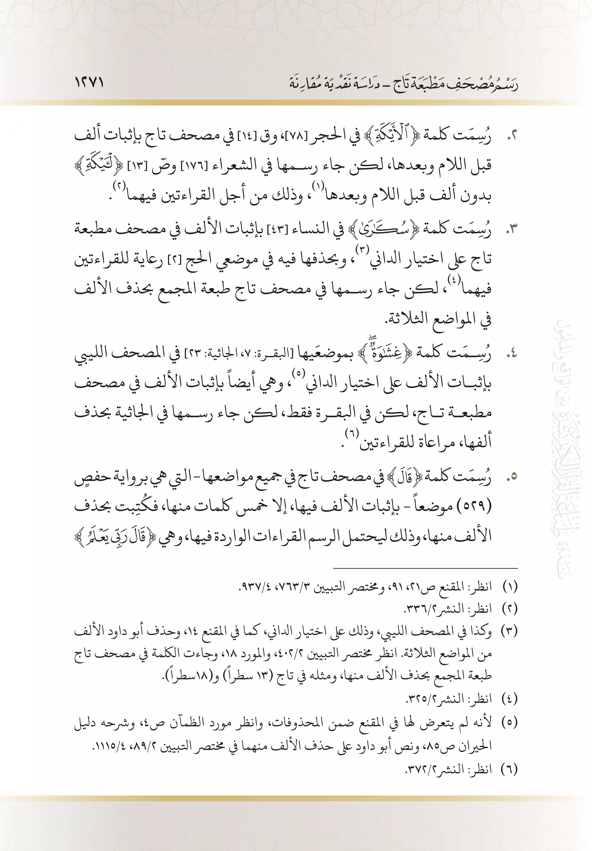 1271
‫ألف‬‫بإثبات‬‫تاج‬‫مصحف‬‫يف‬ 22 .]14[ ‫وق‬،]78[ ‫احلجر‬‫يف‬﴾ ﴿‫لكمة‬‫ت‬َ‫م‬ِ‫س‬ُ‫ر‬
﴾ ﴿ ]13[
ٓ‫وص‬ ]176[ ‫الشعراء‬ ‫يف‬ ‫رس�مها‬ ‫جاء‬ ‫لكن‬ ،‫وبعدها‬ ‫الالم‬ ‫قبل‬
.
(((
‫فيهما‬ ‫القراءتني‬ ‫أجل‬ ‫من‬ ‫وذلك‬ ،
(((
‫وبعدها‬ ‫الالم‬ ‫قبل‬ ‫ألف‬ ‫بدون‬
‫مطبعة‬‫مصحف‬‫يف‬‫األلف‬‫بإثبات‬ 33 .]٤٣[ ‫النساء‬‫يف‬﴾ ﴿‫لكمة‬‫ت‬َ‫م‬ِ‫س‬ُ‫ر‬
‫للقراءتني‬ ‫راعية‬ ]2[ ‫احلج‬ ‫موضيع‬ ‫يف‬ ‫فيه‬ ‫وحبذفها‬ ،
(((
‫ادلاين‬ ‫اختيار‬ ‫ىلع‬ ‫تاج‬
‫األلف‬ ‫حبذف‬ ‫املجمع‬ ‫طبعة‬ ‫تاج‬ ‫مصحف‬ ‫يف‬ ‫رس�مها‬ ‫جاء‬ ‫لكن‬ ،
(((
‫فيهما‬
.‫اثلالثة‬ ‫املواضع‬ ‫يف‬
‫اللييب‬ ‫املصحف‬ ‫يف‬ 44 .]23 :‫اجلاثية‬ ،7 :‫[ابلق�رة‬ ‫يها‬َ‫بموضع‬ ﴾ ﴿ ‫لكمة‬ ‫ت‬َ‫�م‬ِ‫س‬ُ‫ر‬
‫مصحف‬ ‫يف‬ ‫األلف‬ ‫بإثبات‬
ً
‫أيضا‬ ‫ويه‬ ،
(((
‫ادلاين‬ ‫اختيار‬ ‫ىلع‬ ‫األلف‬ ‫بإثب�ات‬
‫حبذف‬ ‫اجلاثية‬ ‫يف‬ ‫رس�مها‬ ‫جاء‬ ‫لكن‬ ،‫فقط‬ ‫ابلق�رة‬ ‫يف‬ ‫لكن‬ ،‫ت�اج‬ ‫مطبع�ة‬
.
(((
‫للقراءتني‬ ‫مرااعة‬ ،‫ألفها‬
ٍ‫حفص‬‫برواية‬‫يه‬‫اليت‬-‫مواضعها‬‫مجيع‬‫يف‬‫تاج‬‫مصحف‬‫يف‬﴾ 55 .﴿‫لكمة‬‫ت‬َ‫م‬ِ‫س‬ُ‫ر‬
‫حبذف‬‫بت‬ِ‫ت‬
ُ
‫فك‬،‫منها‬‫لكمات‬‫مخس‬‫إال‬،‫فيها‬‫األلف‬‫بإثبات‬-
ً
‫موضعا‬)529(
﴾ ﴿‫ويه‬،‫فيها‬‫الواردة‬‫القراءات‬‫الرسم‬‫يلحتمل‬‫وذلك‬،‫منها‬‫األلف‬
.937/4 ،763/3 ‫اتلبيني‬ ‫وخمترص‬ ،91 ،21‫ص‬ ‫املقنع‬ :‫انظر‬ 	(((
.336/2‫النرش‬ :‫انظر‬ 	(((
‫األلف‬ ‫داود‬ ‫أبو‬ ‫وحذف‬ ،14 ‫املقنع‬ ‫يف‬ ‫كما‬ ،‫ادلاين‬ ‫اختيار‬ ‫ىلع‬ ‫وذلك‬ ،‫اللييب‬ ‫املصحف‬ ‫يف‬ ‫وكذا‬ 	(((
‫تاج‬ ‫مصحف‬ ‫يف‬ ‫اللكمة‬ ‫وجاءت‬ ،18 ‫واملورد‬ ،402/2 ‫اتلبيني‬ ‫خمترص‬ ‫انظر‬ .‫اثلالثة‬ ‫املواضع‬ ‫من‬
.)
ً
‫و(81سطرا‬ )
ً
‫سطرا‬ 13( ‫تاج‬ ‫يف‬ ‫ومثله‬ ،‫منها‬ ‫األلف‬ ‫حبذف‬ ‫املجمع‬ ‫طبعة‬
.325/2‫النرش‬ :‫انظر‬ 	(((
‫ديلل‬ ‫ورشحه‬ ،4‫ص‬ ‫الظمآن‬ ‫مورد‬ ‫وانظر‬ ،‫املحذوفات‬ ‫ضمن‬ ‫املقنع‬ ‫يف‬ ‫هلا‬ ‫يتعرض‬ ‫لم‬ ‫ألنه‬ 	(((
.1115/4 ،89/2 ‫اتلبيني‬ ‫خمترص‬ ‫يف‬ ‫منهما‬ ‫األلف‬ ‫حذف‬ ‫ىلع‬ ‫داود‬ ‫أبو‬ ‫ونص‬ ،85‫ص‬ ‫احلريان‬
.372/2‫النرش‬ :‫انظر‬ 	(((
 