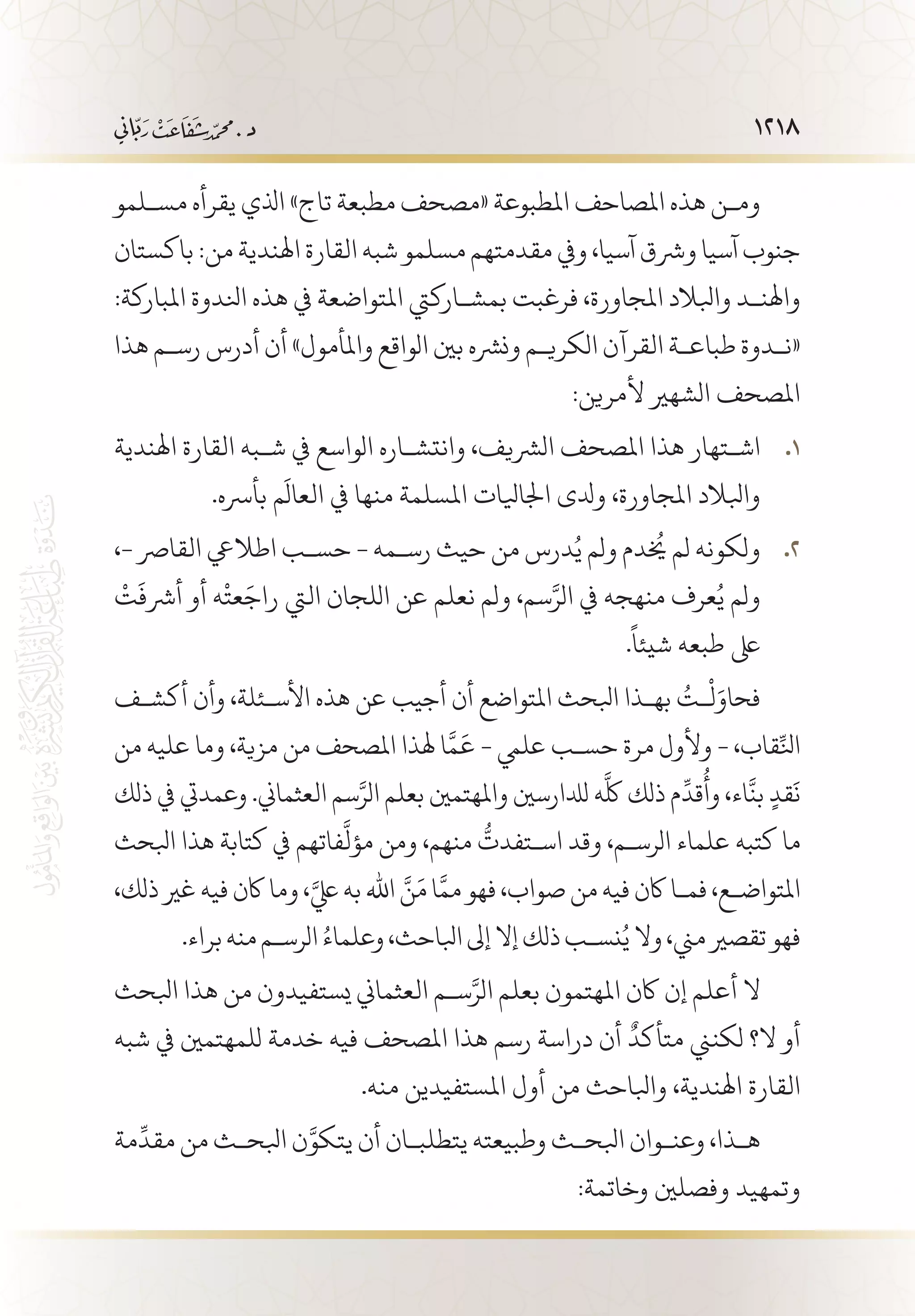 1218
‫مس�لمو‬ ‫يقرأه‬ ‫اذلي‬ »‫تاج‬ ‫مطبعة‬ ‫«مصحف‬ ‫املطبوعة‬ ‫املصاحف‬ ‫هذه‬ ‫وم�ن‬
‫باكستان‬ :‫من‬ ‫اهلندية‬ ‫القارة‬ ‫شبه‬ ‫مسلمو‬ ‫مقدمتهم‬ ‫ويف‬ ،‫آسيا‬ ‫ورشق‬ ‫آسيا‬ ‫جنوب‬
:‫املباركة‬ ‫انلدوة‬ ‫هذه‬ ‫يف‬ ‫املتواضعة‬ ‫بمش�اركيت‬ ‫فرغبت‬ ،‫املجاورة‬ ‫وابلالد‬ ‫واهلن�د‬
‫هذا‬ ‫رس�م‬ ‫أدرس‬ ‫أن‬ »‫واملأمول‬ ‫الواقع‬ ‫بني‬ ‫ونرشه‬ ‫الكري�م‬ ‫القرآن‬ ‫طباع�ة‬ ‫«ن�دوة‬
:‫ألمرين‬ ‫الشهري‬ ‫املصحف‬
‫اهلندية‬ ‫القارة‬ ‫ش�به‬ ‫يف‬ ‫الواسع‬ ‫وانتش�اره‬ ،‫الرشيف‬ ‫املصحف‬ ‫هذا‬ ‫اش�تهار‬ 11 .
.‫بأرسه‬ ‫م‬
َ
‫العال‬ ‫يف‬ ‫منها‬ ‫املسلمة‬ ‫اجلايلات‬ ‫ودلى‬ ،‫املجاورة‬ ‫وابلالد‬
،- ‫القارص‬ ‫اطاليع‬ ‫حس�ب‬ - ‫رس�مه‬ ‫حيث‬ ‫من‬ ‫درس‬ُ‫ي‬ ‫ولم‬ ‫دم‬
ُ‫خ‬
‫ي‬ ‫لم‬ ‫ولكونه‬ 22 .
ْ
‫ت‬
َ
‫أرشف‬ ‫أو‬ ‫ه‬
ْ
‫عت‬َ‫راج‬ ‫اليت‬ ‫اللجان‬ ‫عن‬ ‫نعلم‬ ‫ولم‬ ،‫سم‬َّ‫الر‬ ‫يف‬ ‫منهجه‬ ‫عرف‬ُ‫ي‬ ‫ولم‬
.
ً
‫شيئا‬ ‫طبعه‬ ‫ىلع‬
‫أكش�ف‬ ‫وأن‬ ،‫األس�ئلة‬ ‫هذه‬ ‫عن‬ ‫أجيب‬ ‫أن‬ ‫املتواضع‬ ‫ابلحث‬ ‫به�ذا‬ ُ‫�ت‬
ْ
‫ل‬َ‫فحاو‬
‫من‬ ‫عليه‬ ‫وما‬ ،‫مزية‬ ‫من‬ ‫املصحف‬ ‫هلذا‬ ‫ا‬َّ‫م‬
َ
‫ع‬ - ‫عليم‬ ‫حس�ب‬ ‫مرة‬ ‫وألول‬ - ،‫قاب‬ِّ‫انل‬
‫ذلك‬ ‫يف‬ ‫وعمديت‬ .‫العثماين‬ ‫سم‬َّ‫الر‬ ‫بعلم‬ ‫واملهتمني‬ ‫لدلارسني‬ ‫ه‬
َّ
‫لك‬ ‫ذلك‬ ‫م‬
ِّ
‫قد‬
ُ
‫وأ‬ ،‫اء‬
َّ
‫بن‬ ٍ‫قد‬
َ
‫ن‬
‫ابلحث‬ ‫هذا‬ ‫كتابة‬ ‫يف‬ ‫فاتهم‬
َّ
‫مؤل‬ ‫ومن‬ ،‫منهم‬
ُّ
‫اس�تفدت‬ ‫وقد‬ ،‫الرس�م‬ ‫علماء‬ ‫كتبه‬ ‫ما‬
،‫ذلك‬ ‫غري‬ ‫فيه‬ ‫اكن‬ ‫وما‬ ،َّ‫يلع‬ ‫به‬ ‫اهلل‬ َّ‫ن‬َ‫م‬ ‫ا‬َّ‫مم‬ ‫فهو‬ ،‫صواب‬ ‫من‬ ‫فيه‬ ‫اكن‬ ‫فم�ا‬ ،‫املتواض�ع‬
.‫براء‬‫منه‬‫الرس�م‬ ُ‫وعلماء‬،‫ابلاحث‬‫إىل‬‫إال‬‫ذلك‬‫نس�ب‬ُ‫ي‬‫وال‬،‫مين‬‫تقصري‬‫فهو‬
‫ابلحث‬ ‫هذا‬ ‫من‬ ‫يستفيدون‬ ‫العثماين‬ ‫س�م‬َّ‫الر‬ ‫بعلم‬ ‫املهتمون‬ ‫اكن‬ ‫إن‬ ‫أعلم‬ ‫ال‬
‫شبه‬ ‫يف‬ ‫للمهتمني‬ ‫خدمة‬ ‫فيه‬ ‫املصحف‬ ‫هذا‬ ‫رسم‬ ‫دراسة‬ ‫أن‬
ٌ
‫متأكد‬ ‫لكنين‬ ‫ال؟‬ ‫أو‬
.‫منه‬ ‫املستفيدين‬ ‫أول‬ ‫من‬ ‫وابلاحث‬ ،‫اهلندية‬ ‫القارة‬
‫مة‬
ِّ
‫مقد‬ ‫من‬ ‫ابلح�ث‬ ‫ن‬َّ‫يتكو‬ ‫أن‬ ‫يتطلب�ان‬ ‫وطبيعته‬ ‫ابلح�ث‬ ‫وعن�وان‬ ،‫ه�ذا‬
:‫وخاتمة‬ ‫وفصلني‬ ‫وتمهيد‬
 