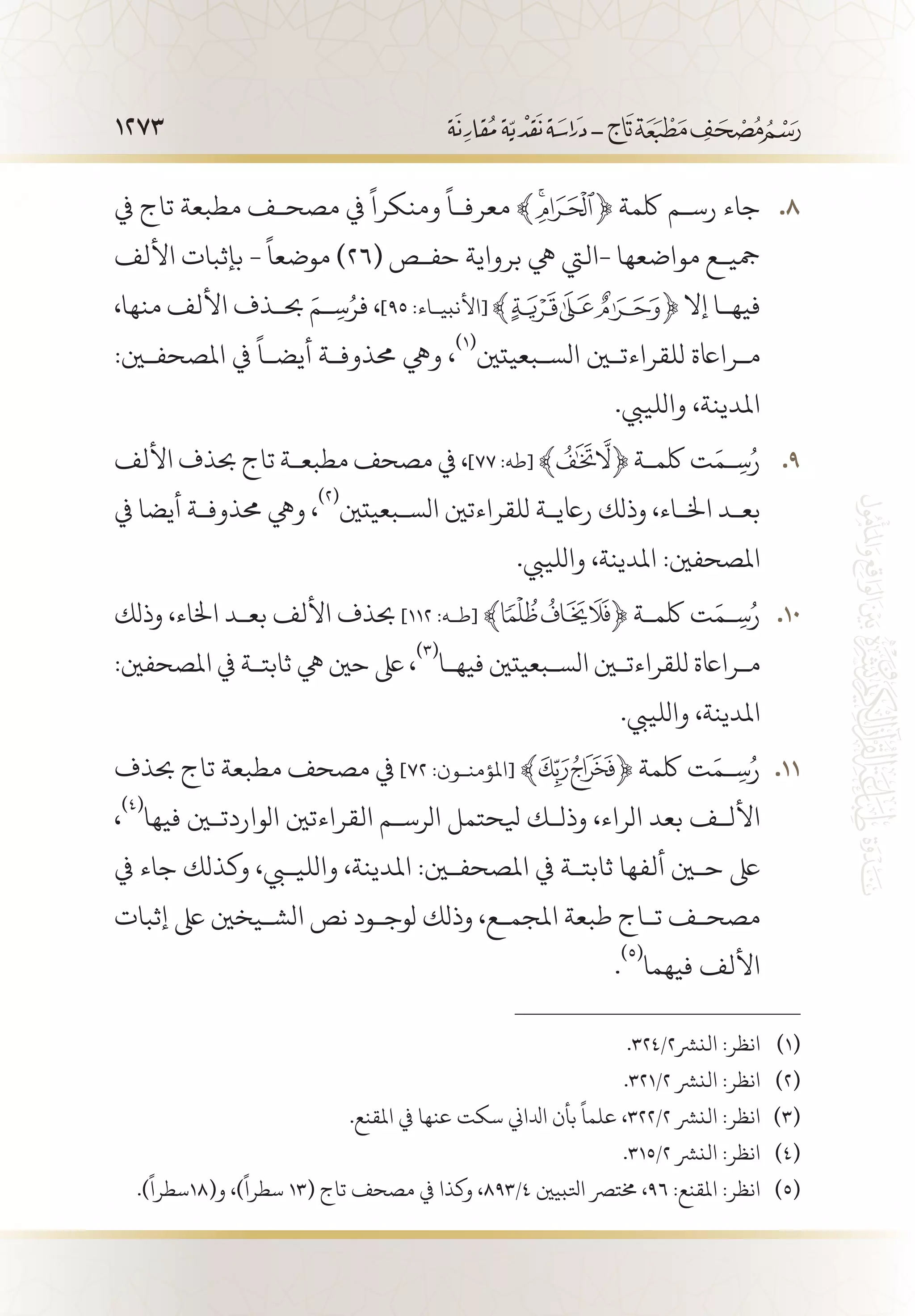 1273
‫يف‬ ‫تاج‬ ‫مطبعة‬ ‫مصح�ف‬ ‫يف‬
ً
‫ومنكرا‬
ً
‫معرف�ا‬ ﴾ 88 .﴿ ‫لكمة‬ ‫رس�م‬ ‫جاء‬
‫األلف‬ ‫بإثبات‬ -
ً
‫موضعا‬ )26( ‫حف�ص‬ ‫برواية‬ ‫يه‬ ‫-اليت‬ ‫مواضعها‬ ‫مجي�ع‬
،‫منها‬ ‫األلف‬ ‫حب�ذف‬ َ‫�م‬ ِ‫س‬ُ‫فر‬ ،]٩٥ :‫[األنبي�اء‬ ‫إال‬ ‫فيه�ا‬
:‫املصحفين‬ ‫يف‬
ً
‫أيض�ا‬ ‫حمذوف�ة‬ ‫ويه‬ ،
(((
‫الس�بعيتني‬ ‫للقراءتين‬ ‫م�رااعة‬
.‫واللييب‬ ،‫املدينة‬
‫األلف‬ ‫حبذف‬ ‫تاج‬ ‫مطبع�ة‬ ‫مصحف‬ ‫يف‬ ، 99 .]٧٧ :‫[طه‬ ﴾ ﴿ ‫لكم�ة‬ ‫ت‬َ‫�م‬ِ‫س‬ُ‫ر‬
‫يف‬ ‫أيضا‬ ‫حمذوف�ة‬ ‫ويه‬ ،
(((
‫الس�بعيتني‬ ‫للقراءتني‬ ‫راعي�ة‬ ‫وذلك‬ ،‫اخل�اء‬ ‫بع�د‬
.‫واللييب‬ ،‫املدينة‬ :‫املصحفني‬
‫وذلك‬ ،‫اخلاء‬ ‫بع�د‬ ‫األلف‬ ‫حبذف‬ 101 0]١١٢ :‫[ط�ه‬ ‫ﯽﯾﯿﱸ‬﴾ ﴿ ‫لكم�ة‬ ‫ت‬َ‫�م‬ِ‫س‬ُ‫ر‬
:‫املصحفني‬ ‫يف‬ ‫ثابت�ة‬ ‫يه‬ ‫حني‬ ‫ىلع‬ ،
(((
‫فيه�ا‬ ‫الس�بعيتني‬ ‫للقراءتين‬ ‫م�رااعة‬
.‫واللييب‬ ،‫املدينة‬
‫حبذف‬ ‫تاج‬ ‫مطبعة‬ ‫مصحف‬ ‫يف‬ 111 1]٧٢ :‫[املؤمن�ون‬ ﴾ ﴿ ‫لكمة‬ ‫ت‬َ‫�م‬ ِ‫س‬ُ‫ر‬
،
(((
‫فيها‬ ‫الواردتين‬ ‫القراءتني‬ ‫الرس�م‬ ‫يلحتمل‬ ‫وذل�ك‬ ،‫الراء‬ ‫بعد‬ ‫األل�ف‬
‫يف‬ ‫جاء‬ ‫وكذلك‬ ،‫والليبي‬ ،‫املدينة‬ :‫املصحفين‬ ‫يف‬ ‫ثابت�ة‬ ‫ألفها‬ ‫حين‬ ‫ىلع‬
‫إثبات‬ ‫ىلع‬ ‫الش�يخني‬ ‫نص‬ ‫لوج�ود‬ ‫وذلك‬ ،‫املجم�ع‬ ‫طبعة‬ ‫ت�اج‬ ‫مصح�ف‬
.
(((
‫فيهما‬ ‫األلف‬
.324/2‫النرش‬ :‫انظر‬ 	(((
.321/2 ‫النرش‬ :‫انظر‬ 	(((
.‫املقنع‬ ‫يف‬ ‫عنها‬ ‫سكت‬ ‫ادلاين‬ ‫بأن‬
ً
‫علما‬ ،322/2 ‫النرش‬ :‫انظر‬ 	(((
.315/2 ‫النرش‬ :‫انظر‬ 	(((
.)
ً
‫و(81سطرا‬ ،)
ً
‫سطرا‬ 13( ‫تاج‬ ‫مصحف‬ ‫يف‬ ‫وكذا‬ ،893/4 ‫اتلبيني‬ ‫خمترص‬ ،96 :‫املقنع‬ :‫انظر‬ 	(((
 