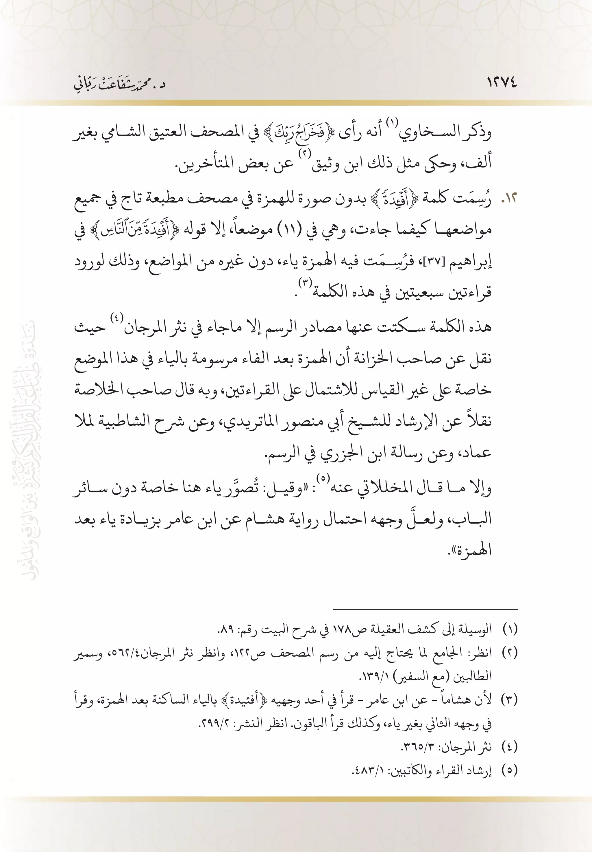 1274
‫بغري‬ ‫الش�ايم‬ ‫العتيق‬ ‫املصحف‬ ‫يف‬ ﴾ ﴿ ‫رأى‬ ‫أنه‬
(((
‫الس�خاوي‬ ‫وذكر‬
.‫املتأخرين‬ ‫بعض‬ ‫عن‬
(((
‫وثيق‬ ‫ابن‬ ‫ذلك‬ ‫مثل‬ ‫وحىك‬ ،‫ألف‬
‫مجيع‬ ‫يف‬ ‫تاج‬ ‫مطبعة‬ ‫مصحف‬ ‫يف‬ ‫للهمزة‬ ‫صورة‬ ‫بدون‬ ﴾ 121 2﴿ ‫لكمة‬ ‫ت‬َ‫م‬ِ‫س‬ُ‫ر‬
‫يف‬ ﴾ ﴿ ‫قوهل‬ ‫إال‬ ،
ً
‫موضعا‬ )11( ‫يف‬ ‫ويه‬ ،‫جاءت‬ ‫كيفما‬ ‫مواضعه�ا‬
‫لورود‬ ‫وذلك‬ ،‫املواضع‬ ‫من‬ ‫غريه‬ ‫دون‬ ،‫ياء‬ ‫اهلمزة‬ ‫فيه‬ ‫ت‬َ‫�م‬ِ‫س‬ُ‫فر‬ ،]37[ ‫إبراهيم‬
.
(((
‫اللكمة‬ ‫هذه‬ ‫يف‬ ‫سبعيتني‬ ‫قراءتني‬
‫حيث‬
(((
‫املرجان‬ ‫نرث‬ ‫يف‬ ‫ماجاء‬ ‫إال‬ ‫الرسم‬ ‫مصادر‬ ‫عنها‬ ‫س�كتت‬ ‫اللكمة‬ ‫هذه‬
‫املوضع‬ ‫هذا‬ ‫يف‬ ‫بايلاء‬ ‫مرسومة‬ ‫الفاء‬ ‫بعد‬ ‫اهلمزة‬ ‫أن‬ ‫اخلزانة‬ ‫صاحب‬ ‫عن‬ ‫نقل‬
‫اخلالصة‬‫صاحب‬‫قال‬‫وبه‬،‫القراءتني‬‫ىلع‬‫لالشتمال‬‫القياس‬‫غري‬‫ىلع‬‫خاصة‬
‫ملال‬ ‫الشاطبية‬ ‫رشح‬ ‫وعن‬ ،‫املاتريدي‬ ‫منصور‬ ‫أيب‬ ‫للش�يخ‬ ‫اإلرشاد‬ ‫عن‬
ً
‫نقال‬
.‫الرسم‬ ‫يف‬ ‫اجلزري‬ ‫ابن‬ ‫رسالة‬ ‫وعن‬ ،‫عماد‬
‫س�ائر‬ ‫دون‬ ‫خاصة‬ ‫هنا‬ ‫ياء‬ ‫ر‬َّ‫صو‬
ُ
‫ت‬ :‫«وقي�ل‬ :
(((
‫عنه‬ ‫املخلاليت‬ ‫ق�ال‬ ‫م�ا‬ ‫وإال‬
‫بعد‬ ‫ياء‬ ‫بزي�ادة‬ ‫اعمر‬ ‫ابن‬ ‫عن‬ ‫هش�ام‬ ‫رواية‬ ‫احتمال‬ ‫وجهه‬
َّ
‫ولع�ل‬ ،‫ابل�اب‬
.»‫اهلمزة‬
.89 :‫رقم‬ ‫ابليت‬ ‫رشح‬ ‫يف‬ 178‫ص‬ ‫العقيلة‬ ‫كشف‬ ‫إىل‬ ‫الوسيلة‬ 	(((
‫وسمري‬ ،562/4‫املرجان‬ ‫نرث‬ ‫وانظر‬ ،122‫ص‬ ‫املصحف‬ ‫رسم‬ ‫من‬ ‫إيله‬ ‫حيتاج‬ ‫ملا‬ ‫اجلامع‬ :‫انظر‬ 	(((
.139/1 )‫السفري‬ ‫(مع‬ ‫الطابلني‬
‫وقرأ‬ ،‫اهلمزة‬ ‫بعد‬ ‫الساكنة‬ ‫بايلاء‬ ﴾‫﴿أفئيدة‬ ‫وجهيه‬ ‫أحد‬ ‫يف‬ ‫قرأ‬ - ‫اعمر‬ ‫ابن‬ ‫عن‬ -
ً
‫هشاما‬ ‫ألن‬ 	(((
.299/2 :‫النرش‬ ‫انظر‬ .‫ابلاقون‬ ‫قرأ‬ ‫وكذلك‬ ،‫ياء‬ ‫بغري‬ ‫اثلاين‬ ‫وجهه‬ ‫يف‬
.365/3 :‫املرجان‬ ‫نرث‬ 	(((
.483/1 :‫والاكتبني‬ ‫القراء‬ ‫إرشاد‬ 	(((
 