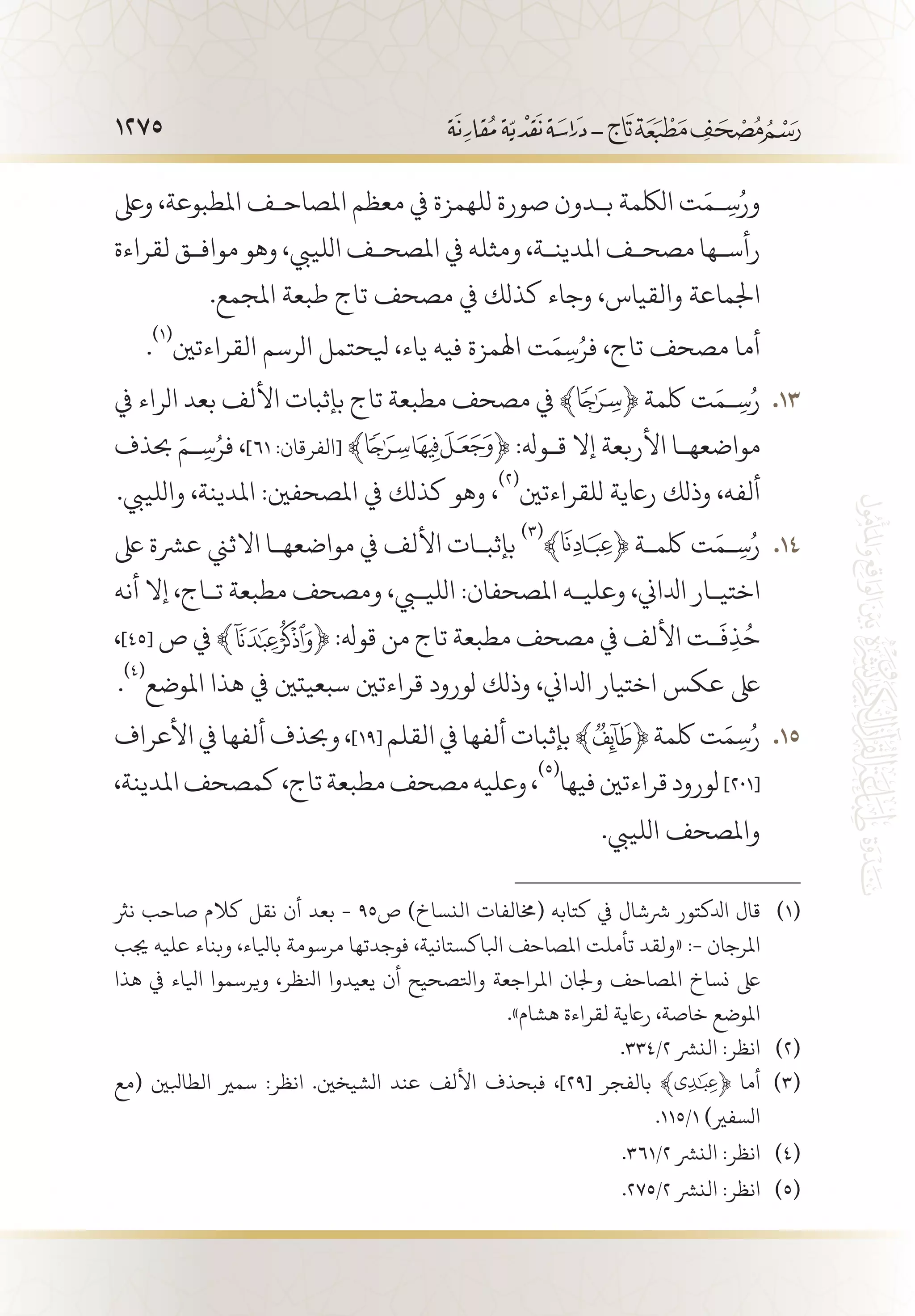 1275
‫وىلع‬ ،‫املطبوعة‬ ‫املصاح�ف‬ ‫معظم‬ ‫يف‬ ‫للهمزة‬ ‫صورة‬ ‫ب�دون‬ ‫اللكمة‬ ‫ت‬َ‫�م‬ِ‫س‬ُ‫ور‬
‫لقراءة‬ ‫مواف�ق‬ ‫وهو‬ ،‫اللييب‬ ‫املصح�ف‬ ‫يف‬ ‫ومثله‬ ،‫املدين�ة‬ ‫مصح�ف‬ ‫رأس�ها‬
.‫املجمع‬ ‫طبعة‬ ‫تاج‬ ‫مصحف‬ ‫يف‬ ‫كذلك‬ ‫وجاء‬ ،‫والقياس‬ ‫اجلماعة‬
.
(((
‫القراءتني‬ ‫الرسم‬ ‫يلحتمل‬ ،‫ياء‬ ‫فيه‬ ‫اهلمزة‬ ‫ت‬َ‫م‬ِ‫س‬ُ‫فر‬ ،‫تاج‬ ‫مصحف‬ ‫أما‬
‫يف‬ ‫الراء‬ ‫بعد‬ ‫األلف‬ ‫بإثبات‬ ‫تاج‬ ‫مطبعة‬ ‫مصحف‬ ‫يف‬ ‫ﮊ‬﴾ 131 3﴿ ‫لكمة‬ ‫ت‬َ‫�م‬ِ‫س‬ُ‫ر‬
‫حبذف‬ َ‫�م‬ِ‫س‬ُ‫فر‬ ،]٦١ :‫[الفرقان‬ ﴾ ﴿ :‫ق�وهل‬ ‫إال‬ ‫األربعة‬ ‫مواضعه�ا‬
.‫واللييب‬ ،‫املدينة‬ :‫املصحفني‬ ‫يف‬ ‫كذلك‬ ‫وهو‬ ،
(((
‫للقراءتني‬ ‫راعية‬ ‫وذلك‬ ،‫ألفه‬
‫ىلع‬ ‫عرشة‬ ‫االثين‬ ‫مواضعه�ا‬ ‫يف‬ ‫األلف‬ ‫بإثب�ات‬ 141 4
(((
﴾ ﴿ ‫لكم�ة‬ ‫ت‬َ‫�م‬ِ‫س‬ُ‫ر‬
‫أنه‬ ‫إال‬ ،‫ت�اج‬ ‫مطبعة‬ ‫ومصحف‬ ،‫الليبي‬ :‫املصحفان‬ ‫وعلي�ه‬ ،‫ادلاين‬ ‫اختي�ار‬
،]٤٥[ ‫ص‬ ‫يف‬ ﴾ ﴿ :‫قوهل‬ ‫من‬ ‫تاج‬ ‫مطبعة‬ ‫مصحف‬ ‫يف‬ ‫األلف‬ ‫�ت‬
َ
‫ف‬ِ‫ذ‬ُ‫ح‬
.
(((
‫املوضع‬ ‫هذا‬ ‫يف‬ ‫سبعيتني‬ ‫قراءتني‬ ‫لورود‬ ‫وذلك‬ ،‫ادلاين‬ ‫اختيار‬ ‫عكس‬ ‫ىلع‬
‫األعراف‬‫يف‬‫ألفها‬‫وحبذف‬، 151 5]١٩[ ‫القلم‬‫يف‬‫ألفها‬‫بإثبات‬﴾ ﴿‫لكمة‬‫ت‬َ‫م‬ِ‫س‬ُ‫ر‬
،‫املدينة‬‫كمصحف‬،‫تاج‬‫مطبعة‬‫مصحف‬‫وعليه‬،
(((
‫فيها‬‫قراءتني‬‫لورود‬]201[
.‫اللييب‬ ‫واملصحف‬
‫نرث‬ ‫صاحب‬ ‫كالم‬ ‫نقل‬ ‫أن‬ ‫بعد‬ - 95‫ص‬ )‫النساخ‬ ‫(خمالفات‬ ‫كتابه‬ ‫يف‬ ‫رششال‬ ‫ادلكتور‬ ‫قال‬ 	(((
‫جيب‬ ‫عليه‬ ‫وبناء‬ ،‫بايلاء‬ ‫مرسومة‬ ‫فوجدتها‬ ،‫ابلاكستانية‬ ‫املصاحف‬ ‫تأملت‬ ‫«ولقد‬ :- ‫املرجان‬
‫هذا‬ ‫يف‬ ‫ايلاء‬ ‫ويرسموا‬ ،‫انلظر‬ ‫يعيدوا‬ ‫أن‬ ‫واتلصحيح‬ ‫املراجعة‬ ‫وجلان‬ ‫املصاحف‬ ‫نساخ‬ ‫ىلع‬
.»‫هشام‬ ‫لقراءة‬ ‫راعية‬ ،‫خاصة‬ ‫املوضع‬
.334/2 ‫النرش‬ :‫انظر‬ 	(((
‫(مع‬ ‫الطابلني‬ ‫سمري‬ :‫انظر‬ .‫الشيخني‬ ‫عند‬ ‫األلف‬ ‫فبحذف‬ ،]29[ ‫بالفجر‬ ﴾ ﴿ ‫أما‬ 	(((
.115/1 )‫السفري‬
.361/2 ‫النرش‬ :‫انظر‬ 	(((
.275/2 ‫النرش‬ :‫انظر‬ 	(((
 