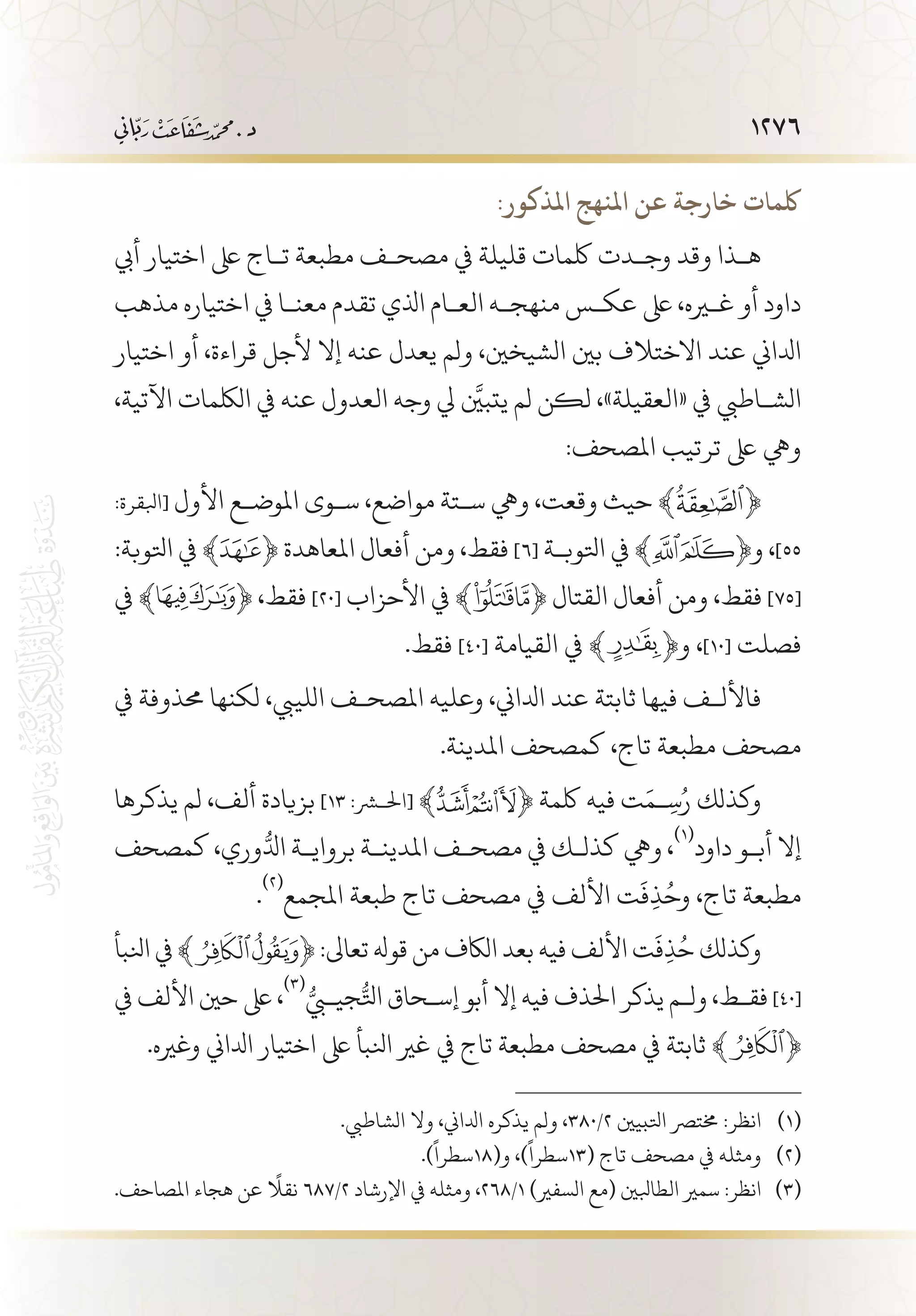 1276
:‫املذكور‬ ‫املنهج‬ ‫عن‬ ‫خارجة‬ ‫لكمات‬
‫أيب‬ ‫اختيار‬ ‫ىلع‬ ‫ت�اج‬ ‫مطبعة‬ ‫مصح�ف‬ ‫يف‬ ‫قليلة‬ ‫لكمات‬ ‫وج�دت‬ ‫وقد‬ ‫ه�ذا‬
‫مذهب‬ ‫اختياره‬ ‫يف‬ ‫معن�ا‬ ‫تقدم‬ ‫اذلي‬ ‫الع�ام‬ ‫منهج�ه‬ ‫عك�س‬ ‫ىلع‬ ،‫غيره‬ ‫أو‬ ‫داود‬
‫اختيار‬ ‫أو‬ ،‫قراءة‬ ‫ألجل‬ ‫إال‬ ‫عنه‬ ‫يعدل‬ ‫ولم‬ ،‫الشيخني‬ ‫بني‬ ‫االختالف‬ ‫عند‬ ‫ادلاين‬
،‫اآلتية‬ ‫اللكمات‬ ‫يف‬ ‫عنه‬ ‫العدول‬ ‫وجه‬ ‫يل‬ َّ‫يتبين‬ ‫لم‬ ‫لكن‬ ،»‫«العقيلة‬ ‫يف‬ ‫الش�اطيب‬
:‫املصحف‬ ‫ترتيب‬ ‫ىلع‬ ‫ويه‬
:‫[ابلقرة‬ ‫األول‬ ‫املوض�ع‬ ‫س�وى‬ ،‫مواضع‬ ‫س�تة‬ ‫ويه‬ ،‫وقعت‬ ‫حيث‬ ﴾ ﴿
:‫اتلوبة‬ ‫يف‬ ﴾ ﴿ ‫املعاهدة‬ ‫أفعال‬ ‫ومن‬ ،‫فقط‬ ]٦[ ‫اتلوب�ة‬ ‫يف‬ ﴾ ﴿‫و‬ ،]55
‫يف‬ ﴾ ﴿ ،‫فقط‬ ]٢٠[ ‫األحزاب‬ ‫يف‬ ﴾ ﴿ ‫القتال‬ ‫أفعال‬ ‫ومن‬ ،‫فقط‬ ]75[
.‫فقط‬ ]40[ ‫القيامة‬ ‫يف‬ ﴾ ﴿‫و‬ ،]10[ ‫فصلت‬
‫يف‬ ‫حمذوفة‬ ‫لكنها‬ ،‫اللييب‬ ‫املصح�ف‬ ‫وعليه‬ ،‫ادلاين‬ ‫عند‬ ‫ثابتة‬ ‫فيها‬ ‫فاألل�ف‬
.‫املدينة‬ ‫كمصحف‬ ،‫تاج‬ ‫مطبعة‬ ‫مصحف‬
‫يذكرها‬ ‫لم‬ ،‫ألف‬ ‫بزيادة‬ ]١٣ :‫[احلشر‬ ﴾ ﴿ ‫لكمة‬ ‫فيه‬ ‫ت‬َ‫�م‬ِ‫س‬ُ‫ر‬ ‫وكذلك‬
‫كمصحف‬ ،‫وري‬ُّ‫ادل‬ ‫برواي�ة‬ ‫املدين�ة‬ ‫مصح�ف‬ ‫يف‬ ‫كذل�ك‬ ‫ويه‬ ،
(((
‫داود‬ ‫أب�و‬ ‫إال‬
.
(((
‫املجمع‬ ‫طبعة‬ ‫تاج‬ ‫مصحف‬ ‫يف‬ ‫األلف‬ ‫ت‬
َ
‫ف‬ِ‫ذ‬ُ‫وح‬ ،‫تاج‬ ‫مطبعة‬
‫انلبأ‬ ‫يف‬ ﴾ ﴿ :‫تعاىل‬ ‫قوهل‬ ‫من‬ ‫الاكف‬ ‫بعد‬ ‫فيه‬ ‫األلف‬ ‫ت‬
َ
‫ف‬ِ‫ذ‬ُ‫ح‬ ‫وكذلك‬
‫يف‬ ‫األلف‬ ‫حني‬ ‫ىلع‬ ،
((( ُّ‫جيبي‬ُّ‫اتل‬ ‫إس�حاق‬ ‫أبو‬ ‫إال‬ ‫فيه‬ ‫احلذف‬ ‫يذكر‬ ‫ول�م‬ ،‫فق�ط‬ ]٤٠[
.‫وغريه‬ ‫ادلاين‬ ‫اختيار‬ ‫ىلع‬ ‫انلبأ‬ ‫غري‬ ‫يف‬ ‫تاج‬ ‫مطبعة‬ ‫مصحف‬ ‫يف‬ ‫ثابتة‬ ﴾ ﴿
.‫الشاطيب‬ ‫وال‬ ،‫ادلاين‬ ‫يذكره‬ ‫ولم‬ ،380/2 ‫اتلبيني‬ ‫خمترص‬ :‫انظر‬ 	(((
.)
ً
‫و(81سطرا‬ ،)
ً
‫(31سطرا‬ ‫تاج‬ ‫مصحف‬ ‫يف‬ ‫ومثله‬ 	(((
.‫املصاحف‬ ‫هجاء‬ ‫عن‬
ً
‫نقال‬ 687/2 ‫اإلرشاد‬ ‫يف‬ ‫ومثله‬ ،268/1 )‫السفري‬ ‫(مع‬ ‫الطابلني‬ ‫سمري‬ :‫انظر‬ 	(((
 