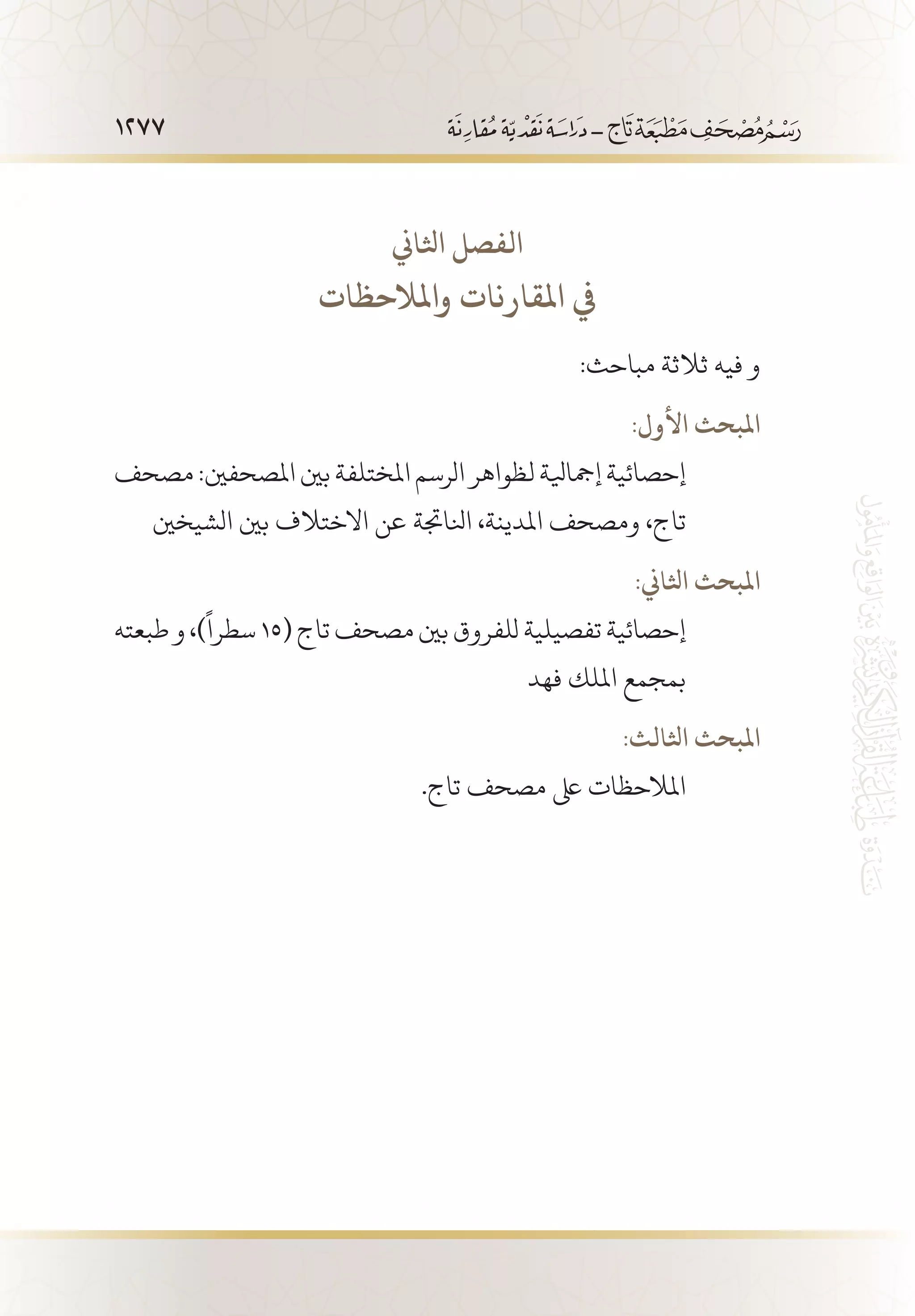 1277
‫اثلاين‬ ‫الفصل‬
‫واملالحظات‬ ‫املقارنات‬ ‫يف‬
:‫مباحث‬ ‫ثالثة‬ ‫فيه‬ ‫و‬
:‫األول‬ ‫املبحث‬
‫مصحف‬:‫املصحفني‬‫بني‬‫املختلفة‬‫الرسم‬‫لظواهر‬‫إمجايلة‬‫إحصائية‬
‫الشيخني‬ ‫بني‬ ‫االختالف‬ ‫عن‬ ‫انلاجتة‬ ،‫املدينة‬ ‫ومصحف‬ ،‫تاج‬
:‫اثلاين‬ ‫املبحث‬
‫طبعته‬‫و‬،)
ً
‫سطرا‬15(‫تاج‬‫مصحف‬‫بني‬‫للفروق‬‫تفصيلية‬‫إحصائية‬
‫فهد‬ ‫امللك‬ ‫بمجمع‬
:‫اثلالث‬ ‫املبحث‬
.‫تاج‬ ‫مصحف‬ ‫ىلع‬ ‫املالحظات‬
 