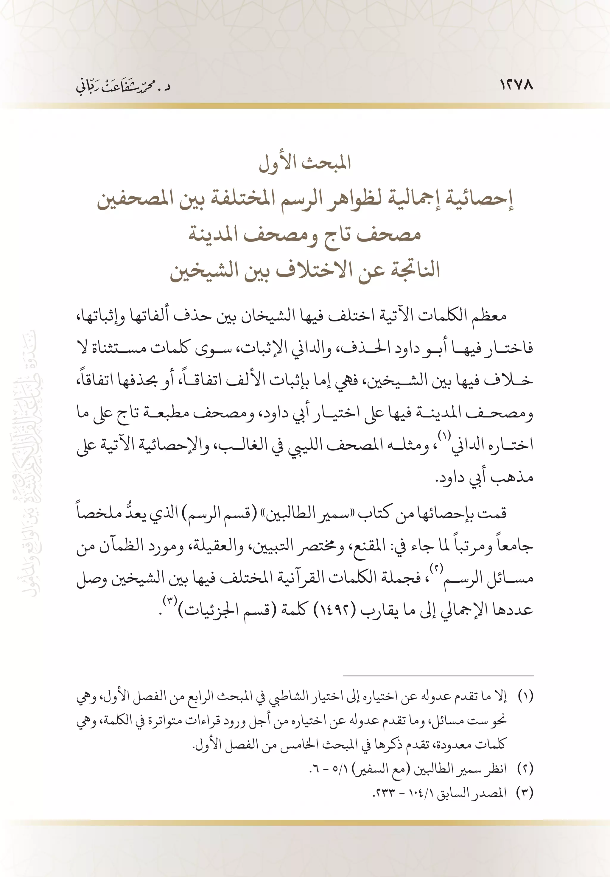 1278
‫األول‬ ‫املبحث‬
‫املصحفني‬ ‫بني‬ ‫املختلفة‬ ‫الرسم‬ ‫لظواهر‬ ‫إمجايلة‬ ‫إحصائية‬
‫املدينة‬ ‫ومصحف‬ ‫تاج‬ ‫مصحف‬
‫الشيخني‬ ‫بني‬ ‫االختالف‬ ‫عن‬ ‫انلاجتة‬
،‫وإثباتها‬ ‫ألفاتها‬ ‫حذف‬ ‫بني‬ ‫الشيخان‬ ‫فيها‬ ‫اختلف‬ ‫اآلتية‬ ‫اللكمات‬ ‫معظم‬
‫ال‬ ‫مس�تثناة‬ ‫لكمات‬ ‫س�وى‬ ،‫اإلثبات‬ ‫وادلاين‬ ،‫احل�ذف‬ ‫داود‬ ‫أب�و‬ ‫فيه�ا‬ ‫فاخت�ار‬
،
ً
‫اتفاقا‬ ‫حبذفها‬ ‫أو‬ ،
ً
‫اتفاق�ا‬ ‫األلف‬ ‫بإثبات‬ ‫إما‬ ‫فيه‬ ،‫الش�يخني‬ ‫بني‬ ‫فيها‬ ‫خلاف‬
‫ما‬ ‫ىلع‬ ‫تاج‬ ‫مطبع�ة‬ ‫ومصحف‬ ،‫داود‬ ‫أيب‬ ‫اختي�ار‬ ‫ىلع‬ ‫فيها‬ ‫املدين�ة‬ ‫ومصح�ف‬
‫ىلع‬ ‫اآلتية‬ ‫واإلحصائية‬ ،‫الغال�ب‬ ‫يف‬ ‫اللييب‬ ‫املصحف‬ ‫ومثل�ه‬ ،
(((
‫ادلاين‬ ‫اخت�اره‬
.‫داود‬ ‫أيب‬ ‫مذهب‬
ً
‫ملخصا‬
ُّ
‫يعد‬‫اذلي‬)‫الرسم‬‫(قسم‬»‫الطابلني‬‫«سمري‬‫كتاب‬‫من‬‫بإحصائها‬‫قمت‬
‫من‬ ‫الظمآن‬ ‫ومورد‬ ،‫والعقيلة‬ ،‫اتلبيني‬ ‫وخمترص‬ ،‫املقنع‬ :‫يف‬ ‫جاء‬ ‫ملا‬
ً
‫ومرتبا‬
ً
‫جامعا‬
‫وصل‬ ‫الشيخني‬ ‫بني‬ ‫فيها‬ ‫املختلف‬ ‫القرآنية‬ ‫اللكمات‬ ‫فجملة‬ ،
(((
‫الرس�م‬ ‫مس�ائل‬
.
(((
)‫اجلزئيات‬ ‫(قسم‬ ‫لكمة‬ )1492( ‫يقارب‬ ‫ما‬ ‫إىل‬ ‫اإلمجايل‬ ‫عددها‬
‫ويه‬ ،‫األول‬ ‫الفصل‬ ‫من‬ ‫الرابع‬ ‫املبحث‬ ‫يف‬ ‫الشاطيب‬ ‫اختيار‬ ‫إىل‬ ‫اختياره‬ ‫عن‬ ‫عدوهل‬ ‫تقدم‬ ‫ما‬ ‫إال‬ 	(((
‫ويه‬ ،‫اللكمة‬ ‫يف‬ ‫متواترة‬ ‫قراءات‬ ‫ورود‬ ‫أجل‬ ‫من‬ ‫اختياره‬ ‫عن‬ ‫عدوهل‬ ‫تقدم‬ ‫وما‬ ،‫مسائل‬ ‫ست‬ ‫حنو‬
.‫األول‬ ‫الفصل‬ ‫من‬ ‫اخلامس‬ ‫املبحث‬ ‫يف‬ ‫ذكرها‬ ‫تقدم‬ ،‫معدودة‬ ‫لكمات‬
.6 - 5/1 )‫السفري‬ ‫(مع‬ ‫الطابلني‬ ‫سمري‬ ‫انظر‬ 	(((
.233 - 104/1 ‫السابق‬ ‫املصدر‬ 	(((
 