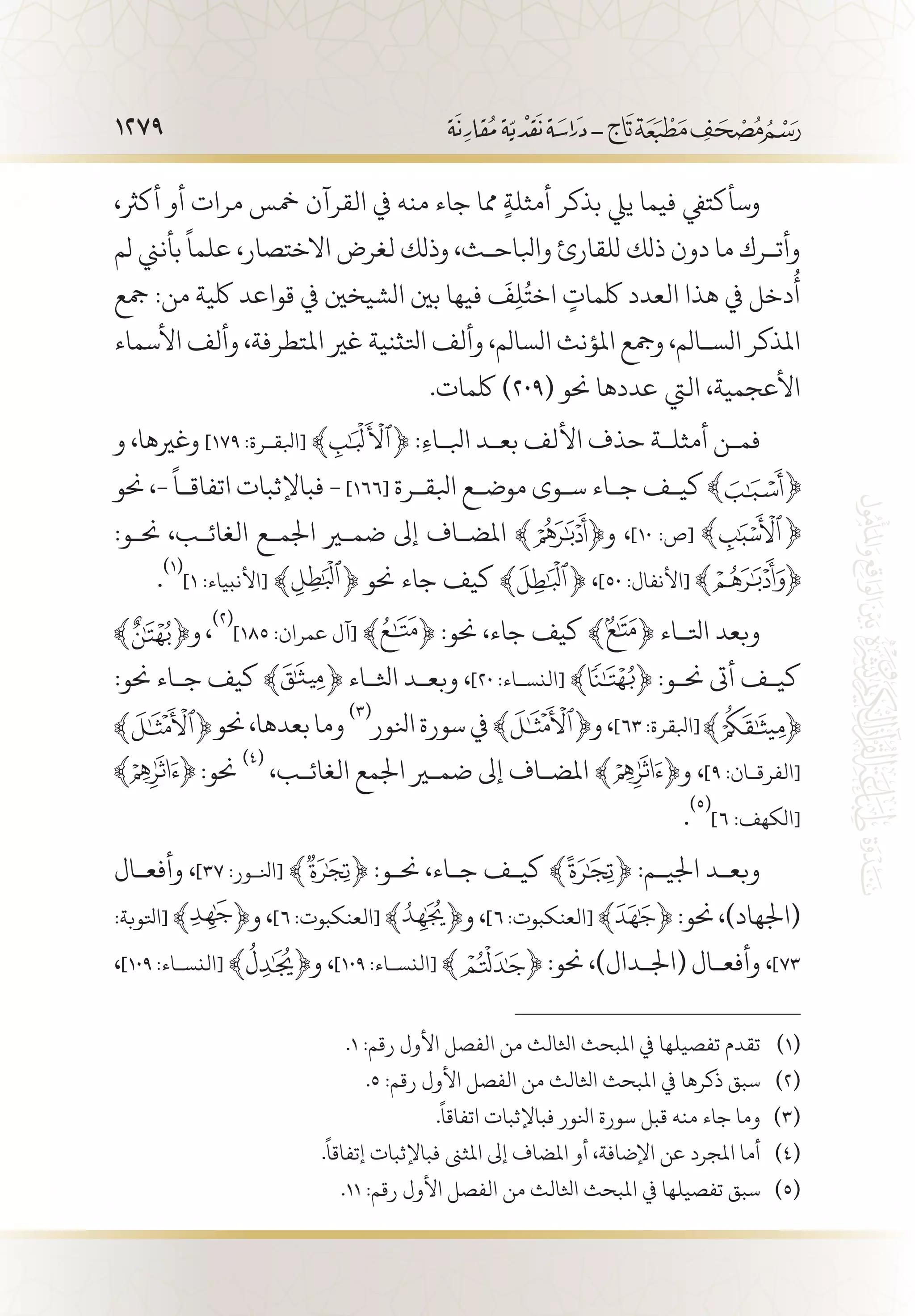 1279
،‫أكرث‬ ‫أو‬ ‫مرات‬ ‫مخس‬ ‫القرآن‬ ‫يف‬ ‫منه‬ ‫جاء‬ ‫مما‬ ٍ‫ة‬‫أمثل‬ ‫بذكر‬ ‫ييل‬ ‫فيما‬ ‫وسأكتيف‬
‫لم‬ ‫بأنين‬
ً
‫علما‬ ،‫االختصار‬ ‫لغرض‬ ‫وذلك‬ ،‫وابلاح�ث‬ ‫للقارئ‬ ‫ذلك‬ ‫دون‬ ‫ما‬ ‫وأت�رك‬
‫مجع‬ :‫من‬ ‫لكية‬ ‫قواعد‬ ‫يف‬ ‫الشيخني‬ ‫بني‬ ‫فيها‬
َ
‫ف‬ِ‫ل‬ُ‫اخت‬ ٍ‫لكمات‬ ‫العدد‬ ‫هذا‬ ‫يف‬ ‫دخل‬
ُ
‫أ‬
‫األسماء‬ ‫وألف‬ ،‫املتطرفة‬ ‫غري‬ ‫اتلثنية‬ ‫وألف‬ ،‫السالم‬ ‫املؤنث‬ ‫ومجع‬ ،‫الس�الم‬ ‫املذكر‬
.‫لكمات‬ )209( ‫حنو‬ ‫عددها‬ ‫اليت‬ ،‫األعجمية‬
‫و‬ ،‫وغريها‬ ]١٧٩ :‫[ابلق�رة‬ ﴾ ﴿ :ِ‫ء‬‫ابل�ا‬ ‫بع�د‬ ‫األلف‬ ‫حذف‬ ‫أمثل�ة‬ ‫فم�ن‬
‫حنو‬ ،-
ً
‫اتفاق�ا‬ ‫فباإلثبات‬ - ]166[ ‫ابلق�رة‬ ‫موض�ع‬ ‫س�وى‬ ‫ج�اء‬ ‫كي�ف‬
:‫حن�و‬ ،‫الغائ�ب‬ ‫اجلم�ع‬ ‫ضمير‬ ‫إىل‬ ‫املض�اف‬ ﴾ ﴿‫و‬ ،]١٠ :‫[ص‬
.
(((
]1 :‫[األنبياء‬ ﴾ ﴿ ‫حنو‬ ‫جاء‬ ‫كيف‬ ﴾ ﴿ ،]50 :‫[األنفال‬
،
(((
]١٨٥ :‫عمران‬ ‫[آل‬ ﴾ ﴿ :‫حنو‬ ،‫جاء‬ ‫كيف‬ ﴾ ﴿ ‫اتل�اء‬ ‫وبعد‬
:‫حنو‬ ‫ج�اء‬ ‫كيف‬ ﴾ ﴿ ‫اثل�اء‬ ‫وبع�د‬ ،]٢٠ :‫[النس�اء‬ ﴾ ﴿ :‫حن�و‬ ‫أىت‬ ‫كي�ف‬
‫حنو‬،‫بعدها‬‫وما‬
(((
‫انلور‬‫سورة‬‫يف‬﴾ ﴿‫و‬،]٦٣:‫[ابلقرة‬
:‫حنو‬
(((
،‫الغائ�ب‬ ‫اجلمع‬ ‫ضمير‬ ‫إىل‬ ‫املض�اف‬ ﴾ ﴿‫و‬ ،]9 :‫[الفرق�ان‬
.
(((
]٦ :‫[الكهف‬
‫وأفع�ال‬ ،]٣٧ :‫[انل�ور‬ ﴾ ﴿ :‫حن�و‬ ،‫ج�اء‬ ‫كي�ف‬ ﴾ ﴿ :‫اجلي�م‬ ‫وبع�د‬
:‫[اتلوبة‬ ﴾ ﴿‫و‬ ،]٦ :‫[العنكبوت‬ ﴾ ﴿‫و‬ ،]٦ :‫[العنكبوت‬ ﴾ ﴿ :‫حنو‬ ،)‫(اجلهاد‬
،]١٠9 :‫[النس�اء‬ ﴾ ﴿‫و‬ ،]١٠٩ :‫[النس�اء‬ ﴾ ﴿ :‫حنو‬ ،)‫(اجل�دال‬ ‫وأفع�ال‬ ،]٧٣
.1 :‫رقم‬ ‫األول‬ ‫الفصل‬ ‫من‬ ‫اثلالث‬ ‫املبحث‬ ‫يف‬ ‫تفصيلها‬ ‫تقدم‬ 	(((
.5 :‫رقم‬ ‫األول‬ ‫الفصل‬ ‫من‬ ‫اثلالث‬ ‫املبحث‬ ‫يف‬ ‫ذكرها‬ ‫سبق‬ 	(((
.
ً
‫اتفاقا‬ ‫فباإلثبات‬ ‫انلور‬ ‫سورة‬ ‫قبل‬ ‫منه‬ ‫جاء‬ ‫وما‬ 	(((
.
ً
‫إتفاقا‬ ‫فباإلثبات‬ ‫املثىن‬ ‫إىل‬ ‫املضاف‬ ‫أو‬ ،‫اإلضافة‬ ‫عن‬ ‫املجرد‬ ‫أما‬ 	(((
.11 :‫رقم‬ ‫األول‬ ‫الفصل‬ ‫من‬ ‫اثلالث‬ ‫املبحث‬ ‫يف‬ ‫تفصيلها‬ ‫سبق‬ 	(((
 