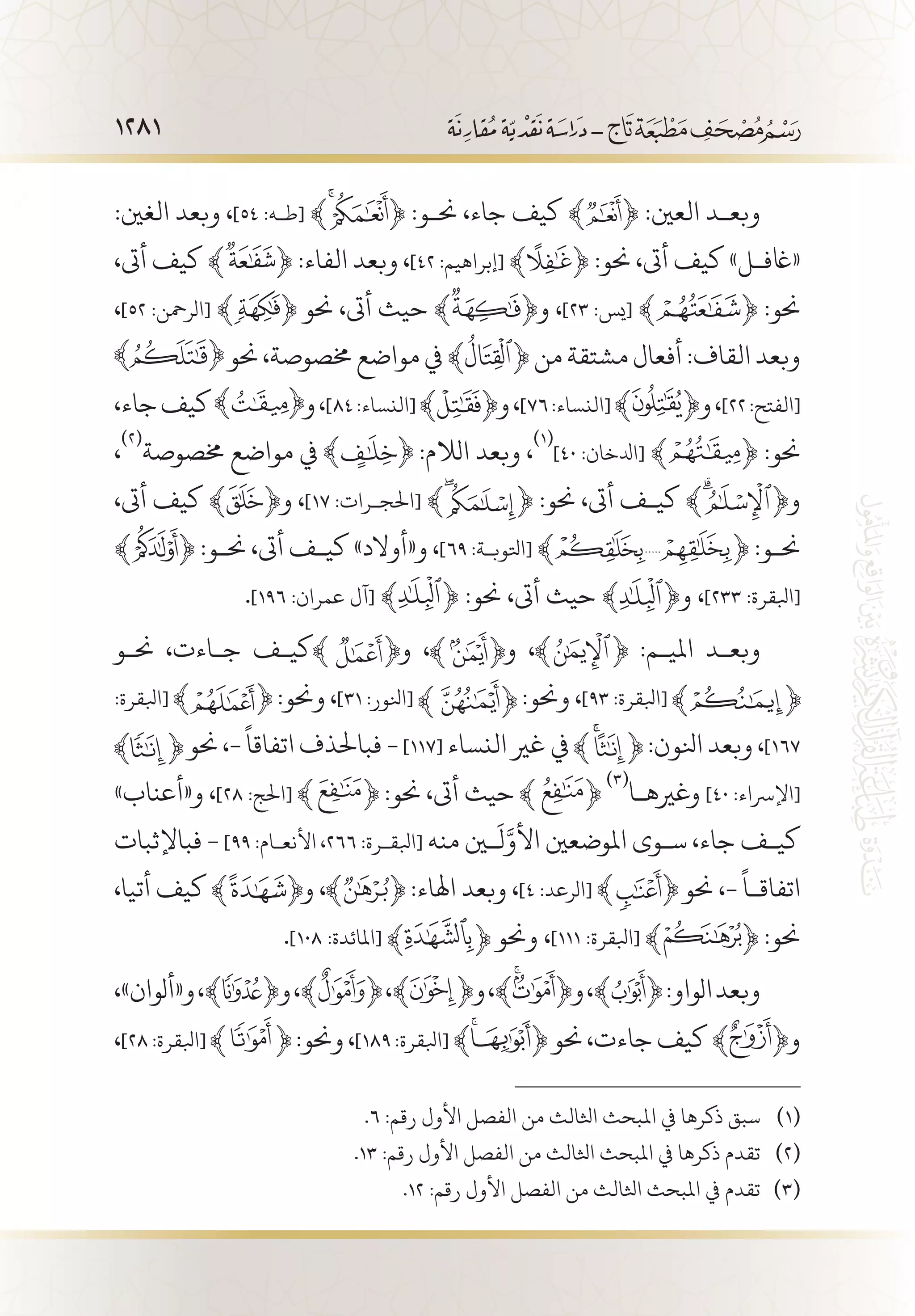 1281
:‫الغني‬ ‫وبعد‬ ،]٥٤ :‫[ط�ه‬ ﴾ ﴿ :‫حن�و‬ ،‫جاء‬ ‫كيف‬ ﴾ ﴿ :‫العني‬ ‫وبع�د‬
،‫أىت‬ ‫كيف‬ ﴾ ﴿ :‫الفاء‬ ‫وبعد‬ ،]٤٢ :‫[إبراهيم‬ ﴾ ﴿ :‫حنو‬ ،‫أىت‬ ‫كيف‬ »‫«اغف�ل‬
،]٥٢ :‫[الرمحن‬ ﴾ ﴿ ‫حنو‬ ،‫أىت‬ ‫حيث‬ ﴾ ﴿‫و‬ ،]٢٣ :‫[يس‬ ﴾ ﴿ :‫حنو‬
‫حنو‬،‫خمصوصة‬‫مواضع‬‫يف‬﴾ ﴿‫من‬‫مشتقة‬‫أفعال‬:‫القاف‬‫وبعد‬
،‫جاء‬‫كيف‬ ‫و‬،]٨٤:‫[النساء‬﴾ ﴿‫و‬،]٧٦:‫[النساء‬﴾ ﴿‫و‬،]٢٢:‫[الفتح‬
،
(((
‫خمصوصة‬ ‫مواضع‬ ‫يف‬ :‫الالم‬ ‫وبعد‬ ،
(((
]٤٠ :‫[ادلخان‬ ﴾ ﴿ :‫حنو‬
،‫أىت‬ ‫كيف‬ ﴾ ﴿‫و‬ ،]١٧ :‫[احلج�رات‬ ﴾ ﴿ :‫حنو‬ ،‫أىت‬ ‫كي�ف‬ ﴾ ﴿‫و‬
﴾ ﴿ :‫حن�و‬ ،‫أىت‬ ‫كي�ف‬ »‫و«أوالد‬ ،]٦٩ :‫[اتلوب�ة‬ ﴾ ﴿ :‫حن�و‬
.]١٩٦ :‫عمران‬ ‫[آل‬ ﴾ ﴿ :‫حنو‬ ،‫أىت‬ ‫حيث‬ ﴾ ﴿‫و‬ ،]٢٣٣ :‫[ابلقرة‬
‫حن�و‬ ،‫ج�اءت‬ ‫كي�ف‬ ‫و‬ ، ‫و‬ ، :‫املي�م‬ ‫وبع�د‬
:‫[ابلقرة‬ :‫وحنو‬ ،]٣١ :‫[انلور‬ :‫وحنو‬ ،]٩٣ :‫[ابلقرة‬
‫حنو‬ ،-
ً
‫اتفاقا‬ ‫فباحلذف‬ - ]117[ ‫النساء‬ ‫غري‬ ‫يف‬ :‫انلون‬ ‫وبعد‬ ،]١٦٧
»‫و«أعناب‬ ،]٢٨ :‫[احلج‬ :‫حنو‬ ،‫أىت‬ ‫حيث‬
(((
‫وغريه�ا‬ ]٤٠ :‫[اإلرساء‬
‫فباإلثبات‬ - ]99 :‫األنع�ام‬ ،266 :‫[ابلق�رة‬ ‫منه‬ ‫ين‬
َ
‫ل‬َّ‫األو‬ ‫املوضعني‬ ‫س�وى‬ ،‫جاء‬ ‫كي�ف‬
،‫أتيا‬ ‫كيف‬ ‫و‬ ، :‫اهلاء‬ ‫وبعد‬ ،]٤ :‫[الرعد‬ ‫حنو‬ ،-
ً
‫اتفاق�ا‬
.]١٠٨ :‫[املائدة‬ ‫وحنو‬ ،]١١١ :‫[ابلقرة‬ :‫حنو‬
،»‫و«ألوان‬،﴾ ﴿‫و‬،﴾ ﴿،﴾ ﴿‫و‬،﴾ ﴿‫و‬،﴾ ﴿:‫الواو‬‫وبعد‬
،]٢٨:‫[ابلقرة‬ :‫وحنو‬،]١٨٩:‫[ابلقرة‬ ﴾ ﴿‫حنو‬،‫جاءت‬‫كيف‬﴾ ﴿‫و‬
.6 :‫رقم‬ ‫األول‬ ‫الفصل‬ ‫من‬ ‫اثلالث‬ ‫املبحث‬ ‫يف‬ ‫ذكرها‬ ‫سبق‬ 	(((
.13 :‫رقم‬ ‫األول‬ ‫الفصل‬ ‫من‬ ‫اثلالث‬ ‫املبحث‬ ‫يف‬ ‫ذكرها‬ ‫تقدم‬ 	(((
.12 :‫رقم‬ ‫األول‬ ‫الفصل‬ ‫من‬ ‫اثلالث‬ ‫املبحث‬ ‫يف‬ ‫تقدم‬ 	(((
 