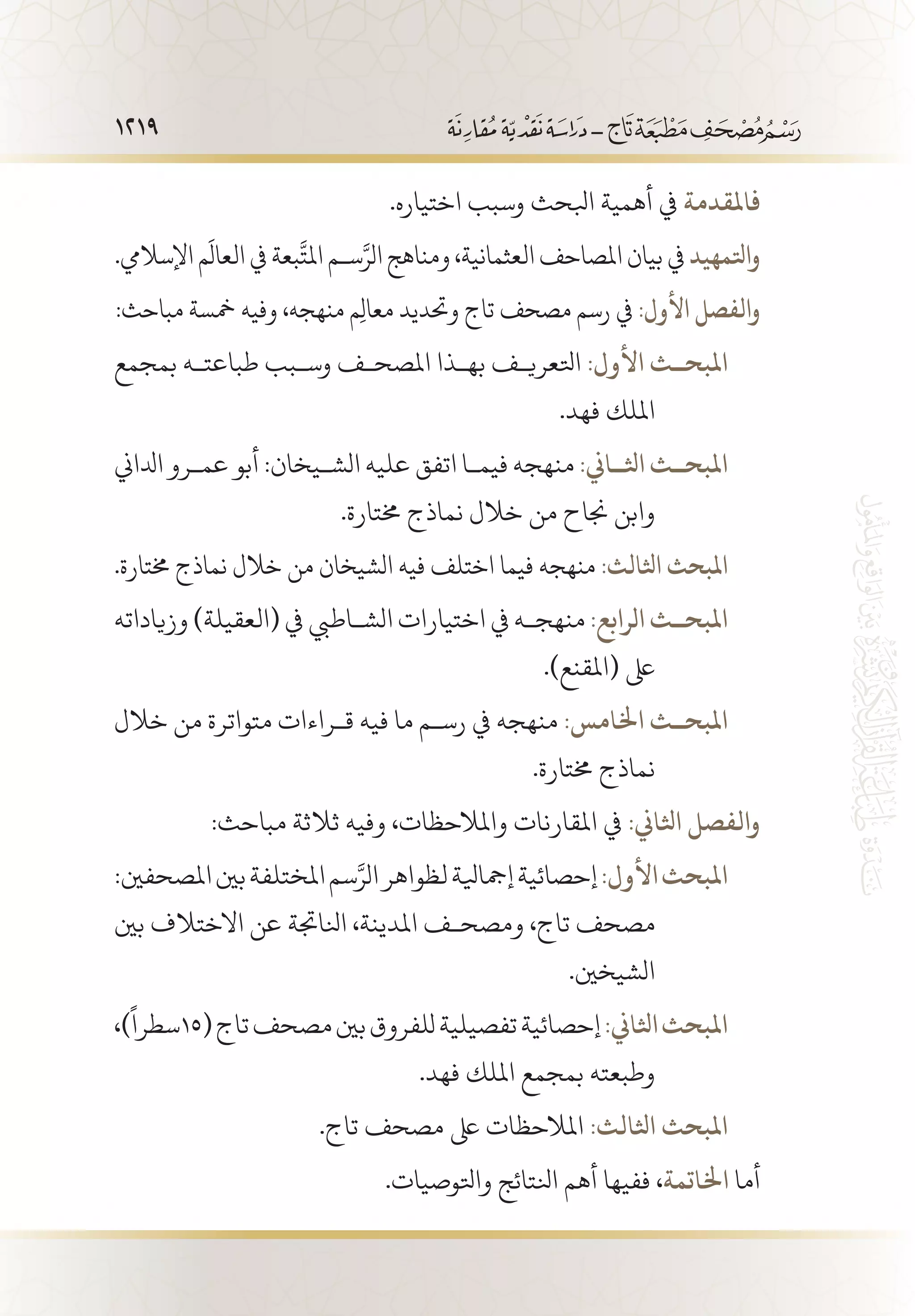 1219
.‫اختياره‬ ‫وسبب‬ ‫ابلحث‬ ‫أهمية‬ ‫يف‬ ‫فاملقدمة‬
.‫اإلساليم‬ ‫م‬
َ
‫العال‬ ‫يف‬ ‫بعة‬
َّ
‫املت‬ ‫س�م‬َّ‫الر‬ ‫ومناهج‬ ،‫العثمانية‬ ‫املصاحف‬ ‫بيان‬ ‫يف‬ ‫واتلمهيد‬
:‫مباحث‬ ‫مخسة‬ ‫وفيه‬ ،‫منهجه‬ ‫م‬ِ‫ل‬‫معا‬ ‫وحتديد‬ ‫تاج‬ ‫مصحف‬ ‫رسم‬ ‫يف‬ :‫األول‬ ‫والفصل‬
‫بمجمع‬ ‫طباعت�ه‬ ‫وس�بب‬ ‫املصح�ف‬ ‫به�ذا‬ ‫اتلعري�ف‬ :‫األول‬ ‫املبح��ث‬ 	1
.‫فهد‬ ‫امللك‬ 		
‫ادلاين‬ ‫عم�رو‬ ‫أبو‬ :‫الش�يخان‬ ‫عليه‬ ‫اتفق‬ ‫فيم�ا‬ ‫منهجه‬ :‫اثل��اين‬ ‫املبح��ث‬ 	1
.‫خمتارة‬ ‫نماذج‬ ‫خالل‬ ‫من‬ ‫جناح‬ ‫وابن‬ 		
.‫خمتارة‬ ‫نماذج‬ ‫خالل‬ ‫من‬ ‫الشيخان‬ ‫فيه‬ ‫اختلف‬ ‫فيما‬ ‫منهجه‬ :‫اثلالث‬ ‫املبحث‬ 	
‫وزياداته‬ )‫(العقيلة‬ ‫يف‬ ‫الش�اطيب‬ ‫اختيارات‬ ‫يف‬ ‫منهج�ه‬ :‫الرابع‬ ‫املبح��ث‬ 	1
.)‫(املقنع‬ ‫ىلع‬ 		
‫خالل‬ ‫من‬ ‫متواترة‬ ‫ق�راءات‬ ‫فيه‬ ‫ما‬ ‫رس�م‬ ‫يف‬ ‫منهجه‬ :‫اخلامس‬ ‫املبح��ث‬ 	1
.‫خمتارة‬ ‫نماذج‬ 		
:‫مباحث‬ ‫ثالثة‬ ‫وفيه‬ ،‫واملالحظات‬ ‫املقارنات‬ ‫يف‬ :‫اثلاين‬ ‫والفصل‬
:‫املصحفني‬‫بني‬‫املختلفة‬‫سم‬َّ‫الر‬‫لظواهر‬‫إمجايلة‬‫إحصائية‬:‫األول‬‫املبحث‬ 	1
‫بني‬ ‫االختالف‬ ‫عن‬ ‫انلاجتة‬ ،‫املدينة‬ ‫ومصح�ف‬ ،‫تاج‬ ‫مصحف‬ 		
.‫الشيخني‬ 		
،)
ً
‫(51سطرا‬‫تاج‬‫مصحف‬‫بني‬‫للفروق‬‫تفصيلية‬‫إحصائية‬:‫اثلاين‬‫املبحث‬ 	1
.‫فهد‬ ‫امللك‬ ‫بمجمع‬ ‫وطبعته‬ 		
.‫تاج‬ ‫مصحف‬ ‫ىلع‬ ‫املالحظات‬ :‫اثلالث‬ ‫املبحث‬ 	
.‫واتلوصيات‬ ‫انلتائج‬ ‫أهم‬ ‫ففيها‬ ،‫اخلاتمة‬ ‫أما‬
 