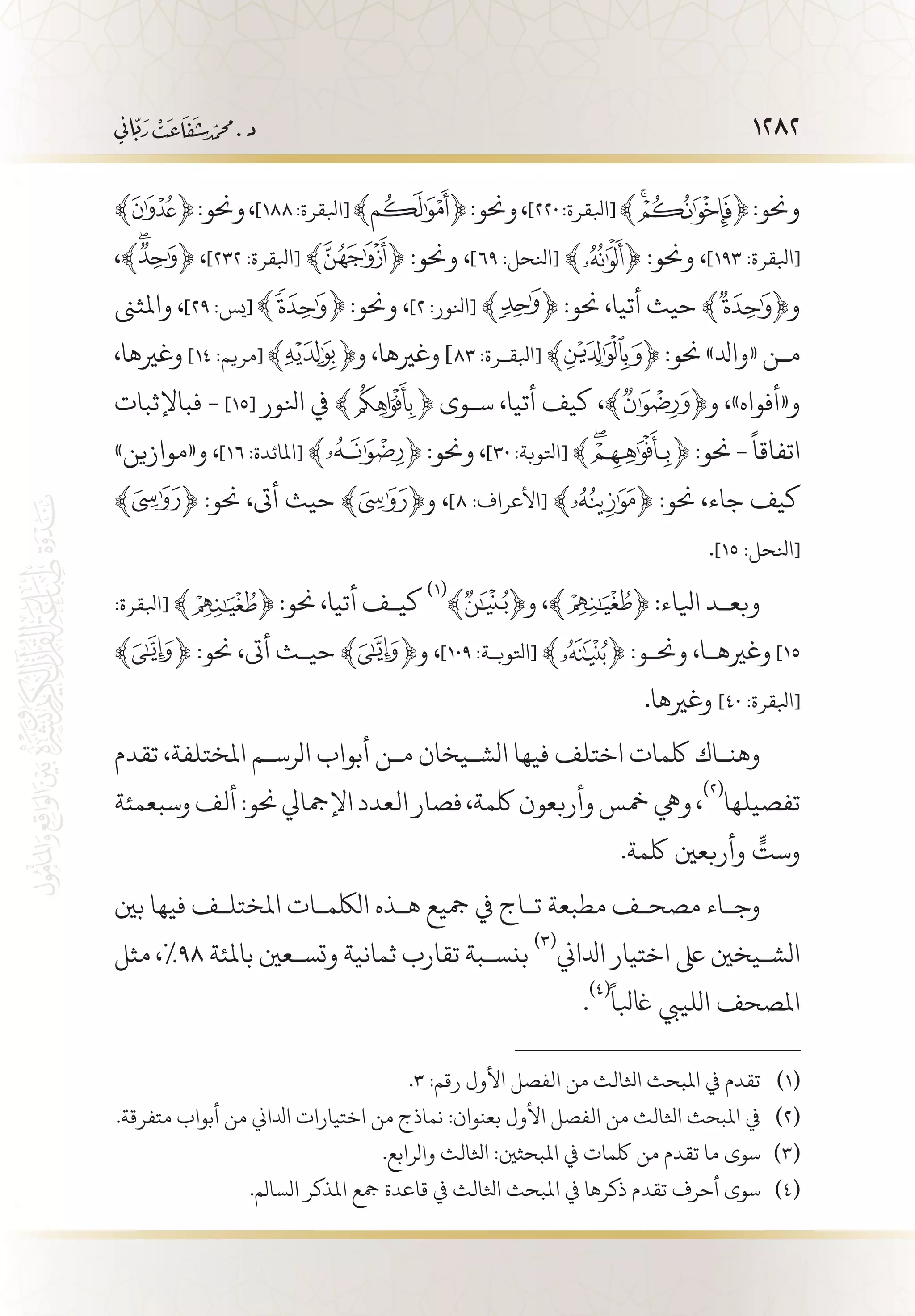 1282
﴾ ﴿:‫وحنو‬،]١٨٨:‫[ابلقرة‬﴾ ﴿:‫وحنو‬،]٢٢٠:‫[ابلقرة‬﴾ ﴿:‫وحنو‬
،﴾ ﴿ ،]٢٣٢ :‫[ابلقرة‬ ﴾ ﴿ :‫وحنو‬ ،]٦٩ :‫[انلحل‬ ﴾ ﴿ :‫وحنو‬ ،]١٩٣ :‫[ابلقرة‬
‫واملثىن‬ ،]٢٩ :‫[يس‬ :‫وحنو‬ ،]2 :‫[انلور‬ ﴾ ﴿ :‫حنو‬ ،‫أتيا‬ ‫حيث‬ ﴾ ﴿‫و‬
،‫وغريها‬ ]١٤ :‫[مريم‬ ‫و‬ ،‫وغريها‬ ]٨٣ :‫[ابلق�رة‬ ﴾ ﴿ :‫حنو‬ »‫«وادل‬ ‫م�ن‬
‫فباإلثبات‬ - ]15[ ‫انلور‬ ‫يف‬ ﴾ ﴿ ‫س�وى‬ ،‫أتيا‬ ‫كيف‬ ،﴾ ﴿‫و‬ ،»‫و«أفواه‬
»‫و«موازين‬ ،]١٦ :‫[املائدة‬ ﴾ ﴿ :‫وحنو‬ ،]٣٠ :‫[اتلوبة‬ ﴾ ﴿ :‫حنو‬ -
ً
‫اتفاقا‬
﴾ ﴿ :‫حنو‬ ،‫أىت‬ ‫حيث‬ ﴾ ﴿‫و‬ ،]٨ :‫[األعراف‬ ﴾ ﴿ :‫حنو‬ ،‫جاء‬ ‫كيف‬
.]١٥ :‫[انلحل‬
:‫[ابلقرة‬ ﴾ ﴿ :‫حنو‬ ،‫أتيا‬ ‫كي�ف‬
(((
﴾ ﴿‫و‬ ،﴾ ﴿ :‫ايلاء‬ ‫وبع�د‬
﴾ ﴿ :‫حنو‬ ،‫أىت‬ ‫حي�ث‬ ﴾ ﴿‫و‬ ،]١٠٩ :‫[اتلوب�ة‬ ﴾ ﴿ :‫وحن�و‬ ،‫وغريه�ا‬ ]١5
.‫وغريها‬ ]٤٠ :‫[ابلقرة‬
‫تقدم‬ ،‫املختلفة‬ ‫الرس�م‬ ‫أبواب‬ ‫م�ن‬ ‫الش�يخان‬ ‫فيها‬ ‫اختلف‬ ‫لكمات‬ ‫وهن�اك‬
‫وسبعمئة‬‫ألف‬:‫حنو‬‫اإلمجايل‬‫العدد‬‫فصار‬،‫لكمة‬‫وأربعون‬‫مخس‬‫ويه‬،
(((
‫تفصيلها‬
.‫لكمة‬ ‫وأربعني‬ ٍّ‫وست‬
‫بني‬ ‫فيها‬ ‫املختل�ف‬ ‫اللكم�ات‬ ‫ه�ذه‬ ‫مجيع‬ ‫يف‬ ‫ت�اج‬ ‫مطبعة‬ ‫مصح�ف‬ ‫وج�اء‬
‫مثل‬ ،%98 ‫باملئة‬ ‫وتس�عني‬ ‫ثمانية‬ ‫تقارب‬ ‫بنس�بة‬
(((
‫ادلاين‬ ‫اختيار‬ ‫ىلع‬ ‫الش�يخني‬
.
(((ً
‫اغبلا‬ ‫اللييب‬ ‫املصحف‬
.3 :‫رقم‬ ‫األول‬ ‫الفصل‬ ‫من‬ ‫اثلالث‬ ‫املبحث‬ ‫يف‬ ‫تقدم‬ 	(((
.‫متفرقة‬ ‫أبواب‬ ‫من‬ ‫ادلاين‬ ‫اختيارات‬ ‫من‬ ‫نماذج‬ :‫بعنوان‬ ‫األول‬ ‫الفصل‬ ‫من‬ ‫اثلالث‬ ‫املبحث‬ ‫يف‬ 	(((
.‫والرابع‬ ‫اثلالث‬ :‫املبحثني‬ ‫يف‬ ‫لكمات‬ ‫من‬ ‫تقدم‬ ‫ما‬ ‫سوى‬ 	(((
.‫السالم‬ ‫املذكر‬ ‫مجع‬ ‫قاعدة‬ ‫يف‬ ‫اثلالث‬ ‫املبحث‬ ‫يف‬ ‫ذكرها‬ ‫تقدم‬ ‫أحرف‬ ‫سوى‬ 	(((
 