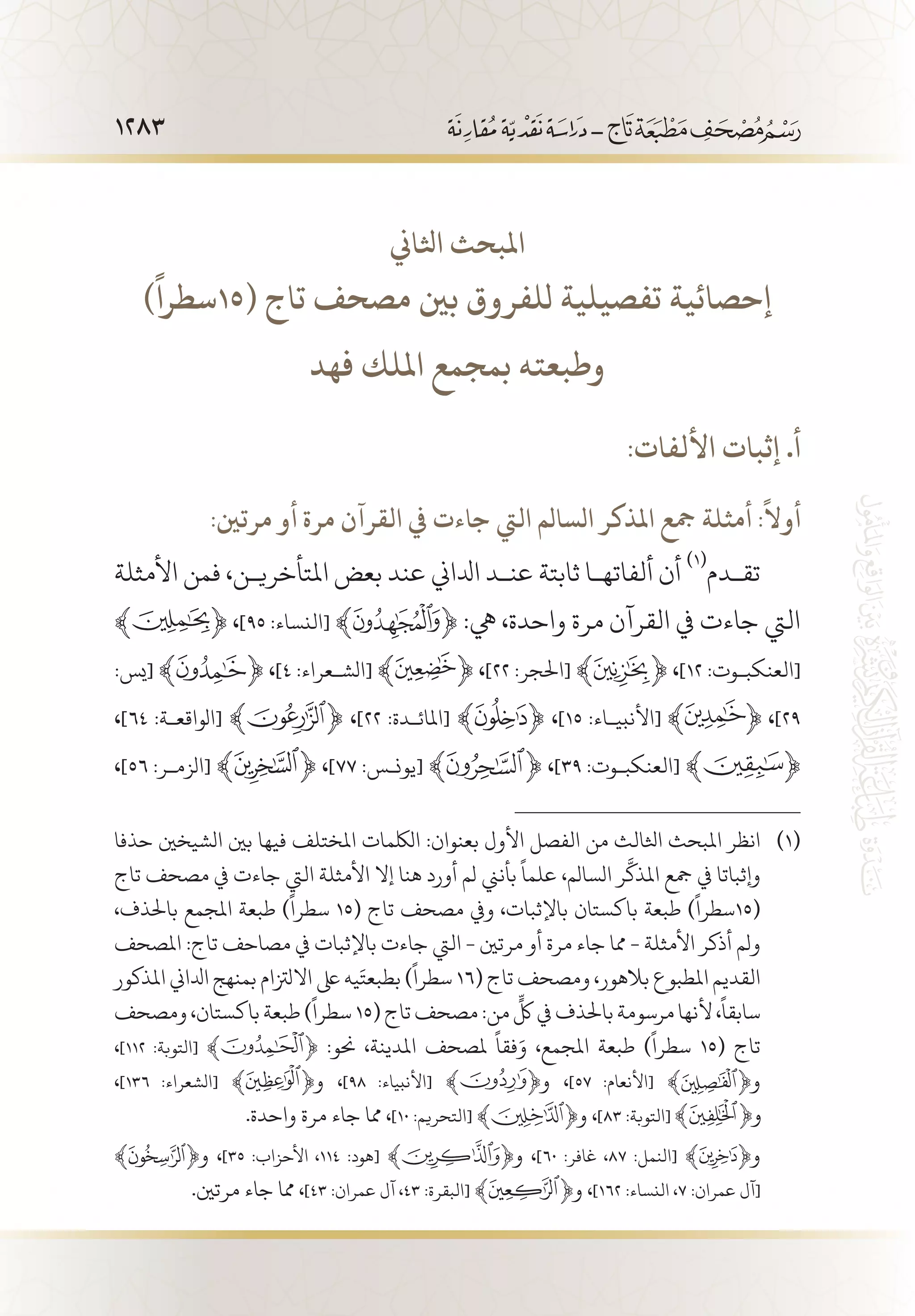 1283
‫اثلاين‬ ‫املبحث‬
)
ً
‫(51سطرا‬ ‫تاج‬ ‫مصحف‬ ‫بني‬ ‫للفروق‬ ‫تفصيلية‬ ‫إحصائية‬
‫فهد‬ ‫امللك‬ ‫بمجمع‬ ‫وطبعته‬
:‫األلفات‬ ‫إثبات‬ .‫أ‬
:‫مرتني‬ ‫أو‬ ‫مرة‬ ‫القرآن‬ ‫يف‬ ‫جاءت‬ ‫اليت‬ ‫السالم‬ ‫املذكر‬ ‫مجع‬ ‫أمثلة‬ :
ً
‫أوال‬
‫األمثلة‬ ‫فمن‬ ،‫املتأخري�ن‬ ‫بعض‬ ‫عند‬ ‫ادلاين‬ ‫عن�د‬ ‫ثابتة‬ ‫ألفاته�ا‬ ‫أن‬
(((
‫تق�دم‬
﴾ ﴿ ،]٩٥ :‫[النساء‬ ﴾ ﴿ :‫يه‬ ،‫واحدة‬ ‫مرة‬ ‫القرآن‬ ‫يف‬ ‫جاءت‬ ‫اليت‬
:‫[يس‬ ﴾ ﴿ ،]٤ :‫[الش�عراء‬ ﴾ ﴿ ،]٢٢ :‫[احلجر‬ ﴾ ﴿ ،]١٢ :‫[العنكب�وت‬
،]٦٤ :‫[الواقع�ة‬ ﴾ ﴿ ،]٢٢ :‫[املائ�دة‬ ﴾ ﴿ ،]١٥ :‫[األنبي�اء‬ ،]٢٩
،]٥٦ :‫[الزم�ر‬ ﴾ ﴿ ،]77 :‫[يون�س‬ ﴾ ﴿ ،]٣٩ :‫[العنكب�وت‬ ﴾ ﴿
‫حذفا‬ ‫الشيخني‬ ‫بني‬ ‫فيها‬ ‫املختلف‬ ‫اللكمات‬ :‫بعنوان‬ ‫األول‬ ‫الفصل‬ ‫من‬ ‫اثلالث‬ ‫املبحث‬ ‫انظر‬ 	(((
‫تاج‬ ‫مصحف‬ ‫يف‬ ‫جاءت‬ ‫اليت‬ ‫األمثلة‬ ‫إال‬ ‫هنا‬ ‫أورد‬ ‫لم‬ ‫بأنين‬
ً
‫علما‬ ،‫السالم‬ ‫ر‬
َّ
‫املذك‬ ‫مجع‬ ‫يف‬ ‫وإثباتا‬
،‫باحلذف‬ ‫املجمع‬ ‫طبعة‬ )
ً
‫سطرا‬ 15( ‫تاج‬ ‫مصحف‬ ‫ويف‬ ،‫باإلثبات‬ ‫باكستان‬ ‫طبعة‬ )
ً
‫(51سطرا‬
‫املصحف‬ :‫تاج‬ ‫مصاحف‬ ‫يف‬ ‫باإلثبات‬ ‫جاءت‬ ‫اليت‬ - ‫مرتني‬ ‫أو‬ ‫مرة‬ ‫جاء‬ ‫مما‬ - ‫األمثلة‬ ‫أذكر‬ ‫ولم‬
‫املذكور‬ ‫ادلاين‬ ‫بمنهج‬ ‫االلزتام‬ ‫ىلع‬ ‫يه‬َ‫بطبعت‬ )
ً
‫سطرا‬ 16( ‫تاج‬ ‫ومصحف‬ ،‫بالهور‬ ‫املطبوع‬ ‫القديم‬
‫ومصحف‬،‫باكستان‬‫طبعة‬)
ً
‫سطرا‬15(‫تاج‬‫مصحف‬:‫من‬
ٍّ
‫لك‬‫يف‬‫باحلذف‬‫مرسومة‬‫ألنها‬،
ً
‫سابقا‬
،]112 :‫[التوبة‬ ﴾ ﴿ :‫حنو‬ ،‫املدينة‬ ‫ملصحف‬
ً
‫فقا‬َ‫و‬ ،‫املجمع‬ ‫طبعة‬ )
ً
‫سطرا‬ 15( ‫تاج‬
،]136 :‫[الشعراء‬ ﴾ ﴿‫و‬ ،]98 :‫[األنبياء‬ ﴾ ﴿‫و‬ ،]57 :‫[األنعام‬ ﴾ ﴿‫و‬
.‫واحدة‬ ‫مرة‬ ‫جاء‬ ‫مما‬ ،]10 :‫[التحريم‬ ﴾ ﴿‫و‬ ،]83 :‫[التوبة‬
﴾ ﴿‫و‬ ،]35 :‫األحزاب‬ ،114 :‫[هود‬ ﴾ ﴿‫و‬ ،]60 :‫غافر‬ ،87 :‫[النمل‬ ﴾ ﴿‫و‬ 	
.‫مرتني‬ ‫جاء‬ ‫مما‬ ،]43 :‫عمران‬ ‫آل‬ ،43 :‫[البقرة‬ ﴾ ﴿‫و‬ ،]162 :‫النساء‬ ،7 :‫عمران‬ ‫[آل‬
 