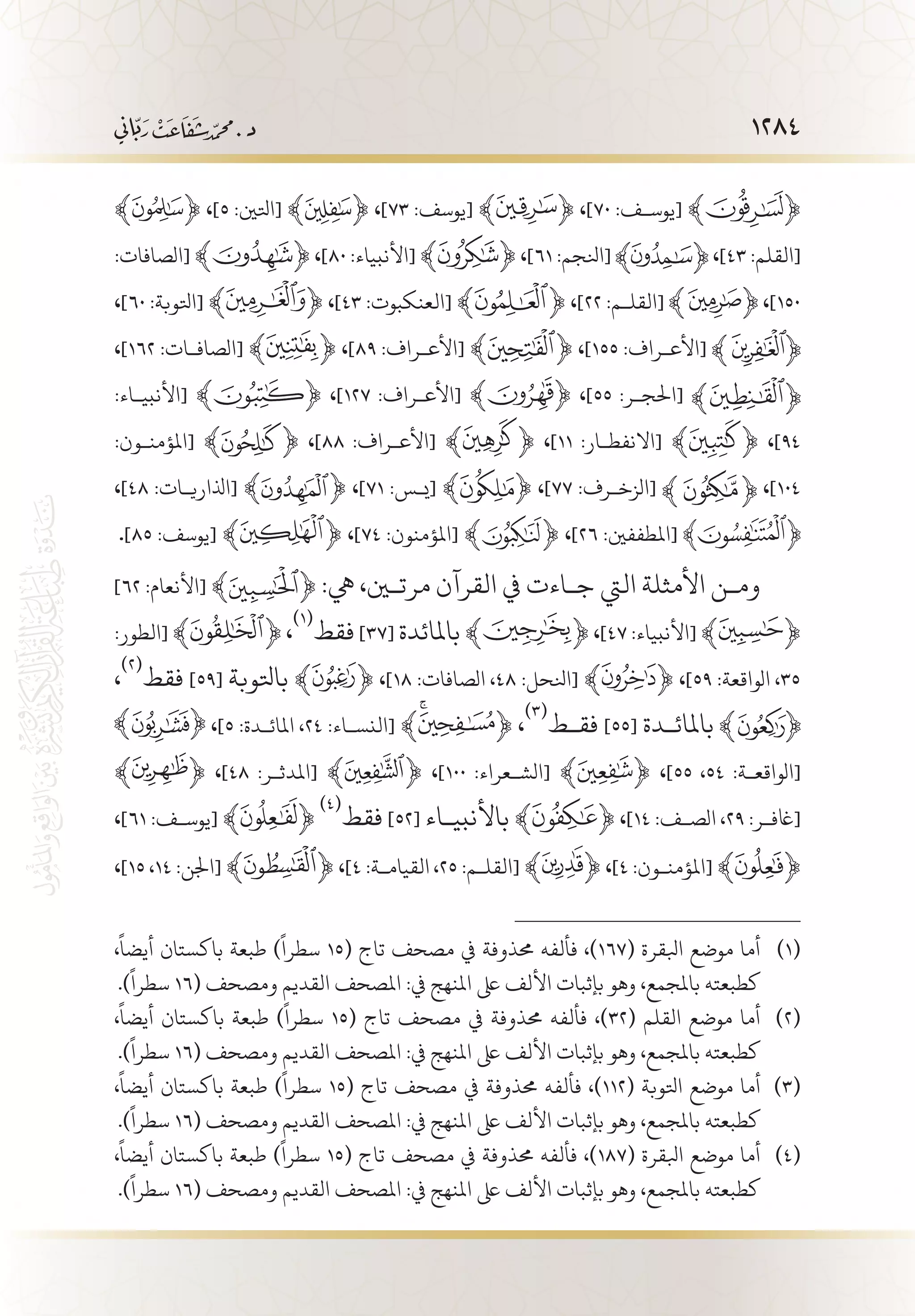 1284
﴾ ﴿ ،]٥ :‫[اتلني‬ ﴾ ﴿ ،]٧٣ :‫[يوسف‬ ﴾ ﴿ ،]٧٠ :‫[يوس�ف‬ ﴾ ﴿
:‫[الصافات‬ ﴾ ﴿ ،]٨٠ :‫[األنبياء‬ ﴾ ﴿ ،]٦١ :‫[انلجم‬ ،]٤٣ :‫[القلم‬
،]٦٠ :‫[اتلوبة‬ ﴾ ﴿ ،]٤٣ :‫[العنكبوت‬ ﴾ ﴿ ،]٢٢ :‫[القل�م‬ ،]١٥٠
،]١٦٢ :‫[الصاف�ات‬ ﴾ ﴿ ،]٨٩ :‫[األع�راف‬ ﴾ ﴿ ،]١٥٥ :‫[األع�راف‬
:‫[األنبي�اء‬ ﴾ ﴿ ،]١٢٧ :‫[األع�راف‬ ﴾ ﴿ ،]٥٥ :‫[احلج�ر‬
:‫[املؤمن�ون‬ ﴾ ﴿ ،]٨٨ :‫[األع�راف‬ ﴾ ﴿ ،]١١ :‫[االنفط�ار‬ ﴾ ﴿ ،]٩٤
،]٤٨ :‫[اذلاري�ات‬ ﴾ ﴿ ،]٧١ :‫[ي�س‬ ﴾ ﴿ ،]٧٧ :‫[الزخ�رف‬ ،]١٠٤
.]٨٥ :‫[يوسف‬ ﴾ ﴿ ،]٧٤ :‫[املؤمنون‬ ﴾ ﴿ ،]٢٦ :‫[املطففني‬
]٦٢ :‫[األنعام‬‫ﮊ‬ ﴾ ﴿ :‫يه‬ ،‫مرتين‬ ‫القرآن‬ ‫يف‬ ‫ج�اءت‬ ‫اليت‬ ‫األمثلة‬ ‫وم�ن‬
:‫[الطور‬ ﴾ ﴿ ،
(((
‫فقط‬ ]37[ ‫باملائدة‬ ﴾ ﴿ ،]٤٧ :‫[األنبياء‬ ﴾ ﴿
،
(((
‫فقط‬ ]59[ ‫باتلوبة‬ ﴾ ﴿ ،]18 :‫الصافات‬ ،٤٨ :‫[انلحل‬ ﴾ ﴿ ،]59 :‫الواقعة‬ ،٣٥
،]5 :‫املائ�دة‬ ،٢٤ :‫[النس�اء‬ ﴾ ﴿ ،
(((
‫فق�ط‬ ]55[ ‫باملائ�دة‬
﴾ ﴿ ،]٤٨ :‫[املدث�ر‬ ﴾ ﴿ ،]١٠٠ :‫[الش�عراء‬ ﴾ ﴿ ،]55 ،٥٤ :‫[الواقع�ة‬
،]٦١ :‫[يوس�ف‬ ﴾ ﴿
(((
‫فقط‬ ]52[ ‫باألنبي�اء‬ ﴾ ﴿ ،]14 :‫الص�ف‬ ،٢٩ :‫[اغف�ر‬
،]15 ،١٤ :‫[اجلن‬ ﴾ ﴿ ،]4 :‫القيام�ة‬ ،٢٥ :‫[القل�م‬ ﴾ ﴿ ،]٤ :‫[املؤمن�ون‬ ﴾ ﴿
،
ً
‫أيضا‬ ‫باكستان‬ ‫طبعة‬ )
ً
‫سطرا‬ 15( ‫تاج‬ ‫مصحف‬ ‫يف‬ ‫حمذوفة‬ ‫فألفه‬ ،)167( ‫ابلقرة‬ ‫موضع‬ ‫أما‬ 	(((
.)
ً
‫سطرا‬ 16( ‫ومصحف‬ ‫القديم‬ ‫املصحف‬ :‫يف‬ ‫املنهج‬ ‫ىلع‬ ‫األلف‬ ‫بإثبات‬ ‫وهو‬ ،‫باملجمع‬ ‫كطبعته‬
،
ً
‫أيضا‬ ‫باكستان‬ ‫طبعة‬ )
ً
‫سطرا‬ 15( ‫تاج‬ ‫مصحف‬ ‫يف‬ ‫حمذوفة‬ ‫فألفه‬ ،)32( ‫القلم‬ ‫موضع‬ ‫أما‬ 	(((
.)
ً
‫سطرا‬ 16( ‫ومصحف‬ ‫القديم‬ ‫املصحف‬ :‫يف‬ ‫املنهج‬ ‫ىلع‬ ‫األلف‬ ‫بإثبات‬ ‫وهو‬ ،‫باملجمع‬ ‫كطبعته‬
،
ً
‫أيضا‬ ‫باكستان‬ ‫طبعة‬ )
ً
‫سطرا‬ 15( ‫تاج‬ ‫مصحف‬ ‫يف‬ ‫حمذوفة‬ ‫فألفه‬ ،)112( ‫اتلوبة‬ ‫موضع‬ ‫أما‬ 	(((
.)
ً
‫سطرا‬ 16( ‫ومصحف‬ ‫القديم‬ ‫املصحف‬ :‫يف‬ ‫املنهج‬ ‫ىلع‬ ‫األلف‬ ‫بإثبات‬ ‫وهو‬ ،‫باملجمع‬ ‫كطبعته‬
،
ً
‫أيضا‬ ‫باكستان‬ ‫طبعة‬ )
ً
‫سطرا‬ 15( ‫تاج‬ ‫مصحف‬ ‫يف‬ ‫حمذوفة‬ ‫فألفه‬ ،)187( ‫ابلقرة‬ ‫موضع‬ ‫أما‬ 	(((
.)
ً
‫سطرا‬ 16( ‫ومصحف‬ ‫القديم‬ ‫املصحف‬ :‫يف‬ ‫املنهج‬ ‫ىلع‬ ‫األلف‬ ‫بإثبات‬ ‫وهو‬ ،‫باملجمع‬ ‫كطبعته‬
 