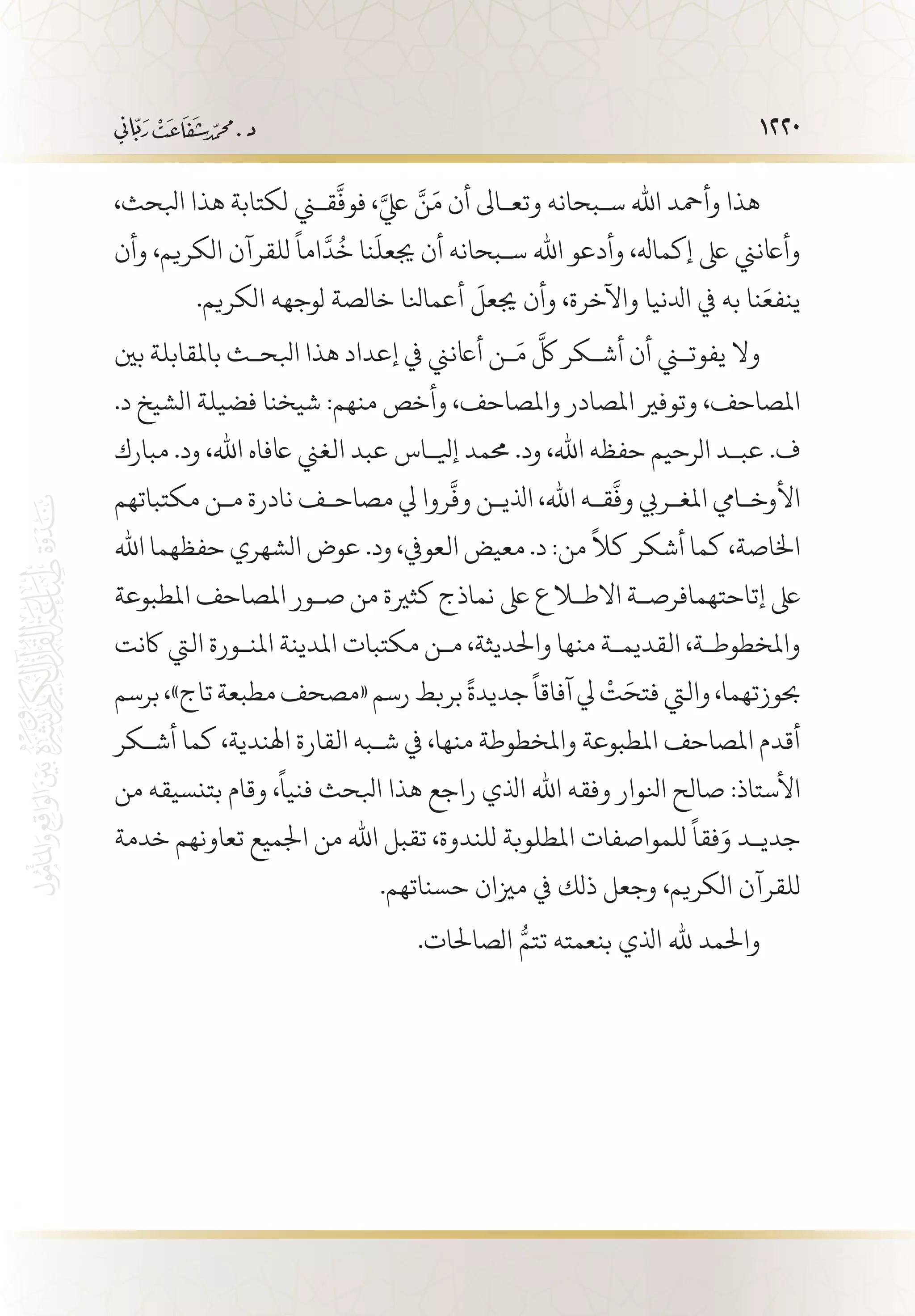 1220
،‫ابلحث‬ ‫هذا‬ ‫لكتابة‬ ‫قني‬
َّ
‫فوف‬ ،َّ‫يلع‬ َّ‫ن‬َ‫م‬ ‫أن‬ ‫وتع�اىل‬ ‫س�بحانه‬ ‫اهلل‬ ‫وأمحد‬ ‫هذا‬
‫وأن‬ ،‫الكريم‬ ‫للقرآن‬
ً
‫اما‬
َّ
‫د‬
ُ
‫خ‬ ‫نا‬
َ
‫جيعل‬ ‫أن‬ ‫س�بحانه‬ ‫اهلل‬ ‫وأدعو‬ ،‫إكماهل‬ ‫ىلع‬ ‫وأاعنين‬
.‫الكريم‬ ‫لوجهه‬ ‫خالصة‬ ‫أعمانلا‬
َ
‫جيعل‬ ‫وأن‬ ،‫واآلخرة‬ ‫ادلنيا‬ ‫يف‬ ‫به‬ ‫نا‬َ‫ينفع‬
‫بني‬ ‫باملقابلة‬ ‫ابلح�ث‬ ‫هذا‬ ‫إعداد‬ ‫يف‬ ‫أاعنين‬ ‫�ن‬َ‫م‬
َّ
‫لك‬ ‫أش�كر‬ ‫أن‬ ‫يفوتني‬ ‫وال‬
.‫د‬ ‫الشيخ‬ ‫فضيلة‬ ‫شيخنا‬ :‫منهم‬ ‫وأخص‬ ،‫واملصاحف‬ ‫املصادر‬ ‫وتوفري‬ ،‫املصاحف‬
‫مبارك‬ .‫ود‬ ،‫اهلل‬ ‫اعفاه‬ ‫الغين‬ ‫عبد‬ ‫إيل�اس‬ ‫حممد‬ .‫ود‬ ،‫اهلل‬ ‫حفظه‬ ‫الرحيم‬ ‫عب�د‬ .‫ف‬
‫مكتباتهم‬ ‫م�ن‬ ‫نادرة‬ ‫مصاح�ف‬ ‫يل‬ ‫روا‬
َّ
‫وف‬ ‫اذلي�ن‬ ،‫اهلل‬ ‫ق�ه‬
َّ
‫وف‬ ‫املغ�ريب‬ ‫األوخ�ايم‬
‫اهلل‬ ‫حفظهما‬ ‫الشهري‬ ‫عوض‬ .‫ود‬ ،‫العويف‬ ‫معيض‬ .‫د‬ :‫من‬
ً
‫كال‬ ‫أشكر‬ ‫كما‬ ،‫اخلاصة‬
‫املطبوعة‬ ‫املصاحف‬ ‫ص�ور‬ ‫من‬ ‫كثرية‬ ‫نماذج‬ ‫ىلع‬ ‫االطلاع‬ ‫إتاحتهمافرص�ة‬ ‫ىلع‬
‫اكنت‬ ‫اليت‬ ‫املن�ورة‬ ‫املدينة‬ ‫مكتبات‬ ‫م�ن‬ ،‫واحلديثة‬ ‫منها‬ ‫القديم�ة‬ ،‫واملخطوط�ة‬
‫برسم‬،»‫تاج‬‫مطبعة‬‫«مصحف‬‫رسم‬‫بربط‬
ً
‫جديدة‬
ً
‫آفاقا‬‫يل‬
ْ
‫ت‬َ‫فتح‬‫واليت‬،‫حبوزتهما‬
‫أش�كر‬ ‫كما‬ ،‫اهلندية‬ ‫القارة‬ ‫ش�به‬ ‫يف‬ ،‫منها‬ ‫واملخطوطة‬ ‫املطبوعة‬ ‫املصاحف‬ ‫أقدم‬
‫من‬ ‫بتنسيقه‬ ‫وقام‬ ،
ً
‫فنيا‬ ‫ابلحث‬ ‫هذا‬ ‫راجع‬ ‫اذلي‬ ‫اهلل‬ ‫وفقه‬ ‫انلوار‬ ‫صالح‬ :‫األستاذ‬
‫خدمة‬ ‫تعاونهم‬ ‫اجلميع‬ ‫من‬ ‫اهلل‬ ‫تقبل‬ ،‫للندوة‬ ‫املطلوبة‬ ‫للمواصفات‬
ً
‫فقا‬َ‫و‬ ‫جدي�د‬
.‫حسناتهم‬ ‫مزيان‬ ‫يف‬ ‫ذلك‬ ‫وجعل‬ ،‫الكريم‬ ‫للقرآن‬
.‫الصاحلات‬ ُّ‫تتم‬ ‫بنعمته‬ ‫اذلي‬ ‫هلل‬ ‫واحلمد‬
 