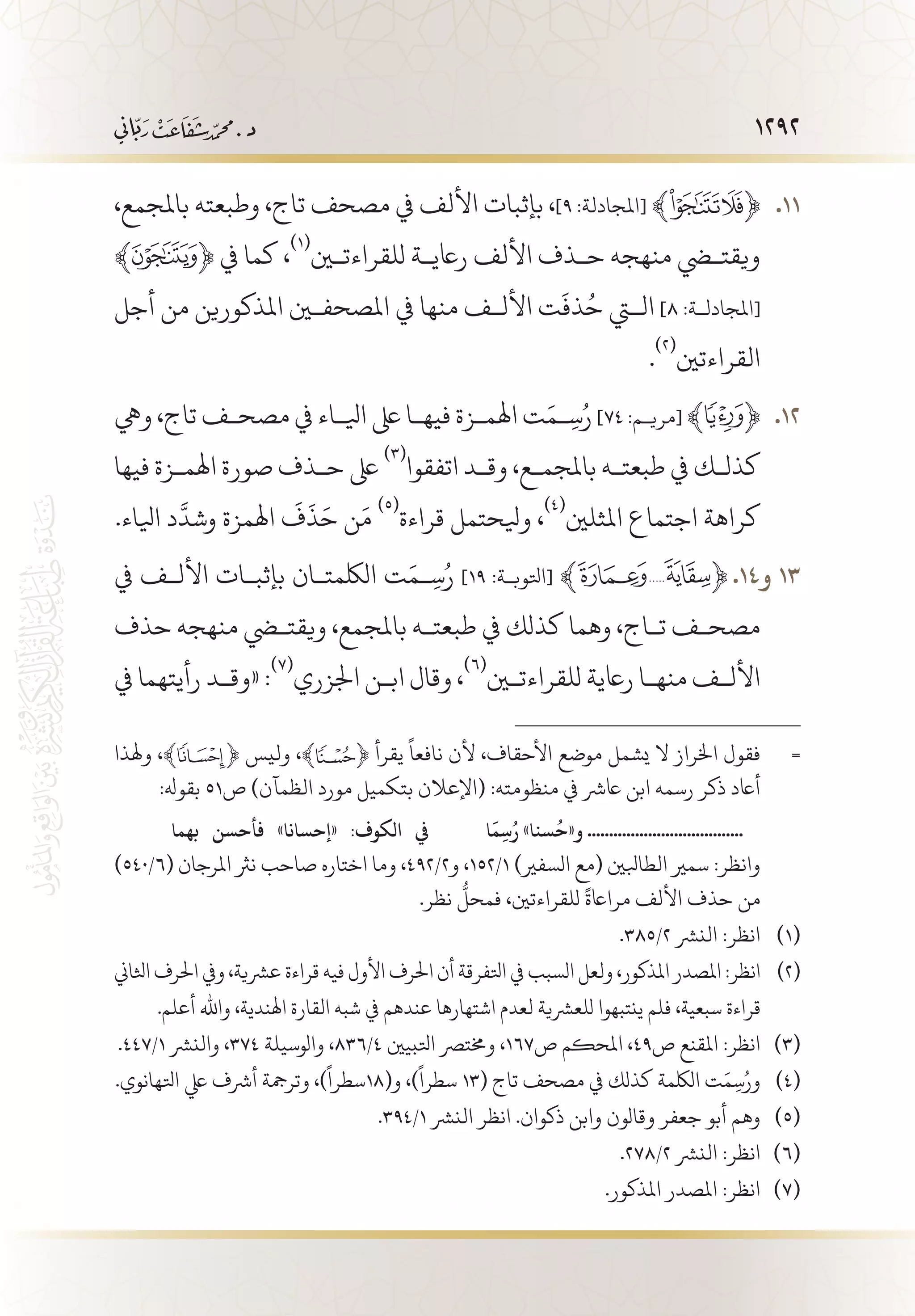 1292
،‫باملجمع‬ ‫وطبعته‬ ،‫تاج‬ ‫مصحف‬ ‫يف‬ ‫األلف‬ ‫بإثبات‬ ،]٩ :‫[املجادلة‬ ﴾ ﴿ 	.11
﴾ ﴿ ‫يف‬ ‫كما‬ ،
(((
‫للقراءتين‬ ‫راعي�ة‬ ‫األلف‬ ‫ح�ذف‬ ‫منهجه‬ ‫ويقتضي‬
‫أجل‬ ‫من‬ ‫املذكورين‬ ‫املصحفين‬ ‫يف‬ ‫منها‬ ‫األل�ف‬ ‫ت‬
َ
‫ذف‬ُ‫ح‬ ‫التي‬ ]٨ :‫[املجادل�ة‬
.
(((
‫القراءتني‬
‫ويه‬ ،‫تاج‬ ‫مصح�ف‬ ‫يف‬ ‫ايل�اء‬ ‫ىلع‬ ‫فيه�ا‬ ‫اهلم�زة‬ ‫ت‬َ‫�م‬ِ‫س‬ُ‫ر‬ ]٧٤ :‫[مري�م‬ ﴾ ﴿ 	.12
‫فيها‬ ‫اهلم�زة‬ ‫صورة‬ ‫ح�ذف‬ ‫ىلع‬
(((
‫اتفقوا‬ ‫وق�د‬ ،‫باملجم�ع‬ ‫طبعت�ه‬ ‫يف‬ ‫كذل�ك‬
.‫ايلاء‬ ‫د‬
َّ
‫وشد‬ ‫اهلمزة‬
َ
‫ف‬
َ
‫ذ‬َ‫ح‬ ‫ن‬َ‫م‬
(((
‫قراءة‬ ‫ويلحتمل‬ ،
(((
‫املثلني‬ ‫اجتماع‬ ‫كراهة‬
‫يف‬ ‫األل�ف‬ ‫بإثب�ات‬ ‫اللكمت�ان‬ ‫ت‬َ‫�م‬ِ‫س‬ُ‫ر‬ ]١٩ :‫[اتلوب�ة‬ ﴾ ﴿ 	.14‫و‬ 13
‫حذف‬ ‫منهجه‬ ‫ويقتضي‬ ،‫باملجمع‬ ‫طبعت�ه‬ ‫يف‬ ‫كذلك‬ ‫وهما‬ ،‫ت�اج‬ ‫مصح�ف‬
‫يف‬ ‫رأيتهما‬ ‫«وق�د‬ :
(((
‫اجلزري‬ ‫اب�ن‬ ‫وقال‬ ،
(((
‫للقراءتين‬ ‫راعية‬ ‫منه�ا‬ ‫األل�ف‬
‫وهلذا‬ ،﴾ ﴿ ‫وليس‬ ،﴾ ﴿ ‫يقرأ‬
ً
‫نافعا‬ ‫ألن‬ ،‫األحقاف‬ ‫موضع‬ ‫يشمل‬ ‫ال‬ ‫اخلراز‬ ‫فقول‬ 	=
:‫بقوهل‬ 51‫ص‬ )‫الظمآن‬ ‫مورد‬ ‫بتكميل‬ ‫(اإلعالن‬ :‫منظومته‬ ‫يف‬ ‫اعرش‬ ‫ابن‬ ‫رسمه‬ ‫ذكر‬ ‫أاعد‬
‫ا‬
َ
‫م‬ِ‫س‬ُ‫ر‬ »‫سنا‬
ُ
‫و«ح‬ ....................................‫بهما‬ ‫فأحسن‬ »‫«إحسانا‬ :‫الكوف‬ ‫يف‬
)540/6( ‫املرجان‬ ‫نرث‬ ‫صاحب‬ ‫اختاره‬ ‫وما‬ ،492/2‫و‬ ،152/1 )‫السفري‬ ‫(مع‬ ‫الطابلني‬ ‫سمري‬ :‫وانظر‬ 	
.‫نظر‬
ُّ
‫فمحل‬ ،‫للقراءتني‬
ً
‫مرااعة‬ ‫األلف‬ ‫حذف‬ ‫من‬
.385/2 ‫النرش‬ :‫انظر‬ 	(((
‫اثلاين‬ ‫احلرف‬ ‫ويف‬ ،‫عرشية‬ ‫قراءة‬ ‫فيه‬ ‫األول‬ ‫احلرف‬ ‫أن‬ ‫اتلفرقة‬ ‫يف‬ ‫السبب‬ ‫ولعل‬ ،‫املذكور‬ ‫املصدر‬ :‫انظر‬ 	(((
.‫أعلم‬ ‫واهلل‬ ،‫اهلندية‬ ‫القارة‬ ‫شبه‬ ‫يف‬ ‫عندهم‬ ‫اشتهارها‬ ‫لعدم‬ ‫للعرشية‬ ‫ينتبهوا‬ ‫فلم‬ ،‫سبعية‬ ‫قراءة‬
.447/1 ‫والنرش‬ ،374 ‫والوسيلة‬ ،836/4 ‫اتلبيني‬ ‫وخمترص‬ ،167‫ص‬ ‫املحكم‬ ،49‫ص‬ ‫املقنع‬ :‫انظر‬ 	(((
.‫اتلهانوي‬ ‫يلع‬ ‫أرشف‬ ‫وترمجة‬ ،)
ً
‫و(81سطرا‬ ،)
ً
‫سطرا‬ 13( ‫تاج‬ ‫مصحف‬ ‫يف‬ ‫كذلك‬ ‫اللكمة‬ ‫ت‬َ‫م‬ِ‫س‬ُ‫ور‬ 	(((
.394/1 ‫النرش‬ ‫انظر‬ .‫ذكوان‬ ‫وابن‬ ‫وقالون‬ ‫جعفر‬ ‫أبو‬ ‫وهم‬ 	(((
.278/2 ‫النرش‬ :‫انظر‬ 	(((
.‫املذكور‬ ‫املصدر‬ :‫انظر‬ 	(((
 