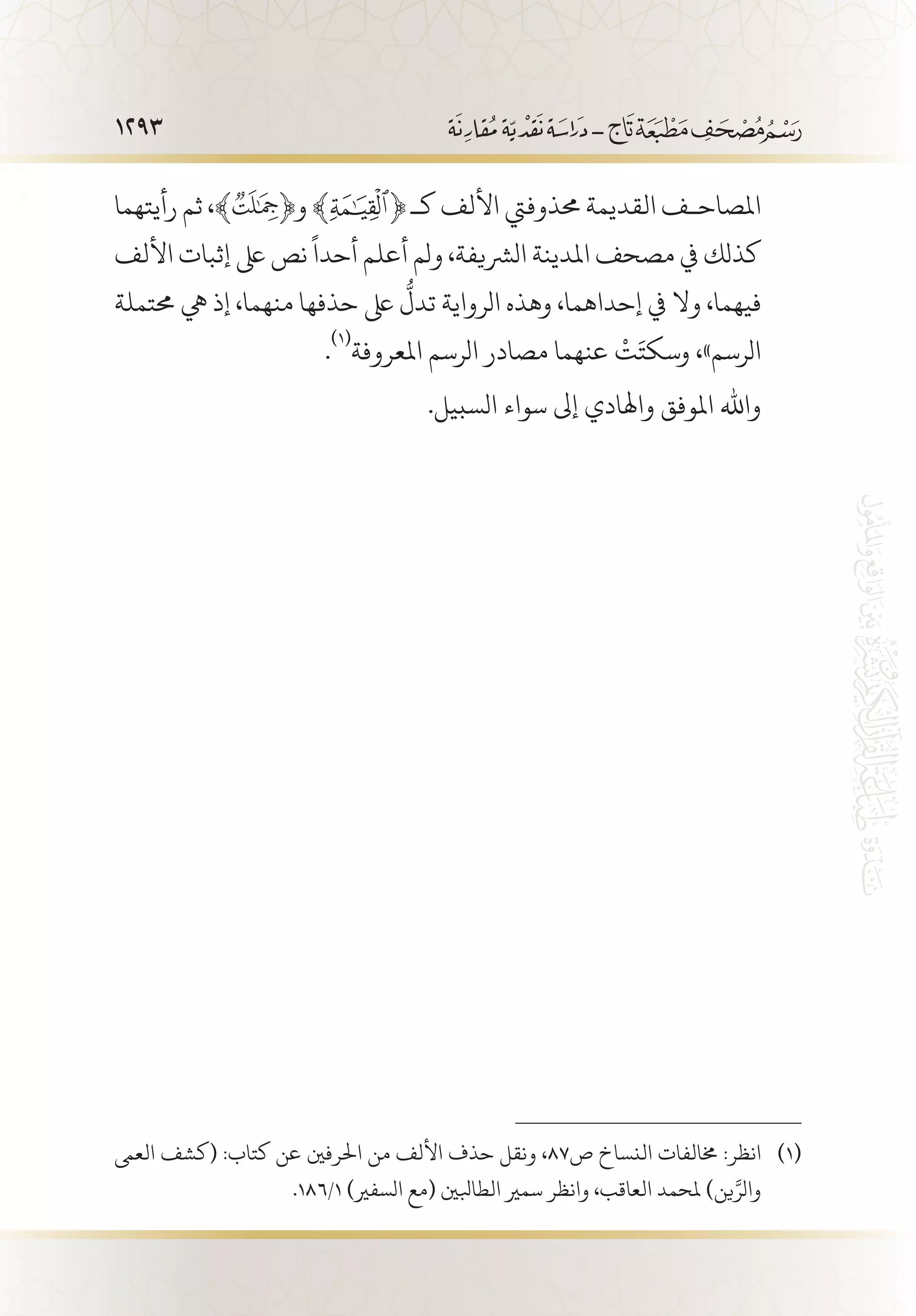 1293
‫رأيتهما‬ ‫ثم‬ ،﴾ ﴿‫و‬ ﴾ ﴿ ‫كـ‬ ‫األلف‬ ‫حمذوفيت‬ ‫القديمة‬ ‫املصاح�ف‬
‫األلف‬ ‫إثبات‬ ‫ىلع‬ ‫نص‬
ً
‫أحدا‬ ‫أعلم‬ ‫ولم‬ ،‫الرشيفة‬ ‫املدينة‬ ‫مصحف‬ ‫يف‬ ‫كذلك‬
‫حمتملة‬ ‫يه‬ ‫إذ‬ ،‫منهما‬ ‫حذفها‬ ‫ىلع‬
ُّ
‫تدل‬ ‫الرواية‬ ‫وهذه‬ ،‫إحداهما‬ ‫يف‬ ‫وال‬ ،‫فيهما‬
.
(((
‫املعروفة‬ ‫الرسم‬ ‫مصادر‬ ‫عنهما‬
ْ
‫ت‬َ‫وسكت‬ ،»‫الرسم‬
.‫السبيل‬ ‫سواء‬ ‫إىل‬ ‫واهلادي‬ ‫املوفق‬ ‫واهلل‬
‫العىم‬ ‫(كشف‬ :‫كتاب‬ ‫عن‬ ‫احلرفني‬ ‫من‬ ‫األلف‬ ‫حذف‬ ‫ونقل‬ ،87‫ص‬ ‫النساخ‬ ‫خمالفات‬ :‫انظر‬ 	(((
.186/1 )‫السفري‬ ‫(مع‬ ‫الطابلني‬ ‫سمري‬ ‫وانظر‬ ،‫العاقب‬ ‫ملحمد‬ )‫ين‬َّ‫والر‬
 