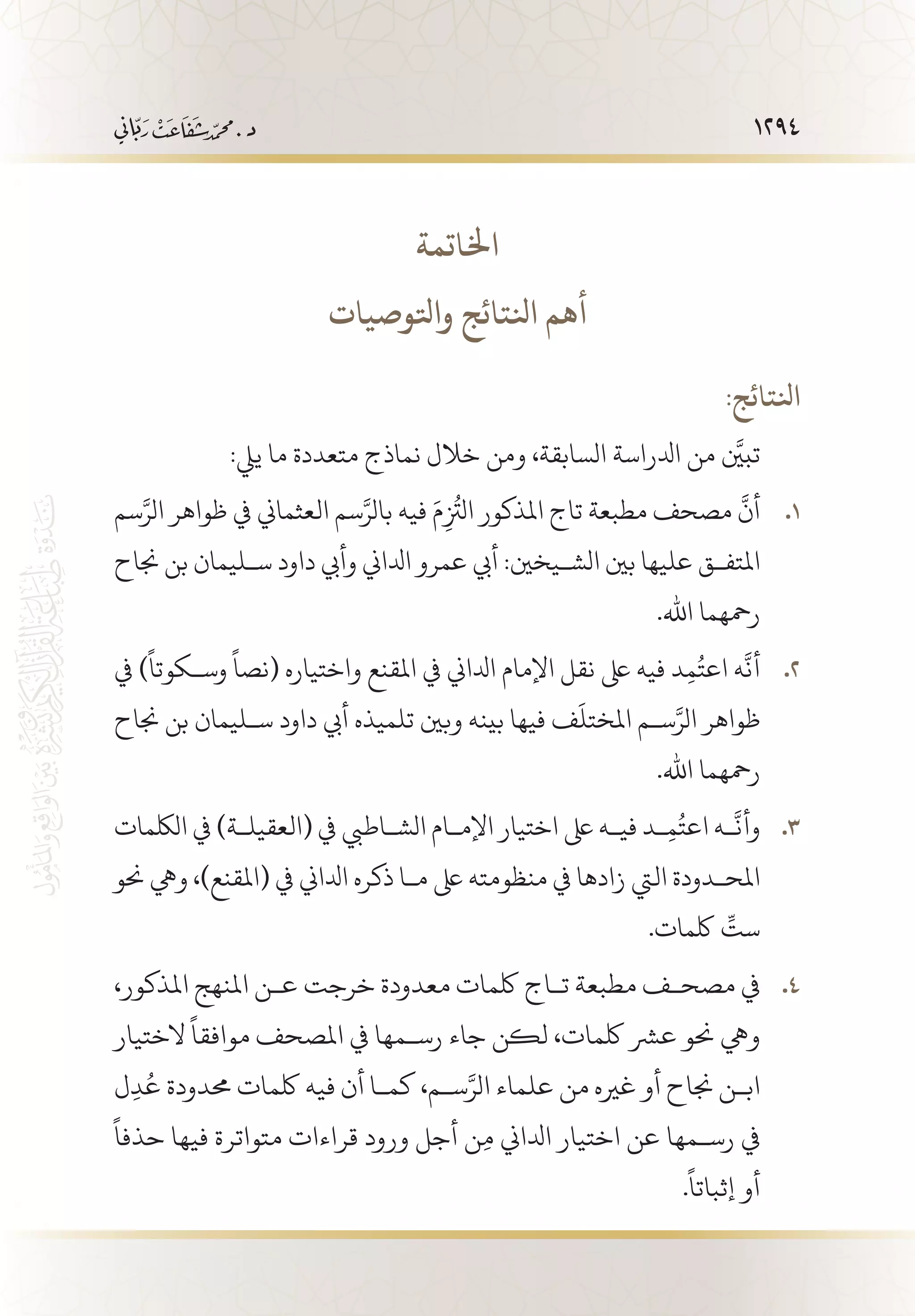 1294
‫اخلاتمة‬
‫واتلوصيات‬ ‫انلتائج‬ ‫أهم‬
:‫انلتائج‬
:‫ييل‬ ‫ما‬ ‫متعددة‬ ‫نماذج‬ ‫خالل‬ ‫ومن‬ ،‫السابقة‬ ‫ادلراسة‬ ‫من‬ َّ‫تبين‬
‫سم‬َّ‫الر‬ ‫ظواهر‬ ‫يف‬ ‫العثماين‬ ‫سم‬َّ‫بالر‬ ‫فيه‬ َ‫م‬ِ
ُ‫ز‬
‫الت‬ ‫املذكور‬ ‫تاج‬ ‫مطبعة‬ ‫مصحف‬
َّ
‫أن‬ 11 .
‫جناح‬ ‫بن‬ ‫س�ليمان‬ ‫داود‬ ‫وأيب‬ ‫ادلاين‬ ‫عمرو‬ ‫أيب‬ :‫الش�يخني‬ ‫بني‬ ‫عليها‬ ‫املتف�ق‬
.‫اهلل‬ ‫رمحهما‬
‫يف‬ )
ً
‫وس�كوتا‬
ً
‫(نصا‬ ‫واختياره‬ ‫املقنع‬ ‫يف‬ ‫ادلاين‬ ‫اإلمام‬ ‫نقل‬ ‫ىلع‬ ‫فيه‬ ‫د‬ِ‫م‬ُ‫اعت‬ ‫ه‬
َّ
‫أن‬ 22 .
‫جناح‬ ‫بن‬ ‫س�ليمان‬ ‫داود‬ ‫أيب‬ ‫تلميذه‬ ‫وبني‬ ‫بينه‬ ‫فيها‬ ‫ف‬
َ
‫املختل‬ ‫س�م‬َّ‫الر‬ ‫ظواهر‬
.‫اهلل‬ ‫رمحهما‬
‫اللكمات‬ ‫يف‬ )‫(العقيل�ة‬ ‫يف‬ ‫الش�اطيب‬ ‫اإلم�ام‬ ‫اختيار‬ ‫ىلع‬ ‫في�ه‬ ‫�د‬ِ‫م‬ُ‫اعت‬ ‫�ه‬
َّ
‫وأن‬ 33 .
‫حنو‬ ‫ويه‬ ،)‫(املقنع‬ ‫يف‬ ‫ادلاين‬ ‫ذكره‬ ‫م�ا‬ ‫ىلع‬ ‫منظومته‬ ‫يف‬ ‫زادها‬ ‫اليت‬ ‫املح�دودة‬
.‫لكمات‬ ِّ‫ست‬
،‫املذكور‬ ‫املنهج‬ ‫ع�ن‬ ‫خرجت‬ ‫معدودة‬ ‫لكمات‬ ‫ت�اج‬ ‫مطبعة‬ ‫مصح�ف‬ ‫يف‬ 44 .
‫الختيار‬
ً
‫موافقا‬ ‫املصحف‬ ‫يف‬ ‫رس�مها‬ ‫جاء‬ ‫لكن‬ ،‫لكمات‬ ‫عرش‬ ‫حنو‬ ‫ويه‬
‫ل‬ِ‫د‬ُ‫ع‬ ‫حمدودة‬ ‫لكمات‬ ‫فيه‬ ‫أن‬ ‫كم�ا‬ ،‫س�م‬َّ‫الر‬ ‫علماء‬ ‫من‬ ‫غريه‬ ‫أو‬ ‫جناح‬ ‫اب�ن‬
ً
‫حذفا‬ ‫فيها‬ ‫متواترة‬ ‫قراءات‬ ‫ورود‬ ‫أجل‬ ‫ن‬ِ‫م‬ ‫ادلاين‬ ‫اختيار‬ ‫عن‬ ‫رس�مها‬ ‫يف‬
.
ً
‫إثباتا‬ ‫أو‬
 