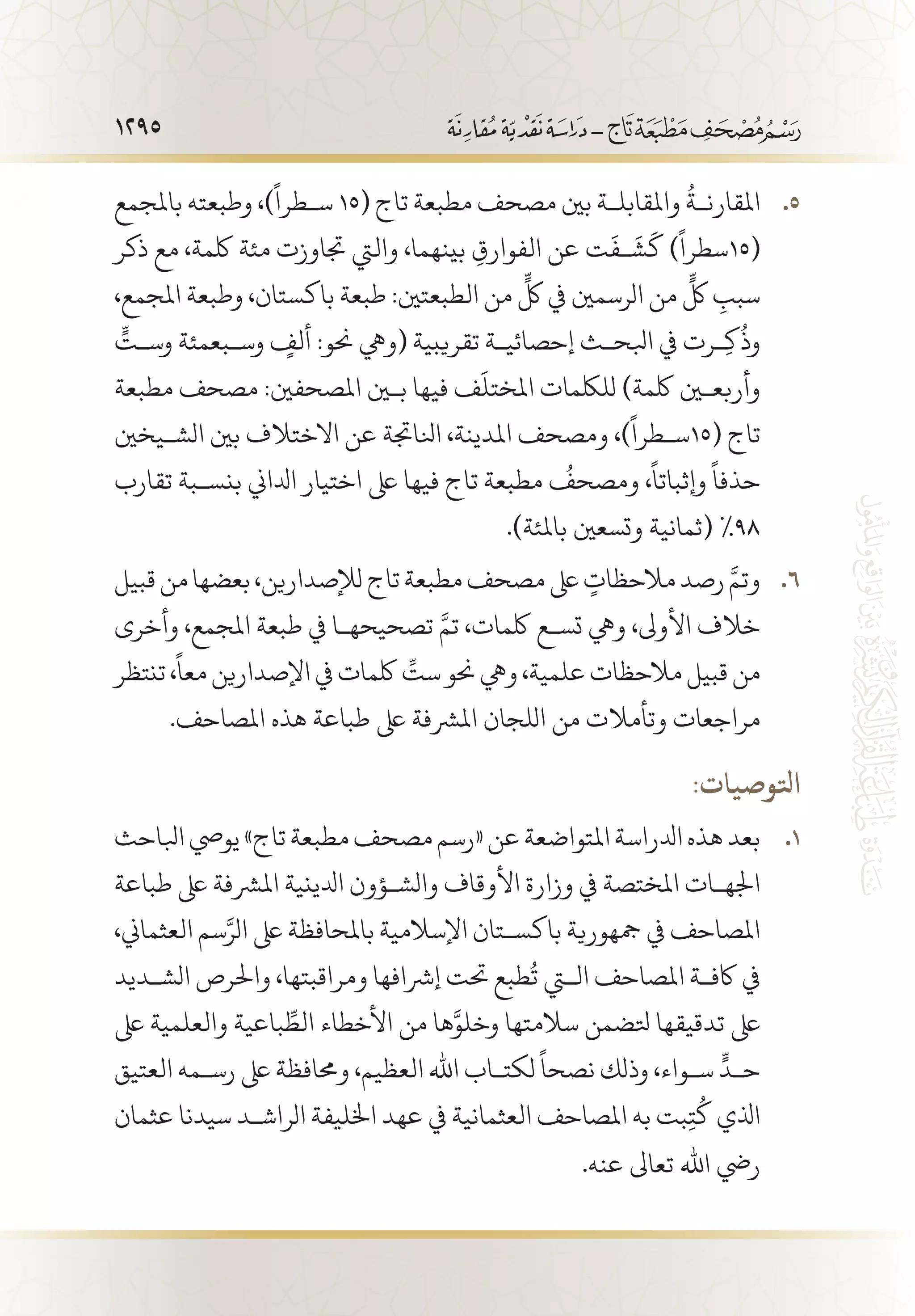 1295
‫باملجمع‬ ‫وطبعته‬ ،)
ً
‫س�طرا‬ 55 .15( ‫تاج‬ ‫مطبعة‬ ‫مصحف‬ ‫بني‬ ‫واملقابل�ة‬
ُ
‫املقارن�ة‬
‫ذكر‬ ‫مع‬ ،‫لكمة‬ ‫مئة‬ ‫جتاوزت‬ ‫واليت‬ ،‫بينهما‬ ِ‫الفوارق‬ ‫عن‬ ‫ت‬
َ
‫�ف‬
َ
‫ش‬
َ
‫ك‬ )
ً
‫(51سطرا‬
،‫املجمع‬ ‫وطبعة‬ ،‫باكستان‬ ‫طبعة‬ :‫الطبعتني‬ ‫من‬
ٍّ
‫لك‬ ‫يف‬ ‫الرسمني‬ ‫من‬
ٍّ
‫لك‬ ِ‫سبب‬
ٍّ‫وس�ت‬ ‫وس�بعمئة‬ ٍ‫ألف‬ :‫حنو‬ ‫(ويه‬ ‫تقريبية‬ ‫إحصائي�ة‬ ‫ابلح�ث‬ ‫يف‬ ‫�رت‬ِ‫ك‬
ُ
‫وذ‬
‫مطبعة‬ ‫مصحف‬ :‫املصحفني‬ ‫بين‬ ‫فيها‬ ‫ف‬
َ
‫املختل‬ ‫لللكمات‬ )‫لكمة‬ ‫وأربعين‬
‫الش�يخني‬ ‫بني‬ ‫االختالف‬ ‫عن‬ ‫انلاجتة‬ ،‫املدينة‬ ‫ومصحف‬ ،)
ً
‫(51س�طرا‬ ‫تاج‬
‫تقارب‬ ‫بنس�بة‬ ‫ادلاين‬ ‫اختيار‬ ‫ىلع‬ ‫فيها‬ ‫تاج‬ ‫مطبعة‬
ُ
‫ومصحف‬ ،
ً
‫وإثباتا‬
ً
‫حذفا‬
.)‫باملئة‬ ‫وتسعني‬ ‫(ثمانية‬ %98
‫قبيل‬‫من‬‫بعضها‬،‫لإلصدارين‬‫تاج‬‫مطبعة‬‫مصحف‬‫ىلع‬ ٍ‫مالحظات‬‫رصد‬ َّ‫وتم‬ 66 .
‫وأخرى‬ ،‫املجمع‬ ‫طبعة‬ ‫يف‬ ‫تصحيحه�ا‬ َّ‫تم‬ ،‫لكمات‬ ‫تس�ع‬ ‫ويه‬ ،‫األوىل‬ ‫خالف‬
‫تنتظر‬،
ً
‫معا‬‫اإلصدارين‬‫يف‬‫لكمات‬ ِّ‫ست‬‫حنو‬‫ويه‬،‫علمية‬‫مالحظات‬‫قبيل‬‫من‬
.‫املصاحف‬ ‫هذه‬ ‫طباعة‬ ‫ىلع‬ ‫املرشفة‬ ‫اللجان‬ ‫من‬ ‫وتأمالت‬ ‫مراجعات‬
:‫اتلوصيات‬
‫ابلاحث‬‫يويص‬»‫تاج‬‫مطبعة‬‫مصحف‬‫«رسم‬‫عن‬‫املتواضعة‬‫ادلراسة‬‫هذه‬‫بعد‬ 11 .
‫طباعة‬ ‫ىلع‬ ‫املرشفة‬ ‫ادلينية‬ ‫والش�ؤون‬ ‫األوقاف‬ ‫وزارة‬ ‫يف‬ ‫املختصة‬ ‫اجله�ات‬
،‫العثماين‬ ‫سم‬َّ‫الر‬ ‫ىلع‬ ‫باملحافظة‬ ‫اإلسالمية‬ ‫باكس�تان‬ ‫مجهورية‬ ‫يف‬ ‫املصاحف‬
‫الش�ديد‬ ‫واحلرص‬ ،‫ومراقبتها‬ ‫إرشافها‬ ‫حتت‬ ‫طبع‬
ُ
‫ت‬ ‫التي‬ ‫املصاحف‬ ‫اكف�ة‬ ‫يف‬
‫ىلع‬ ‫والعلمية‬ ‫باعية‬ ِّ‫الط‬ ‫األخطاء‬ ‫من‬ ‫ها‬َّ‫وخلو‬ ‫سالمتها‬ ‫تلضمن‬ ‫تدقيقها‬ ‫ىلع‬
‫العتيق‬ ‫رس�مه‬ ‫ىلع‬ ‫وحمافظة‬ ،‫العظيم‬ ‫اهلل‬ ‫لكت�اب‬
ً
‫نصحا‬ ‫وذلك‬ ،‫س�واء‬
ٍّ
‫ح�د‬
‫عثمان‬ ‫سيدنا‬ ‫الراش�د‬ ‫اخلليفة‬ ‫عهد‬ ‫يف‬ ‫العثمانية‬ ‫املصاحف‬ ‫به‬ ‫بت‬ِ‫ت‬
ُ
‫ك‬ ‫اذلي‬
.‫عنه‬ ‫تعاىل‬ ‫اهلل‬ ‫ريض‬
 