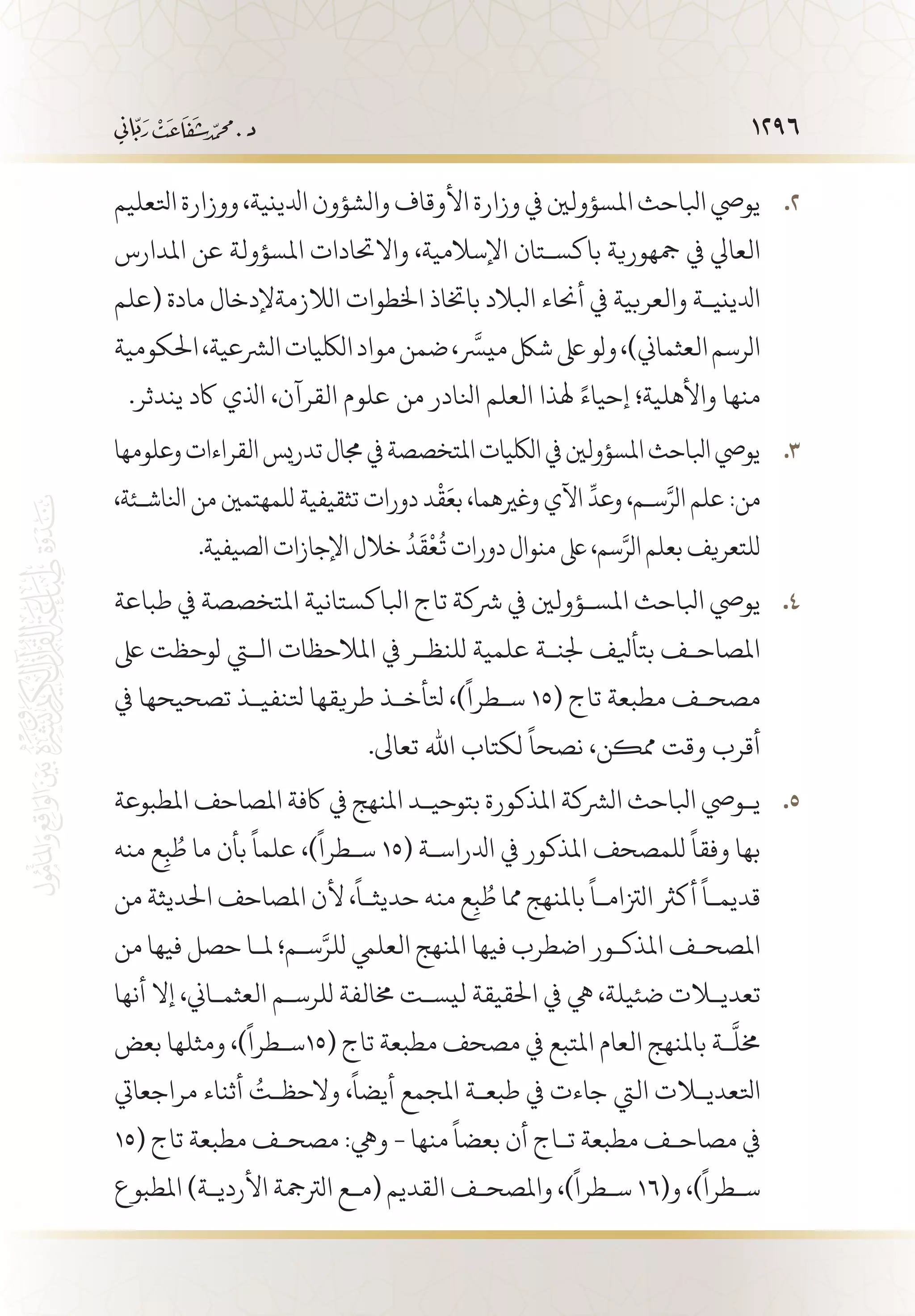 1296
‫اتلعليم‬‫ووزارة‬،‫ادلينية‬‫والشؤون‬‫األوقاف‬‫وزارة‬‫يف‬‫املسؤولني‬‫ابلاحث‬‫يويص‬ 22 .
‫املدارس‬ ‫عن‬ ‫املسؤولة‬ ‫واالحتادات‬ ،‫اإلسالمية‬ ‫باكس�تان‬ ‫مجهورية‬ ‫يف‬ ‫العايل‬
‫(علم‬ ‫مادة‬ ‫الالزمةإلدخال‬ ‫اخلطوات‬ ‫باختاذ‬ ‫ابلالد‬ ‫أحناء‬ ‫يف‬ ‫والعربية‬ ‫ادليني�ة‬
‫احلكومية‬،‫الرشعية‬‫اللكيات‬‫مواد‬‫ضمن‬،َّ‫ميسر‬‫شلك‬‫ىلع‬‫ولو‬،)‫العثماين‬‫الرسم‬
.‫يندثر‬ ‫اكد‬ ‫اذلي‬ ،‫القرآن‬ ‫علوم‬ ‫من‬ ‫انلادر‬ ‫العلم‬ ‫هلذا‬ ً‫إحياء‬ ‫واألهلية؛‬ ‫منها‬
‫وعلومها‬‫القراءات‬‫تدريس‬‫جمال‬‫يف‬‫املتخصصة‬‫اللكيات‬‫يف‬‫املسؤولني‬‫ابلاحث‬‫يويص‬ 33 .
،‫انلاش�ئة‬‫من‬‫للمهتمني‬‫تثقيفية‬‫دورات‬‫د‬
ْ
‫ق‬َ‫بع‬،‫وغريهما‬‫اآلي‬
ِّ
‫وعد‬،‫س�م‬َّ‫الر‬‫علم‬:‫من‬
.‫الصيفية‬‫اإلجازات‬‫خالل‬ ُ‫د‬
َ
‫ق‬
ْ
‫ع‬
ُ
‫ت‬‫دورات‬‫منوال‬‫ىلع‬،‫سم‬َّ‫الر‬‫بعلم‬‫للتعريف‬
‫طباعة‬ ‫يف‬ ‫املتخصصة‬ ‫ابلاكستانية‬ ‫تاج‬ ‫رشكة‬ ‫يف‬ ‫املس�ؤولني‬ ‫ابلاحث‬ ‫يويص‬ 44 .
‫ىلع‬ ‫لوحظت‬ ‫التي‬ ‫املالحظات‬ ‫يف‬ ‫للنظ�ر‬ ‫علمية‬ ‫جلن�ة‬ ‫بتأيلف‬ ‫املصاح�ف‬
‫يف‬ ‫تصحيحها‬ ‫تلنفي�ذ‬ ‫طريقها‬ ‫تلأخ�ذ‬ ،)
ً
‫س�طرا‬ 15( ‫تاج‬ ‫مطبعة‬ ‫مصح�ف‬
.‫تعاىل‬ ‫اهلل‬ ‫لكتاب‬
ً
‫نصحا‬ ،‫ممكن‬ ‫وقت‬ ‫أقرب‬
‫املطبوعة‬ ‫املصاحف‬ ‫اكفة‬ ‫يف‬ ‫املنهج‬ ‫بتوحي�د‬ ‫املذكورة‬ ‫الرشكة‬ ‫ابلاحث‬ ‫ي�ويص‬ 55 .
‫منه‬ ‫ع‬ِ‫ب‬ ُ‫ط‬ ‫ما‬ ‫بأن‬
ً
‫علما‬ ،)
ً
‫س�طرا‬ 15( ‫ادلراس�ة‬ ‫يف‬ ‫املذكور‬ ‫للمصحف‬
ً
‫وفقا‬ ‫بها‬
‫من‬ ‫احلديثة‬ ‫املصاحف‬ ‫ألن‬ ،
ً
‫حديث�ا‬ ‫منه‬ ‫ع‬ِ‫ب‬ ُ‫ط‬ ‫مما‬ ‫باملنهج‬
ً
‫الزتام�ا‬ ‫أكرث‬
ً
‫قديم�ا‬
‫من‬ ‫فيها‬ ‫حصل‬ ‫مل�ا‬ ‫س�م؛‬َّ‫للر‬ ‫العليم‬ ‫املنهج‬ ‫فيها‬ ‫اضطرب‬ ‫املذك�ور‬ ‫املصح�ف‬
‫أنها‬ ‫إال‬ ،‫العثم�اين‬ ‫للرس�م‬ ‫خمالفة‬ ‫ليس�ت‬ ‫احلقيقة‬ ‫يف‬ ‫يه‬ ،‫ضئيلة‬ ‫تعديلات‬
‫بعض‬ ‫ومثلها‬ ،)
ً
‫(51س�طرا‬ ‫تاج‬ ‫مطبعة‬ ‫مصحف‬ ‫يف‬ ‫املتبع‬ ‫العام‬ ‫باملنهج‬ ‫�ة‬
َّ
‫خمل‬
‫مراجعايت‬ ‫أثناء‬ ُ‫والحظ�ت‬ ،
ً
‫أيضا‬ ‫املجمع‬ ‫طبع�ة‬ ‫يف‬ ‫جاءت‬ ‫اليت‬ ‫اتلعديلات‬
15( ‫تاج‬ ‫مطبعة‬ ‫مصح�ف‬ :‫ويه‬ - ‫منها‬
ً
‫بعضا‬ ‫أن‬ ‫ت�اج‬ ‫مطبعة‬ ‫مصاح�ف‬ ‫يف‬
‫املطبوع‬ )‫األردي�ة‬ ‫الرتمجة‬ ‫(م�ع‬ ‫القديم‬ ‫واملصح�ف‬ ،)
ً
‫س�طرا‬ 16(‫و‬ ،)
ً
‫س�طرا‬
 