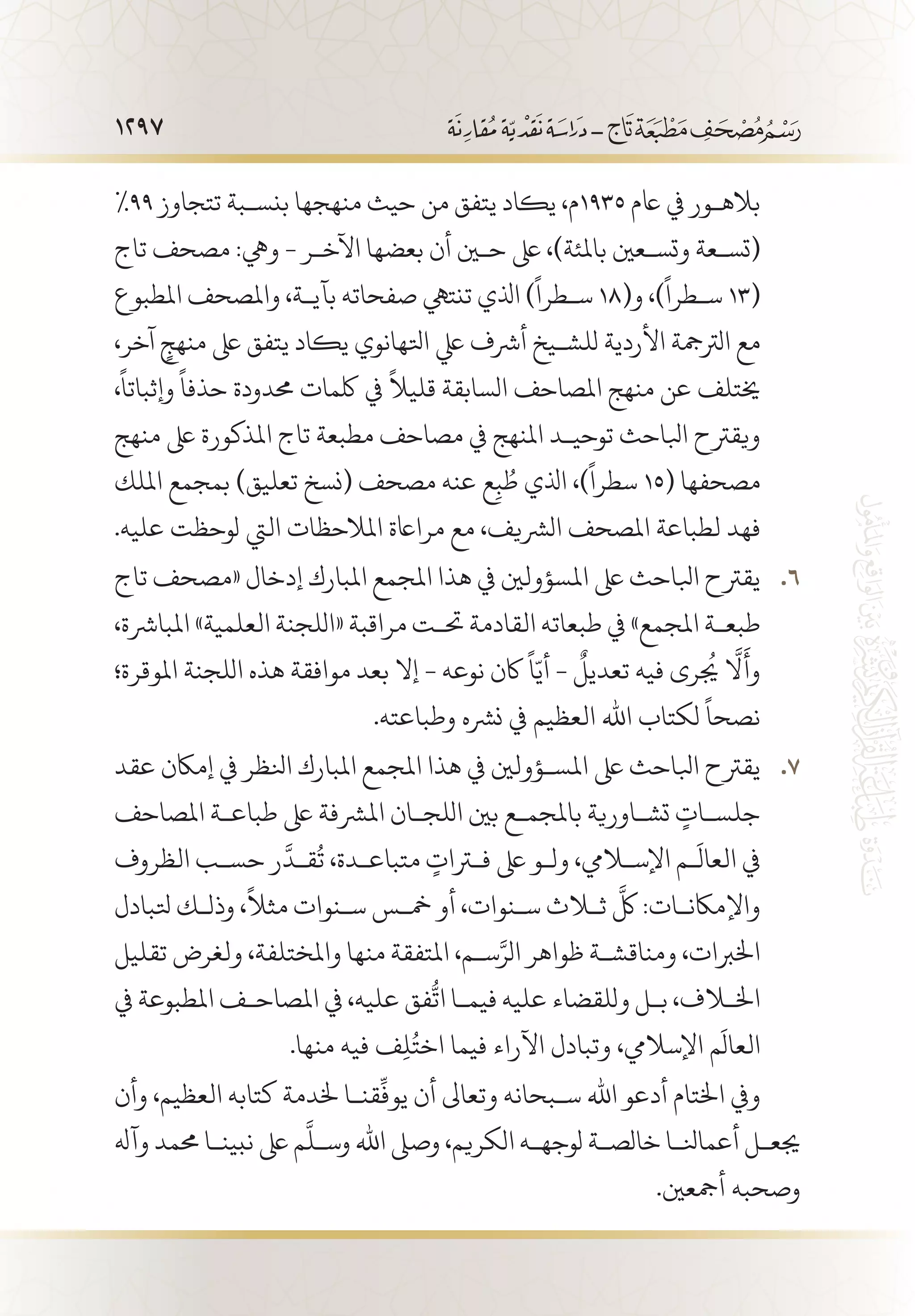 1297
%99 ‫تتجاوز‬ ‫بنس�بة‬ ‫منهجها‬ ‫حيث‬ ‫من‬ ‫يتفق‬ ‫يكاد‬ ،‫5391م‬ ‫اعم‬ ‫يف‬ ‫باله�ور‬
‫تاج‬ ‫مصحف‬ :‫ويه‬ - ‫اآلخ�ر‬ ‫بعضها‬ ‫أن‬ ‫حين‬ ‫ىلع‬ ،)‫باملئة‬ ‫وتس�عني‬ ‫(تس�عة‬
‫املطبوع‬ ‫واملصحف‬ ،‫بآي�ة‬ ‫صفحاته‬ ‫تنتيه‬ ‫اذلي‬ )
ً
‫س�طرا‬ 18(‫و‬ ،)
ً
‫س�طرا‬ 13(
،‫آخر‬ ٍ‫منهج‬ ‫ىلع‬ ‫يتفق‬ ‫يكاد‬ ‫اتلهانوي‬ ‫يلع‬ ‫أرشف‬ ‫للش�يخ‬ ‫األردية‬ ‫الرتمجة‬ ‫مع‬
،
ً
‫وإثباتا‬
ً
‫حذفا‬ ‫حمدودة‬ ‫لكمات‬ ‫يف‬
ً
‫قليال‬ ‫السابقة‬ ‫املصاحف‬ ‫منهج‬ ‫عن‬ ‫خيتلف‬
‫منهج‬ ‫ىلع‬ ‫املذكورة‬ ‫تاج‬ ‫مطبعة‬ ‫مصاحف‬ ‫يف‬ ‫املنهج‬ ‫توحي�د‬ ‫ابلاحث‬ ‫ويقرتح‬
‫امللك‬ ‫بمجمع‬ )‫تعليق‬ ‫(نسخ‬ ‫مصحف‬ ‫عنه‬ ‫ع‬ِ‫ب‬ ُ‫ط‬ ‫اذلي‬ ،)
ً
‫سطرا‬ 15( ‫مصحفها‬
.‫عليه‬ ‫لوحظت‬ ‫اليت‬ ‫املالحظات‬ ‫مرااعة‬ ‫مع‬ ،‫الرشيف‬ ‫املصحف‬ ‫لطباعة‬ ‫فهد‬
‫تاج‬ ‫«مصحف‬ ‫إدخال‬ ‫املبارك‬ ‫املجمع‬ ‫هذا‬ ‫يف‬ ‫املسؤولني‬ ‫ىلع‬ ‫ابلاحث‬ ‫يقرتح‬ 66 .
،‫املبارشة‬ »‫العلمية‬ ‫«اللجنة‬ ‫مراقبة‬ ‫حت�ت‬ ‫القادمة‬ ‫طبعاته‬ ‫يف‬ »‫املجمع‬ ‫طبع�ة‬
‫املوقرة؛‬ ‫اللجنة‬ ‫هذه‬ ‫موافقة‬ ‫بعد‬ ‫إال‬ - ‫نوعه‬ ‫اكن‬
ً
‫ا‬ّ‫أي‬ -
ٌ
‫تعديل‬ ‫فيه‬ ‫يجُرى‬ َّ‫لا‬
َ
‫وأ‬
.‫وطباعته‬ ‫نرشه‬ ‫يف‬ ‫العظيم‬ ‫اهلل‬ ‫لكتاب‬
ً
‫نصحا‬
‫عقد‬ ‫إماكن‬ ‫يف‬ ‫انلظر‬ ‫املبارك‬ ‫املجمع‬ ‫هذا‬ ‫يف‬ ‫املس�ؤولني‬ ‫ىلع‬ ‫ابلاحث‬ ‫يقرتح‬ 77 .
‫املصاحف‬ ‫طباع�ة‬ ‫ىلع‬ ‫املرشفة‬ ‫اللج�ان‬ ‫بني‬ ‫باملجم�ع‬ ‫تش�اورية‬ ٍ‫جلس�ات‬
‫الظروف‬ ‫حس�ب‬ ‫ر‬
َّ
‫ق�د‬
ُ
‫ت‬ ،‫متباع�دة‬ ٍ‫فترات‬ ‫ىلع‬ ‫ول�و‬ ،‫اإلسلايم‬ ‫�م‬
َ
‫العال‬ ‫يف‬
‫تلبادل‬ ‫وذل�ك‬ ،
ً
‫مثال‬ ‫س�نوات‬ ‫مخ�س‬ ‫أو‬ ،‫س�نوات‬ ‫ثلاث‬
َّ
‫لك‬ :‫واإلماكن�ات‬
‫تقليل‬ ‫ولغرض‬ ،‫واملختلفة‬ ‫منها‬ ‫املتفقة‬ ،‫س�م‬َّ‫الر‬ ‫ظواهر‬ ‫ومناقش�ة‬ ،‫اخلربات‬
‫يف‬ ‫املطبوعة‬ ‫املصاح�ف‬ ‫يف‬ ،‫عليه‬ ‫فق‬
ُّ
‫ات‬ ‫فيم�ا‬ ‫عليه‬ ‫وللقضاء‬ ‫ب�ل‬ ،‫اخللاف‬
.‫منها‬ ‫فيه‬ ‫ف‬ِ‫ل‬ُ‫اخت‬ ‫فيما‬ ‫اآلراء‬ ‫وتبادل‬ ،‫اإلساليم‬ ‫م‬
َ
‫العال‬
‫وأن‬ ،‫العظيم‬ ‫كتابه‬ ‫خلدمة‬ ‫قن�ا‬
ِّ
‫يوف‬ ‫أن‬ ‫وتعاىل‬ ‫س�بحانه‬ ‫اهلل‬ ‫أدعو‬ ‫اخلتام‬ ‫ويف‬
‫وآهل‬ ‫حممد‬ ‫نبين�ا‬ ‫ىلع‬ ‫م‬
َّ
‫وس�ل‬ ‫اهلل‬ ‫وصىل‬ ،‫الكريم‬ ‫لوجه�ه‬ ‫خالص�ة‬ ‫أعمانل�ا‬ ‫جيع�ل‬
.‫أمجعني‬ ‫وصحبه‬
 