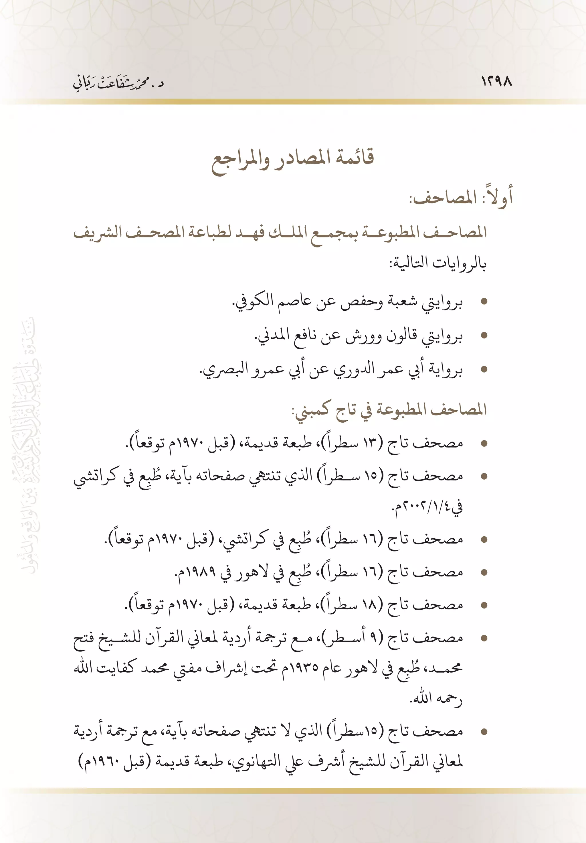 1298
‫واملراجع‬ ‫املصادر‬ ‫قائمة‬
:‫املصاحف‬ :
ً
‫أوال‬
‫الرشيف‬ ‫املصح��ف‬ ‫لطباعة‬ ‫فه��د‬ ‫املل��ك‬ ‫بمجم��ع‬ ‫املطبوع��ة‬ ‫املصاح��ف‬
:‫اتلايلة‬ ‫بالروايات‬
.‫الكويف‬ ‫اعصم‬ ‫عن‬ ‫وحفص‬ ‫شعبة‬ ‫برواييت‬• 	
.‫املدين‬ ‫نافع‬ ‫عن‬ ‫وورش‬ ‫قالون‬ ‫برواييت‬• 	
.‫ابلرصي‬ ‫عمرو‬ ‫أيب‬ ‫عن‬ ‫ادلوري‬ ‫عمر‬ ‫أيب‬ ‫برواية‬• 	
:‫كمبين‬ ‫تاج‬ ‫يف‬ ‫املطبوعة‬ ‫املصاحف‬
.)
ً
‫توقعا‬ ‫م‬ • 	1970 ‫(قبل‬ ،‫قديمة‬ ‫طبعة‬ ،)
ً
‫سطرا‬ 13( ‫تاج‬ ‫مصحف‬
‫كراتيش‬ ‫يف‬ ‫ع‬ِ‫ب‬ ُ‫ط‬ ،‫بآية‬ ‫صفحاته‬ ‫تنتيه‬ ‫اذلي‬ )
ً
‫س�طرا‬ • 	15( ‫تاج‬ ‫مصحف‬
.‫يف4/1/2002م‬
.)
ً
‫توقعا‬ ‫م‬ • 	1970 ‫(قبل‬ ،‫كراتيش‬ ‫يف‬ ‫ع‬ِ‫ب‬ ُ‫ط‬ ،)
ً
‫سطرا‬ 16( ‫تاج‬ ‫مصحف‬
.‫م‬ • 	1989 ‫يف‬ ‫الهور‬ ‫يف‬ ‫ع‬ِ‫ب‬ ُ‫ط‬ ،)
ً
‫سطرا‬ 16( ‫تاج‬ ‫مصحف‬
.)
ً
‫توقعا‬ ‫م‬ • 	1970 ‫(قبل‬ ،‫قديمة‬ ‫طبعة‬ ،)
ً
‫سطرا‬ 18( ‫تاج‬ ‫مصحف‬
‫فتح‬ ‫للش�يخ‬ ‫القرآن‬ ‫ملعاين‬ ‫أردية‬ ‫ترمجة‬ ‫م�ع‬ ،)‫أس�طر‬ • 	9( ‫تاج‬ ‫مصحف‬
‫اهلل‬ ‫كفايت‬ ‫حممد‬ ‫مفيت‬ ‫إرشاف‬ ‫حتت‬ ‫5391م‬ ‫اعم‬ ‫الهور‬ ‫يف‬ ‫ع‬ِ‫ب‬ ُ‫ط‬ ،‫حمم�د‬
.‫اهلل‬ ‫رمحه‬
‫أردية‬ ‫ترمجة‬ ‫مع‬ ،‫بآية‬ ‫صفحاته‬ ‫تنتيه‬ ‫ال‬ ‫اذلي‬ )
ً
‫سطرا‬ • 	15( ‫تاج‬ ‫مصحف‬
)‫0691م‬ ‫(قبل‬ ‫قديمة‬ ‫طبعة‬ ،‫اتلهانوي‬ ‫يلع‬ ‫أرشف‬ ‫للشيخ‬ ‫القرآن‬ ‫ملعاين‬
 