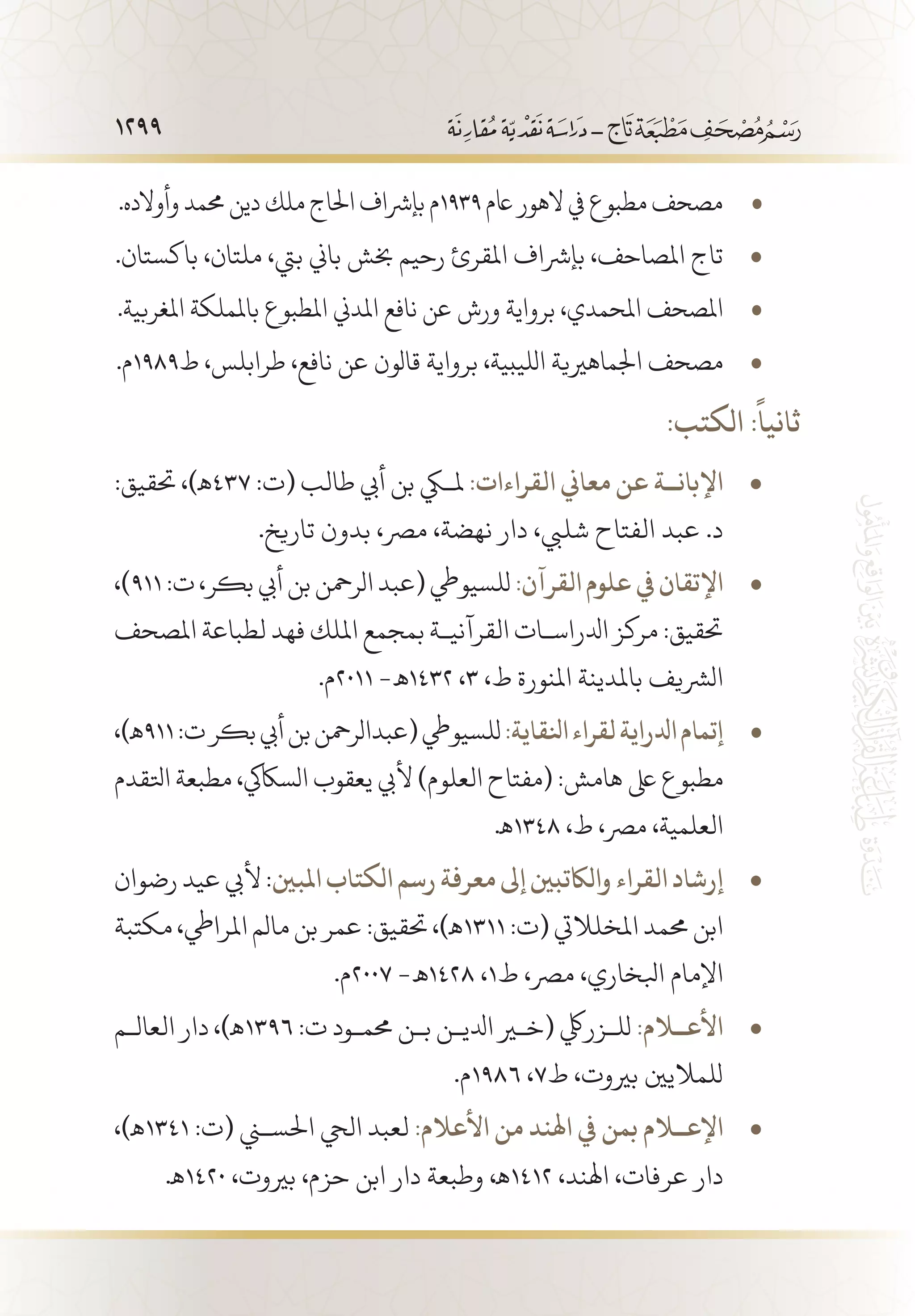 1299
.‫وأوالده‬‫حممد‬‫دين‬‫ملك‬‫احلاج‬‫بإرشاف‬‫م‬ • 	1939‫اعم‬‫الهور‬‫يف‬‫مطبوع‬‫مصحف‬
.‫باكستان‬ ،‫ملتان‬ ،‫بيت‬ ‫باين‬ ‫خبش‬ ‫رحيم‬ ‫املقرئ‬ ‫بإرشاف‬ ،‫املصاحف‬ ‫تاج‬• 	
.‫املغربية‬ ‫باململكة‬ ‫املطبوع‬ ‫املدين‬ ‫نافع‬ ‫عن‬ ‫ورش‬ ‫برواية‬ ،‫املحمدي‬ ‫املصحف‬• 	
• 	.‫ط9891م‬ ،‫طرابلس‬ ،‫نافع‬ ‫عن‬ ‫قالون‬ ‫برواية‬ ،‫الليبية‬ ‫اجلماهريية‬ ‫مصحف‬
:‫الكتب‬ :
ً
‫ثانيا‬
:‫حتقيق‬ ،)‫ـه‬ • 	437 :‫(ت‬ ‫طالب‬ ‫أيب‬ ‫بن‬ ‫ملكي‬ :‫القراءات‬ ‫معاين‬ ‫عن‬ ‫اإلبان��ة‬
.‫تاريخ‬ ‫بدون‬ ،‫مرص‬ ،‫نهضة‬ ‫دار‬ ،‫شليب‬ ‫الفتاح‬ ‫عبد‬ .‫د‬
،) • 	911:‫ت‬،‫بكر‬‫أيب‬‫بن‬‫الرمحن‬‫(عبد‬‫للسيويط‬:‫القرآن‬‫علوم‬‫يف‬‫اإلتقان‬
‫املصحف‬ ‫لطباعة‬ ‫فهد‬ ‫امللك‬ ‫بمجمع‬ ‫القرآني�ة‬ ‫ادلراس�ات‬ ‫مركز‬ :‫حتقيق‬
.‫1102م‬ -‫2341 ـه‬ ،3 ،‫ط‬ ‫املنورة‬ ‫باملدينة‬ ‫الرشيف‬
،)‫ـه‬ • 	911:‫ت‬‫بكر‬‫أيب‬‫بن‬‫(عبدالرمحن‬‫للسيويط‬:‫انلقاية‬‫لقراء‬‫ادلراية‬‫إتمام‬
‫اتلقدم‬ ‫مطبعة‬ ،‫الساكيك‬ ‫يعقوب‬ ‫أليب‬ )‫العلوم‬ ‫(مفتاح‬ :‫هامش‬ ‫ىلع‬ ‫مطبوع‬
.‫8431ـه‬ ،‫ط‬ ،‫مرص‬ ،‫العلمية‬
‫رضوان‬‫عيد‬‫أليب‬: • 	‫املبني‬‫الكتاب‬‫رسم‬‫معرفة‬‫إىل‬‫والاكتبني‬‫القراء‬‫إرشاد‬
‫مكتبة‬،‫املرايط‬‫مالم‬‫بن‬‫عمر‬:‫حتقيق‬،)‫1131ـه‬:‫(ت‬‫املخلاليت‬‫حممد‬‫ابن‬
.‫7002م‬ -‫8241 ـه‬ ،1‫ط‬ ،‫مرص‬ ،‫ابلخاري‬ ‫اإلمام‬
‫العال�م‬ ‫دار‬ ،)‫ـه‬ • 	1396 :‫ت‬ ‫حمم�ود‬ ‫ب�ن‬ ‫ادلي�ن‬ ‫(خير‬ ‫لل�زريلك‬ :‫األع�لام‬
.‫6891م‬ ،7‫ط‬ ،‫بريوت‬ ‫للماليني‬
،)‫ـه‬ • 	1341 :‫(ت‬ ‫احلسني‬ ‫اليح‬ ‫لعبد‬ :‫األعالم‬ ‫من‬ ‫اهلند‬ ‫يف‬ ‫بمن‬ ‫اإلع�لام‬
.‫0241ـه‬ ،‫بريوت‬ ،‫حزم‬ ‫ابن‬ ‫دار‬ ‫وطبعة‬ ،‫2141ـه‬ ،‫اهلند‬ ،‫عرفات‬ ‫دار‬
 