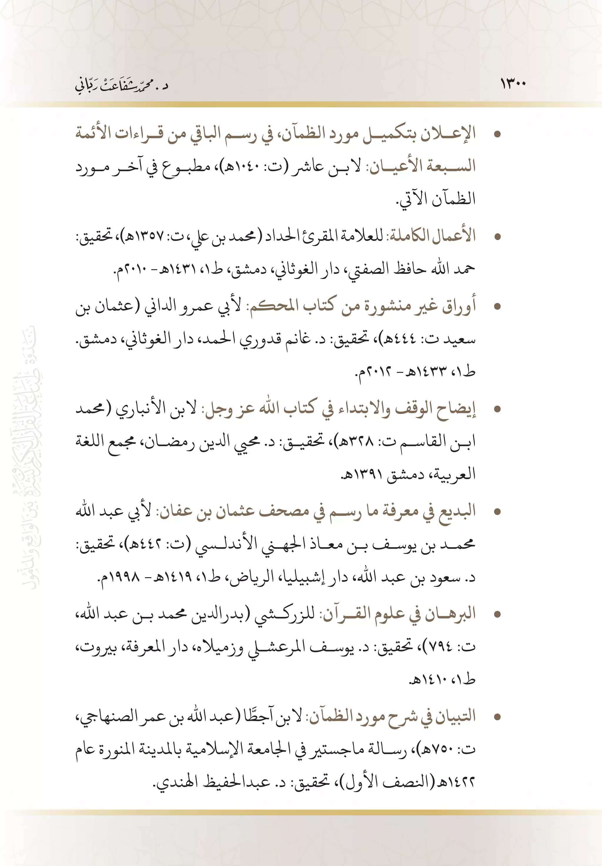 1300
‫األئمة‬ ‫ق��راءات‬ ‫من‬ ‫ابلايق‬ ‫رس��م‬ ‫يف‬ ،‫الظمآن‬ ‫مورد‬ ‫بتكمي��ل‬ ‫اإلع�لان‬• 	
‫م�ورد‬ ‫آخ�ر‬ ‫يف‬ ‫مطب�وع‬ ،)‫0401ـه‬ :‫(ت‬ ‫اعرش‬ ‫الب�ن‬ :‫األعي��ان‬ ‫الس��بعة‬
.‫اآليت‬ ‫الظمآن‬
:‫حتقيق‬،)‫ـه‬ • 	1357:‫ت‬،‫يلع‬‫بن‬‫(حممد‬‫احلداد‬‫املقرئ‬‫للعالمة‬:‫الاكملة‬‫األعمال‬
.‫0102م‬ -‫1341 ـه‬ ،1‫ط‬ ،‫دمشق‬ ،‫الغوثاين‬ ‫دار‬ ،‫الصفيت‬ ‫حافظ‬ ‫اهلل‬ ‫محد‬
‫بن‬ ‫(عثمان‬ ‫ادلاين‬ ‫عمرو‬ ‫أليب‬ • 	:‫املحكم‬ ‫كتاب‬ ‫من‬ ‫منشورة‬ ‫غري‬ ‫أوراق‬
.‫دمشق‬ ،‫الغوثاين‬ ‫دار‬ ،‫احلمد‬ ‫قدوري‬ ‫اغنم‬ .‫د‬ :‫حتقيق‬ ،)‫444ـه‬ :‫ت‬ ‫سعيد‬
.‫2102م‬ -‫3341 ـه‬ ،1‫ط‬
‫(حممد‬ ‫األنباري‬ ‫البن‬ • 	:‫وجل‬ ‫عز‬ ‫اهلل‬ ‫كتاب‬ ‫يف‬ ‫واالبتداء‬ ‫الوقف‬ ‫إيضاح‬
‫اللغة‬ ‫جممع‬ ،‫رمض�ان‬ ‫ادلين‬ ‫حميي‬ .‫د‬ :‫حتقي�ق‬ ،)‫823ـه‬ :‫ت‬ ‫القاس�م‬ ‫اب�ن‬
.‫1931ـه‬ ‫دمشق‬ ،‫العربية‬
‫اهلل‬ ‫عبد‬ ‫أليب‬ • 	:‫عفان‬ ‫بن‬ ‫عثمان‬ ‫مصحف‬ ‫يف‬ ‫رس��م‬ ‫ما‬ ‫معرفة‬ ‫يف‬ ‫ابلديع‬1
:‫حتقيق‬ ،)‫244ـه‬ :‫(ت‬ ‫األندلسي‬ ‫اجلهني‬ ‫مع�اذ‬ ‫ب�ن‬ ‫يوس�ف‬ ‫بن‬ ‫حمم�د‬
.‫8991م‬ -‫9141 ـه‬ ،1‫ط‬ ،‫الرياض‬ ،‫إشبيليا‬ ‫دار‬ ،‫اهلل‬ ‫عبد‬ ‫بن‬ ‫سعود‬ .‫د‬
،‫اهلل‬ ‫عبد‬ ‫ب�ن‬ ‫حممد‬ ‫(بدرادلين‬ ‫للزركشي‬ • 	:‫الق��رآن‬ ‫علوم‬ ‫يف‬ ‫الربه��ان‬1
،‫بريوت‬ ،‫املعرفة‬ ‫دار‬ ،‫وزمياله‬ ‫املرعشلي‬ ‫يوس�ف‬ .‫د‬ :‫حتقيق‬ ،)794 :‫ت‬
.‫0141ـه‬ ،1‫ط‬
،‫الصنهايج‬‫عمر‬‫بن‬‫اهلل‬‫(عبد‬‫ا‬ َّ‫آجط‬‫البن‬ • 	:‫الظمآن‬‫مورد‬‫رشح‬‫يف‬‫اتلبيان‬
‫اعم‬ ‫املنورة‬ ‫باملدينة‬ ‫اإلسالمية‬ ‫اجلامعة‬ ‫يف‬ ‫ماجستري‬ ‫رس�الة‬ ،)‫057ـه‬ :‫ت‬
.‫اهلندي‬ ‫عبداحلفيظ‬ .‫د‬ :‫حتقيق‬ ،)‫األول‬ ‫2241 ـه(انلصف‬
 