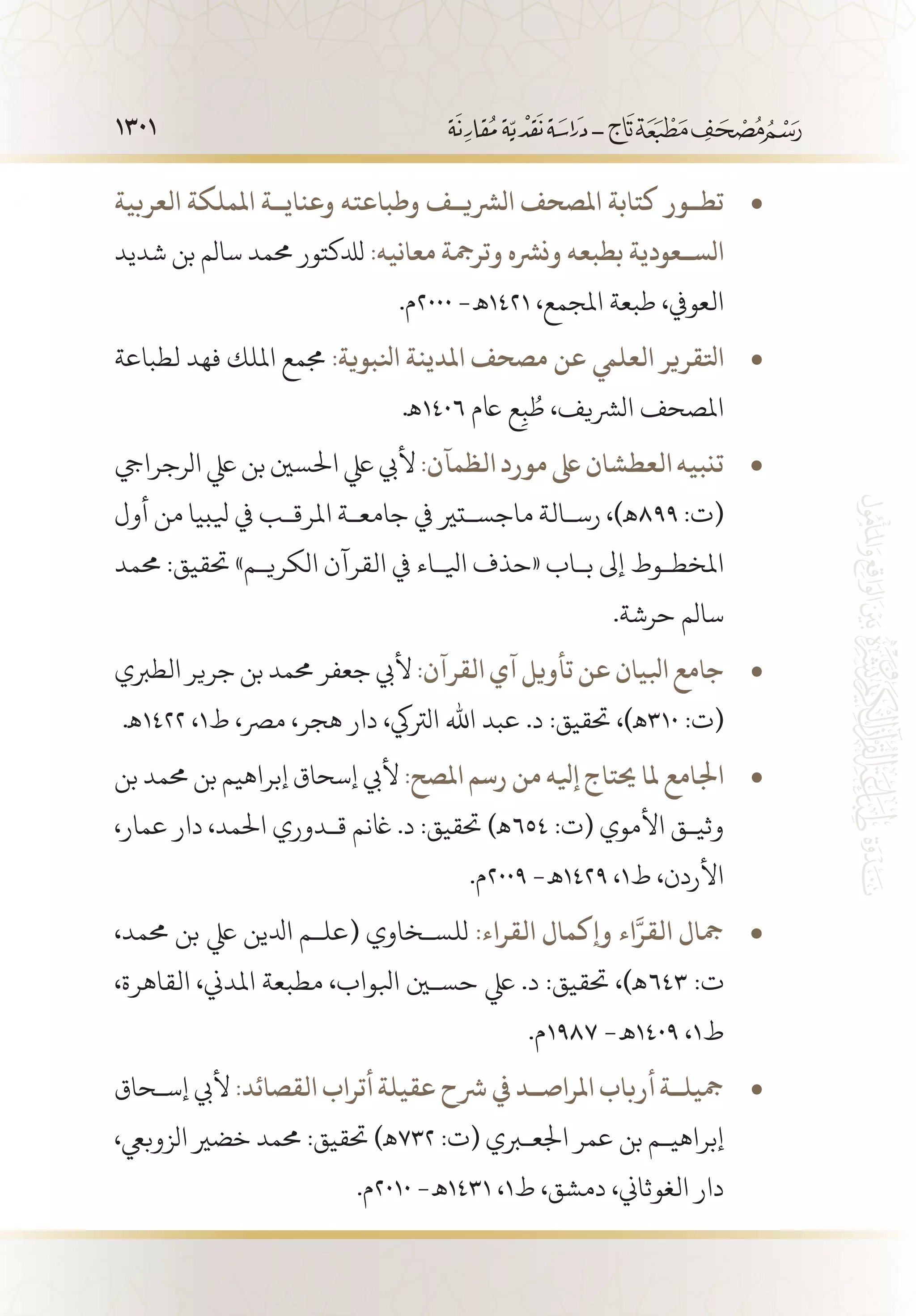 1301
‫العربية‬ ‫اململكة‬ ‫وعناي��ة‬ ‫وطباعته‬ ‫الرشي��ف‬ ‫املصحف‬ ‫كتابة‬ ‫تط��ور‬• 	
‫شديد‬ ‫بن‬ ‫سالم‬ ‫حممد‬ ‫لدلكتور‬ :‫معانيه‬ ‫وترمجة‬ ‫ونرشه‬ ‫بطبعه‬ ‫الس��عودية‬
.‫0002م‬ -‫1241 ـه‬ ،‫املجمع‬ ‫طبعة‬ ،‫العويف‬
‫لطباعة‬ ‫فهد‬ ‫امللك‬ ‫جممع‬ • 	:‫انلبوية‬ ‫املدينة‬ ‫مصحف‬ ‫عن‬ ‫العليم‬ ‫اتلقرير‬
.‫6041ـه‬ ‫اعم‬ ‫ع‬ِ‫ب‬ ُ‫ط‬ ،‫الرشيف‬ ‫املصحف‬
‫الرجرايج‬‫يلع‬‫بن‬‫احلسني‬‫يلع‬‫أليب‬ • 	:‫الظمآن‬‫مورد‬‫ىلع‬‫العطشان‬‫تنبيه‬
‫أول‬ ‫من‬ ‫يلبيا‬ ‫يف‬ ‫املرق�ب‬ ‫جامع�ة‬ ‫يف‬ ‫ماجس�تري‬ ‫رس�الة‬ ،)‫998ـه‬ :‫(ت‬
‫حممد‬ :‫حتقيق‬ »‫الكري�م‬ ‫القرآن‬ ‫يف‬ ‫ايل�اء‬ ‫«حذف‬ ‫ب�اب‬ ‫إىل‬ ‫املخط�وط‬
.‫حرشة‬ ‫سالم‬
‫الطربي‬ ‫جرير‬ ‫بن‬ ‫حممد‬ ‫جعفر‬ ‫أليب‬ • 	:‫القرآن‬ ‫آي‬ ‫تأويل‬‫عن‬‫ابليان‬ ‫جامع‬
.‫2241ـه‬ ،1‫ط‬ ،‫مرص‬ ،‫هجر‬ ‫دار‬ ،‫الرتيك‬ ‫اهلل‬ ‫عبد‬ .‫د‬ :‫حتقيق‬ ،)‫013ـه‬ :‫(ت‬
‫بن‬ ‫حممد‬ ‫بن‬ ‫إبراهيم‬ ‫إسحاق‬ ‫أليب‬ • 	:‫املصح‬ ‫رسم‬ ‫من‬ ‫إيله‬ ‫حيتاج‬ ‫ملا‬ ‫اجلامع‬
،‫عمار‬ ‫دار‬ ،‫احلمد‬ ‫ق�دوري‬ ‫اغنم‬ .‫د‬ :‫حتقيق‬ )‫456ـه‬ :‫(ت‬ ‫األموي‬ ‫وثي�ق‬
.‫9002م‬ -‫9241 ـه‬ ،1‫ط‬ ،‫األردن‬
،‫حممد‬ ‫بن‬ ‫يلع‬ ‫ادلين‬ ‫(عل�م‬ ‫للس�خاوي‬ • 	:‫القراء‬ ‫وإكمال‬ ‫اء‬َّ‫القر‬ ‫مجال‬
،‫القاهرة‬ ،‫املدين‬ ‫مطبعة‬ ،‫ابلواب‬ ‫حسين‬ ‫يلع‬ .‫د‬ :‫حتقيق‬ ،)‫346ـه‬ :‫ت‬
.‫7891م‬ -‫9041 ـه‬ ،1‫ط‬
‫إس�حاق‬ ‫أليب‬ • 	:‫القصائد‬ ‫أتراب‬ ‫عقيلة‬ ‫رشح‬ ‫يف‬ ‫املراص��د‬ ‫أرباب‬ ‫مجيل��ة‬
،‫الزوبيع‬ ‫خضري‬ ‫حممد‬ :‫حتقيق‬ )‫237ـه‬ :‫(ت‬ ‫اجلعبري‬ ‫عمر‬ ‫بن‬ ‫إبراهي�م‬
.‫0102م‬ -‫1341 ـه‬ ،1‫ط‬ ،‫دمشق‬ ،‫الغوثاين‬ ‫دار‬
 