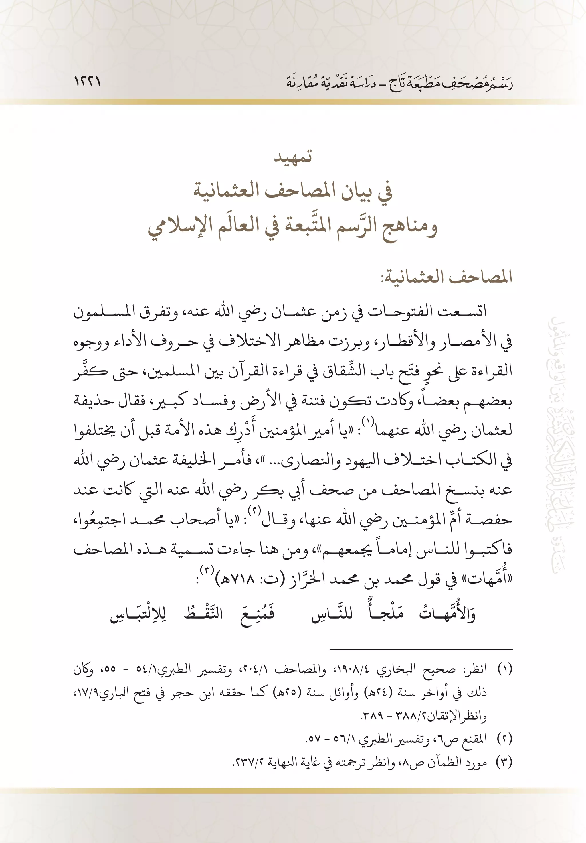 1221
‫تمهيد‬
‫العثمانية‬ ‫املصاحف‬ ‫بيان‬ ‫يف‬
‫اإلساليم‬ ‫م‬
َ
‫العال‬ ‫يف‬ ‫بعة‬
َّ
‫املت‬ ‫سم‬َّ‫الر‬ ‫ومناهج‬
:‫العثمانية‬ ‫املصاحف‬
‫املس�لمون‬ ‫وتفرق‬ ،‫عنه‬ ‫اهلل‬ ‫ريض‬ ‫عثم�ان‬ ‫زمن‬ ‫يف‬ ‫الفتوح�ات‬ ‫اتس�عت‬
‫ووجوه‬ ‫األداء‬ ‫ح�روف‬ ‫يف‬ ‫االختالف‬ ‫مظاهر‬ ‫وبرزت‬ ،‫واألقط�ار‬ ‫األمص�ار‬ ‫يف‬
‫ر‬
َّ
‫كف‬ ‫حىت‬ ،‫املسلمني‬ ‫بني‬ ‫القرآن‬ ‫قراءة‬ ‫يف‬ ‫قاق‬
ِّ
‫الش‬ ‫باب‬ ‫ح‬َ‫فت‬ ٍ‫حنو‬ ‫ىلع‬ ‫القراءة‬
‫حذيفة‬ ‫فقال‬ ،‫كبير‬ ‫وفس�اد‬ ‫األرض‬ ‫يف‬ ‫فتنة‬ ‫تكون‬ ‫واكدت‬ ،
ً
‫بعض�ا‬ ‫بعضه�م‬
‫خيتلفوا‬ ‫أن‬ ‫قبل‬ ‫األمة‬ ‫هذه‬ ‫ك‬ِ‫ر‬
ْ
‫د‬
َ
‫أ‬ ‫املؤمنني‬ ‫أمري‬ ‫«يا‬ :
(((
‫عنهما‬ ‫اهلل‬ ‫ريض‬ ‫لعثمان‬
‫اهلل‬ ‫ريض‬ ‫عثمان‬ ‫اخلليفة‬ ‫فأم�ر‬ ،» ...‫وانلصارى‬ ‫ايلهود‬ ‫اختلاف‬ ‫الكت�اب‬ ‫يف‬
‫عند‬ ‫اكنت‬ ‫اليت‬ ‫عنه‬ ‫اهلل‬ ‫ريض‬ ‫بكر‬ ‫أيب‬ ‫صحف‬ ‫من‬ ‫املصاحف‬ ‫بنس�خ‬ ‫عنه‬
،‫وا‬ُ‫ع‬ِ‫م‬‫اجت‬ ‫حمم�د‬ ‫أصحاب‬ ‫«يا‬ :
(((
‫وق�ال‬ ،‫عنها‬ ‫اهلل‬ ‫ريض‬ ‫املؤمنين‬ ِّ‫أم‬ ‫حفص�ة‬
‫املصاحف‬ ‫ه�ذه‬ ‫تس�مية‬ ‫جاءت‬ ‫هنا‬ ‫ومن‬ ،»‫جيمعه�م‬
ً
‫إمام�ا‬ ‫للن�اس‬ ‫فاكتب�وا‬
:
(((
)‫817ـه‬ :‫(ت‬ ‫از‬َّ‫اخلر‬ ‫حممد‬ ‫بن‬ ‫حممد‬ ‫قول‬ ‫يف‬ »‫هات‬
َّ
‫م‬
ُ
‫«أ‬
ِ‫��اس‬
َّ
‫للن‬
ٌ
‫ج��أ‬
ْ
‫ل‬
َ
‫م‬
ُ
‫ه��ات‬
َّ
‫م‬
ُ
‫األ‬َ‫و‬ِ‫��اس‬
َ
‫لتْب‬ِ‫ال‬ِ‫ل‬
ُ
‫��ط‬
ْ
‫ق‬َّ‫انل‬
َ
‫��ع‬ِ‫ن‬
ُ
‫م‬
َ
‫ف‬
‫واكن‬ ،55 - 54/1‫الطربي‬ ‫وتفسري‬ ،204/1 ‫واملصاحف‬ ،1908/4 ‫ابلخاري‬ ‫صحيح‬ :‫انظر‬ 	(((
،17/9‫ابلاري‬ ‫فتح‬ ‫يف‬ ‫حجر‬ ‫ابن‬ ‫حققه‬ ‫كما‬ )‫(52ـه‬ ‫سنة‬ ‫وأوائل‬ )‫(42ـه‬ ‫سنة‬ ‫أواخر‬ ‫يف‬ ‫ذلك‬
.389 - 388/2‫وانظراإلتقان‬
.57 - 56/1 ‫الطربي‬ ‫وتفسري‬ ،6‫ص‬ ‫املقنع‬ 	(((
.237/2 ‫انلهاية‬ ‫اغية‬ ‫يف‬ ‫ترمجته‬ ‫وانظر‬ ،8‫ص‬ ‫الظمآن‬ ‫مورد‬ 	(((
 