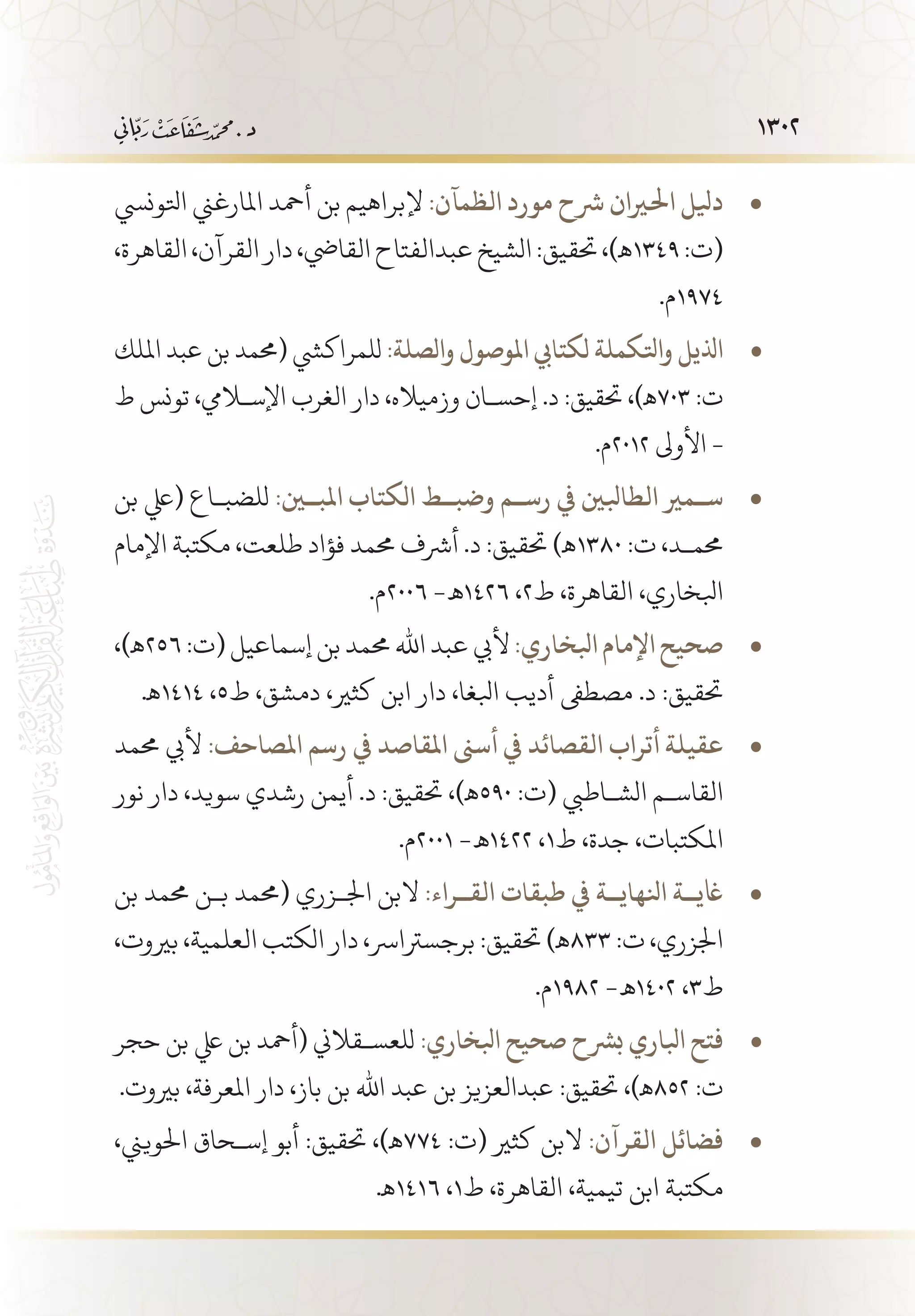 1302
‫اتلونيس‬ ‫املارغين‬ ‫أمحد‬ ‫بن‬ ‫إلبراهيم‬ • 	:‫الظمآن‬ ‫مورد‬ ‫رشح‬ ‫احلريان‬ ‫ديلل‬
،‫القاهرة‬،‫القرآن‬‫دار‬،‫القايض‬‫عبدالفتاح‬‫الشيخ‬:‫حتقيق‬،)‫9431ـه‬:‫(ت‬
.‫4791م‬
‫امللك‬ ‫عبد‬ ‫بن‬ ‫(حممد‬ ‫للمراكيش‬ • 	:‫والصلة‬ ‫املوصول‬ ‫لكتايب‬ ‫واتلكملة‬ ‫اذليل‬
‫ط‬ ‫تونس‬ ،‫اإلسلايم‬ ‫الغرب‬ ‫دار‬ ،‫وزمياله‬ ‫إحس�ان‬ .‫د‬ :‫حتقيق‬ ،)‫307ـه‬ :‫ت‬
.‫2102م‬ ‫األوىل‬ -
‫بن‬ ‫(يلع‬ ‫للضب�اع‬ • 	:‫املب�ين‬ ‫الكتاب‬ ‫وضب��ط‬ ‫رس��م‬ ‫يف‬ ‫الطابلني‬ ‫س��مري‬
‫اإلمام‬ ‫مكتبة‬ ،‫طلعت‬ ‫فؤاد‬ ‫حممد‬ ‫أرشف‬ .‫د‬ :‫حتقيق‬ )‫0831ـه‬ :‫ت‬ ،‫حمم�د‬
.‫6002م‬ -‫6241 ـه‬ ،2‫ط‬ ،‫القاهرة‬ ،‫ابلخاري‬
،)‫ـه‬ • 	256:‫(ت‬‫إسماعيل‬ ‫بن‬‫حممد‬ ‫اهلل‬ ‫عبد‬‫أليب‬ :‫ابلخاري‬ ‫اإلمام‬‫صحيح‬
.‫4141ـه‬ ،5‫ط‬ ،‫دمشق‬ ،‫كثري‬ ‫ابن‬ ‫دار‬ ،‫ابلغا‬ ‫أديب‬ ‫مصطىف‬ .‫د‬ :‫حتقيق‬
‫حممد‬ ‫أليب‬ • 	:‫املصاحف‬ ‫رسم‬ ‫يف‬ ‫املقاصد‬ ‫أسىن‬ ‫يف‬ ‫القصائد‬ ‫أتراب‬ ‫عقيلة‬
‫نور‬ ‫دار‬ ،‫سويد‬ ‫رشدي‬ ‫أيمن‬ .‫د‬ :‫حتقيق‬ ،)‫095ـه‬ :‫(ت‬ ‫الش�اطيب‬ ‫القاس�م‬
.‫1002م‬ -‫2241 ـه‬ ،1‫ط‬ ،‫جدة‬ ،‫املكتبات‬
‫بن‬ ‫حممد‬ ‫ب�ن‬ ‫(حممد‬ ‫اجل�زري‬ ‫البن‬ • 	:‫الق��راء‬ ‫طبقات‬ ‫يف‬ ‫انلهاي��ة‬ ‫اغي��ة‬
،‫بريوت‬ ،‫العلمية‬ ‫الكتب‬ ‫دار‬ ،‫برجسرتارس‬ :‫حتقيق‬ )‫338ـه‬ :‫ت‬ ،‫اجلزري‬
.‫2891م‬ -‫2041 ـه‬ ،3‫ط‬
‫حجر‬ ‫بن‬ ‫يلع‬ ‫بن‬ ‫(أمحد‬ ‫للعس�قالين‬ • 	:‫ابلخاري‬ ‫صحيح‬ ‫برشح‬ ‫ابلاري‬ ‫فتح‬
.‫بريوت‬ ،‫املعرفة‬ ‫دار‬ ،‫باز‬ ‫بن‬ ‫اهلل‬ ‫عبد‬ ‫بن‬ ‫عبدالعزيز‬ :‫حتقيق‬ ،)‫258ـه‬ :‫ت‬
،‫احلويين‬ ‫إس�حاق‬ ‫أبو‬ :‫حتقيق‬ ،)‫ـه‬ • 	774 :‫(ت‬ ‫كثري‬ ‫البن‬ :‫القرآن‬ ‫فضائل‬
.‫6141ـه‬ ،1‫ط‬ ،‫القاهرة‬ ،‫تيمية‬ ‫ابن‬ ‫مكتبة‬
 