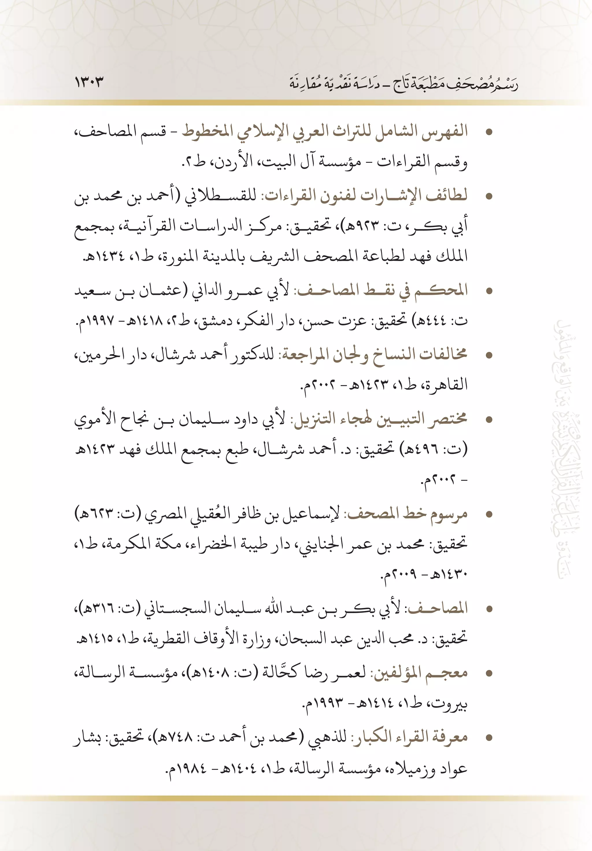 1303
،‫املصاحف‬ ‫قسم‬ - • 	‫املخطوط‬ ‫اإلساليم‬ ‫العريب‬ ‫للرتاث‬ ‫الشامل‬ ‫الفهرس‬
.2‫ط‬ ،‫األردن‬ ،‫ابليت‬ ‫آل‬ ‫مؤسسة‬ - ‫القراءات‬ ‫وقسم‬
‫بن‬ ‫حممد‬ ‫بن‬ ‫(أمحد‬ ‫للقس�طالين‬ • 	:‫القراءات‬ ‫لفنون‬ ‫اإلش��ارات‬ ‫لطائف‬
‫بمجمع‬ ،‫القرآني�ة‬ ‫ادلراس�ات‬ ‫مرك�ز‬ :‫حتقي�ق‬ ،)‫329ـه‬ :‫ت‬ ،‫بك�ر‬ ‫أيب‬
.‫4341ـه‬ ،1‫ط‬ ،‫املنورة‬ ‫باملدينة‬ ‫الرشيف‬ ‫املصحف‬ ‫لطباعة‬ ‫فهد‬ ‫امللك‬
‫س�عيد‬ ‫ب�ن‬ ‫(عثم�ان‬ ‫ادلاين‬ ‫عم�رو‬ ‫أليب‬ • 	:‫املصاح��ف‬ ‫نق��ط‬ ‫يف‬ ‫املحك��م‬1
.‫7991م‬ -‫8141 ـه‬ ،2‫ط‬ ،‫دمشق‬ ،‫الفكر‬ ‫دار‬ ،‫حسن‬ ‫عزت‬ :‫حتقيق‬ )‫444ـه‬ :‫ت‬
،‫احلرمني‬ ‫دار‬ ،‫رششال‬ ‫أمحد‬ ‫لدلكتور‬ • 	:‫املراجعة‬ ‫وجلان‬ ‫النساخ‬ ‫خمالفات‬
.‫2002م‬ -‫3241 ـه‬ ،1‫ط‬ ،‫القاهرة‬
‫األموي‬ ‫جناح‬ ‫ب�ن‬ ‫س�ليمان‬ ‫داود‬ ‫أليب‬ • 	:‫اتلزنيل‬ ‫اتلبي�ين هلجاء‬ ‫خمترص‬
‫3241 ـه‬ ‫فهد‬ ‫امللك‬ ‫بمجمع‬ ‫طبع‬ ،‫رشش�ال‬ ‫أمحد‬ .‫د‬ :‫حتقيق‬ )‫694ـه‬ :‫(ت‬
.‫2002م‬ -
)‫ـه‬ • 	623:‫(ت‬‫املرصي‬‫قييل‬ُ‫الع‬‫ظافر‬‫بن‬‫إلسماعيل‬:‫املصحف‬‫خط‬‫مرسوم‬
،1‫ط‬ ،‫املكرمة‬ ‫مكة‬ ،‫اخلرضاء‬ ‫طيبة‬ ‫دار‬ ،‫اجلنايين‬ ‫عمر‬ ‫بن‬ ‫حممد‬ :‫حتقيق‬
.‫9002م‬ -‫0341 ـه‬
،)‫ـه‬ • 	316:‫(ت‬‫السجس�تاين‬ ‫س�ليمان‬ ‫اهلل‬ ‫عب�د‬‫ب�ن‬‫بك�ر‬‫أليب‬:‫�ف‬�‫املصاح‬1
.‫5141ـه‬ ،1‫ط‬ ،‫القطرية‬ ‫األوقاف‬ ‫وزارة‬ ،‫السبحان‬ ‫عبد‬ ‫ادلين‬ ‫حمب‬ .‫د‬ :‫حتقيق‬
،‫الرس�الة‬ ‫مؤسس�ة‬ ،)‫ـه‬ • 	1408 :‫(ت‬ ‫الة‬َّ‫كح‬ ‫رضا‬ ‫لعم�ر‬ :‫املؤلفني‬ ‫معج��م‬
.‫3991م‬ -‫4141 ـه‬ ،1‫ط‬ ،‫بريوت‬
‫بشار‬ :‫حتقيق‬ ،)‫ـه‬ • 	748 :‫ت‬ ‫أمحد‬ ‫بن‬ ‫(حممد‬ ‫لذلهيب‬ :‫الكبار‬ ‫القراء‬ ‫معرفة‬
.‫4891م‬ -‫4041 ـه‬ ،1‫ط‬ ،‫الرسالة‬ ‫مؤسسة‬ ،‫وزمياله‬ ‫عواد‬
 