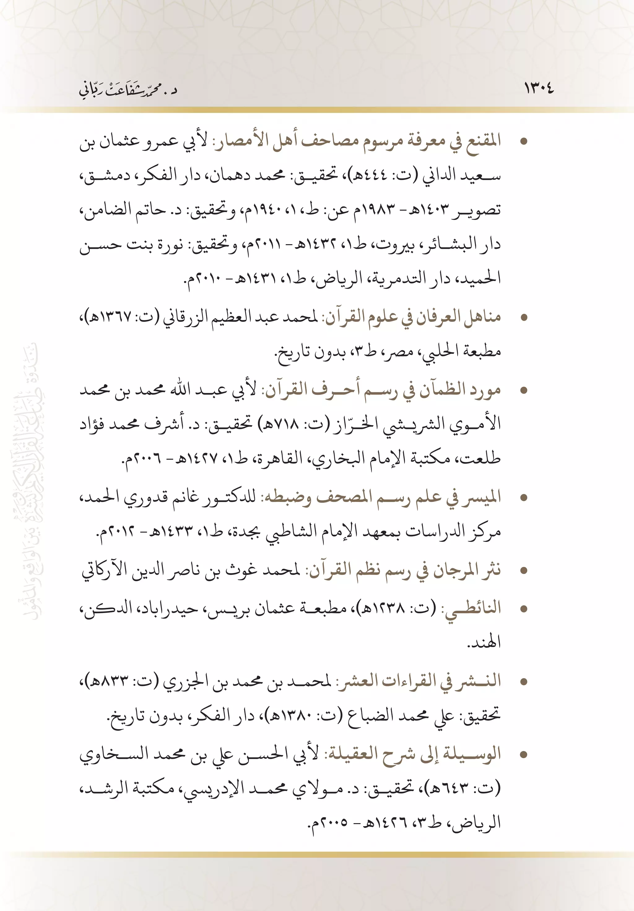 1304
‫بن‬ ‫عثمان‬ ‫عمرو‬ ‫أليب‬ • 	:‫األمصار‬ ‫أهل‬ ‫مصاحف‬ ‫مرسوم‬ ‫معرفة‬ ‫يف‬ ‫املقنع‬
،‫دمش�ق‬ ،‫الفكر‬ ‫دار‬ ،‫دهمان‬ ‫حممد‬ :‫حتقي�ق‬ ،)‫444ـه‬ :‫(ت‬ ‫ادلاين‬ ‫س�عيد‬
،‫الضامن‬ ‫حاتم‬ .‫د‬ :‫وحتقيق‬ ،‫0491م‬ ،1 ،‫ط‬ :‫عن‬ ‫3891م‬ -‫3041 ـه‬ ‫تصوي�ر‬
‫حس�ن‬ ‫بنت‬ ‫نورة‬ :‫وحتقيق‬ ،‫1102م‬ -‫2341 ـه‬ ،1‫ط‬ ،‫بريوت‬ ،‫البش�ائر‬ ‫دار‬
.‫0102م‬ -‫1341 ـه‬ ،1‫ط‬ ،‫الرياض‬ ،‫اتلدمرية‬ ‫دار‬ ،‫احلميد‬
،)‫ـه‬ • 	1367:‫(ت‬‫الزرقاين‬‫العظيم‬‫عبد‬‫ملحمد‬:‫القرآن‬‫علوم‬‫يف‬‫العرفان‬‫مناهل‬
.‫تاريخ‬ ‫بدون‬ ،3‫ط‬ ،‫مرص‬ ،‫احلليب‬ ‫مطبعة‬
‫حممد‬ ‫بن‬ ‫حممد‬ ‫اهلل‬ ‫عب�د‬ ‫أليب‬ • 	:‫القرآن‬ ‫أح��رف‬ ‫رس��م‬ ‫يف‬ ‫الظمآن‬ ‫مورد‬
‫فؤاد‬ ‫حممد‬ ‫أرشف‬ .‫د‬ :‫حتقي�ق‬ )‫817ـه‬ :‫(ت‬ ‫از‬ّ‫اخل�ر‬ ‫الرشيشي‬ ‫األم�وي‬
.‫6002م‬ -‫7241 ـه‬ ،1‫ط‬ ،‫القاهرة‬ ،‫ابلخاري‬ ‫اإلمام‬ ‫مكتبة‬ ،‫طلعت‬
،‫احلمد‬ ‫قدوري‬ ‫اغنم‬ ‫لدلكت�ور‬ • 	:‫وضبطه‬ ‫املصحف‬ ‫رس��م‬ ‫علم‬ ‫يف‬ ‫امليرس‬
.‫2102م‬ -‫3341 ـه‬ ،1‫ط‬ ،‫جبدة‬ ‫الشاطيب‬ ‫اإلمام‬ ‫بمعهد‬ ‫ادلراسات‬ ‫مركز‬
‫اآلراكيت‬ ‫ادلين‬ ‫نارص‬ ‫بن‬ ‫غوث‬ ‫ملحمد‬ • 	:‫القرآن‬ ‫نظم‬ ‫رسم‬ ‫يف‬ ‫املرجان‬ ‫نرث‬
،‫ادلكن‬ ،‫حيدراباد‬ ،‫بري�س‬ ‫عثمان‬ ‫مطبع�ة‬ ،)‫ـه‬ • 	1238 :‫(ت‬ :‫انلائط��ي‬
.‫اهلند‬
،)‫ـه‬ • 	833 :‫(ت‬ ‫اجلزري‬ ‫بن‬ ‫حممد‬ ‫بن‬ ‫ملحم�د‬ :‫العرش‬ ‫القراءات‬ ‫الن�شر يف‬
.‫تاريخ‬ ‫بدون‬ ،‫الفكر‬ ‫دار‬ ،)‫0831ـه‬ :‫(ت‬ ‫الضباع‬ ‫حممد‬ ‫يلع‬ :‫حتقيق‬
‫الس�خاوي‬ ‫حممد‬ ‫بن‬ ‫يلع‬ ‫احلس�ن‬ ‫أليب‬ • 	:‫العقيلة‬ ‫رشح‬ ‫إىل‬ ‫الوس��يلة‬
،‫الرش�د‬ ‫مكتبة‬ ،‫اإلدرييس‬ ‫حمم�د‬ ‫م�والي‬ .‫د‬ :‫حتقي�ق‬ ،)‫346ـه‬ :‫(ت‬
.‫5002م‬ -‫6241 ـه‬ ،3‫ط‬ ،‫الرياض‬
 