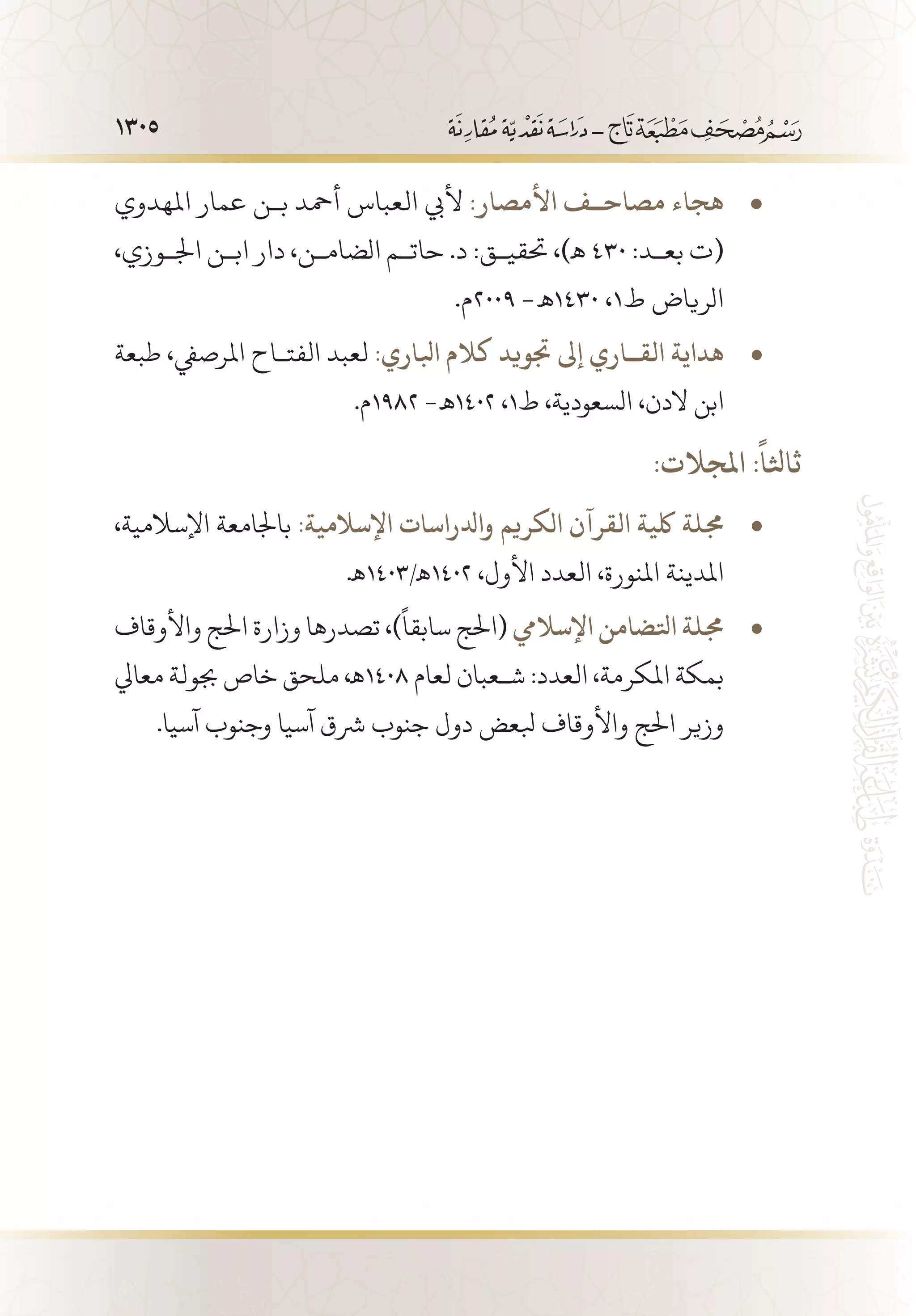1305
‫املهدوي‬ ‫عمار‬ ‫ب�ن‬ ‫أمحد‬ ‫العباس‬ ‫أليب‬ • 	:‫األمصار‬ ‫مصاح��ف‬ ‫هجاء‬
،‫اجل�وزي‬ ‫اب�ن‬ ‫دار‬ ،‫الضام�ن‬ ‫حات�م‬ .‫د‬ :‫حتقي�ق‬ ،)‫ـه‬ 430 :‫بع�د‬ ‫(ت‬
.‫9002م‬ -‫0341 ـه‬ ،1‫ط‬ ‫الرياض‬
‫طبعة‬ ،‫املرصيف‬ ‫الفت�اح‬ ‫لعبد‬ • 	:‫ابلاري‬ ‫كالم‬ ‫جتويد‬ ‫إىل‬ ‫الق��اري‬ ‫هداية‬
.‫2891م‬ -‫2041 ـه‬ ،1‫ط‬ ،‫السعودية‬ ،‫الدن‬ ‫ابن‬
:‫املجالت‬ :
ً
‫ثاثلا‬
،‫اإلسالمية‬ ‫باجلامعة‬ • 	:‫اإلسالمية‬ ‫وادلراسات‬ ‫الكريم‬ ‫القرآن‬ ‫لكية‬ ‫جملة‬
.‫2041ـه/3041ـه‬ ،‫األول‬ ‫العدد‬ ،‫املنورة‬ ‫املدينة‬
‫واألوقاف‬ ‫احلج‬ ‫وزارة‬ ‫تصدرها‬ ،)
ً
‫سابقا‬ ‫(احلج‬ • 	‫اإلساليم‬ ‫اتلضامن‬ ‫جملة‬
‫معايل‬ ‫جبولة‬ ‫خاص‬ ‫ملحق‬ ،‫8041ـه‬ ‫لعام‬ ‫ش�عبان‬ :‫العدد‬ ،‫املكرمة‬ ‫بمكة‬
.‫آسيا‬ ‫وجنوب‬ ‫آسيا‬ ‫رشق‬ ‫جنوب‬ ‫دول‬ ‫بلعض‬ ‫واألوقاف‬ ‫احلج‬ ‫وزير‬
 