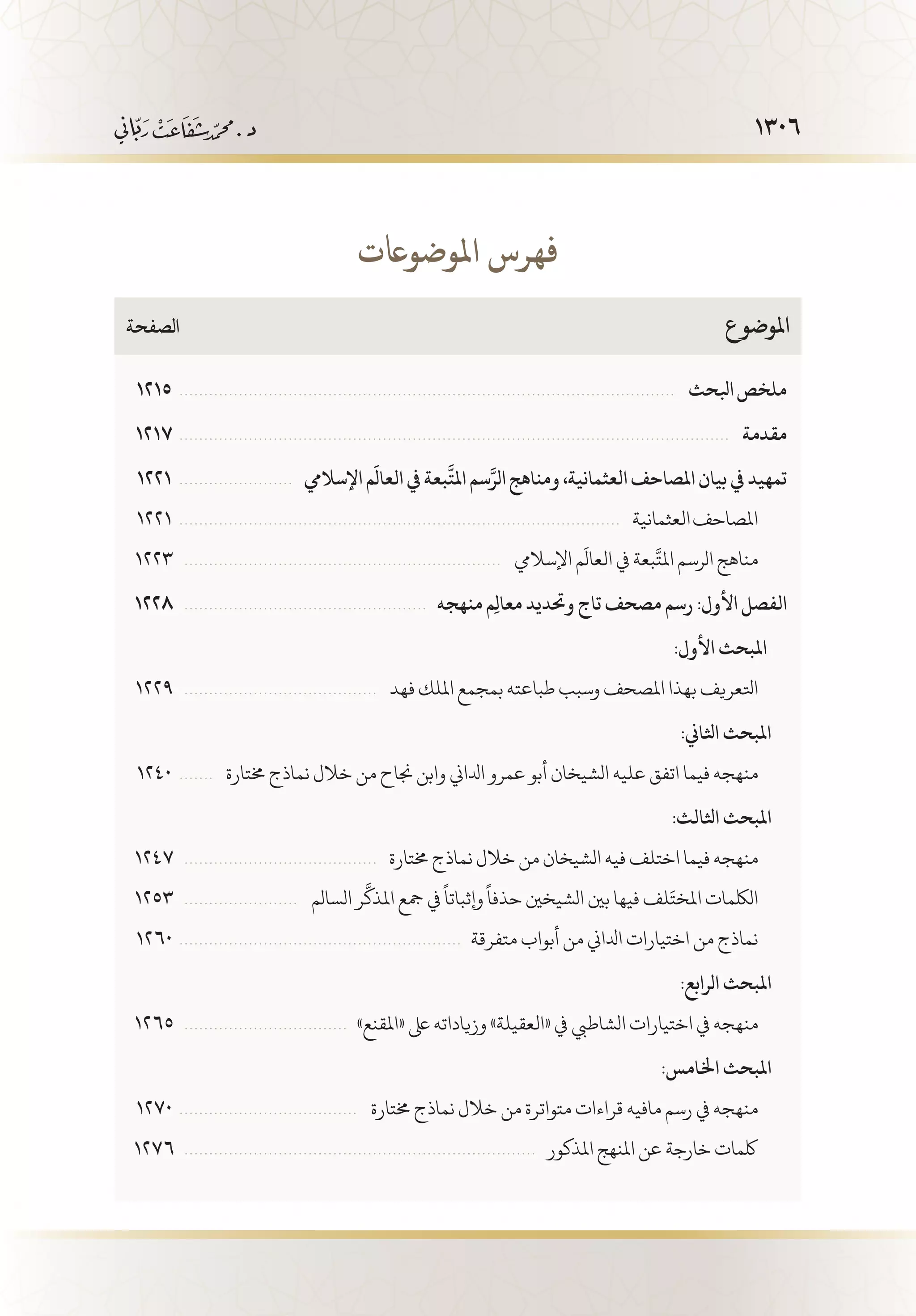1306
1215  . . . . . . . . . . . . . . . . . . . . . . . . . . . . . . . . . . . . . . . . . . . . . . . . . . . . . . . . . . . . . . . . . . . . . . . . . . . . . . . . . . . . . . . . . . . . . . . . . . . . .  ‫ابلحث‬‫ملخص‬
1217  . . . . . . . . . . . . . . . . . . . . . . . . . . . . . . . . . . . . . . . . . . . . . . . . . . . . . . . . . . . . . . . . . . . . . . . . . . . . . . . . . . . . . . . . . . . . . . . . . . . . . . . . . . . . . . . .  ‫مقدمة‬
1221  . . . . . . . . . . . . . . . . . . . . . . .   ‫اإلساليم‬‫م‬
َ
‫العال‬‫يف‬‫بعة‬
َّ
‫املت‬‫سم‬َّ‫الر‬‫ومناهج‬،‫العثمانية‬‫املصاحف‬‫بيان‬‫يف‬‫تمهيد‬
1221  . . . . . . . . . . . . . . . . . . . . . . . . . . . . . . . . . . . . . . . . . . . . . . . . . . . . . . . . . . . . . . . . . . . . . . . . . . . . . . . . . . . . . . . . . .  ‫العثمانية‬‫املصاحف‬
1223  . . . . . . . . . . . . . . . . . . . . . . . . . . . . . . . . . . . . . . . . . . . . . . . . . . . . . . . . . . . . . . . . .  ‫اإلساليم‬‫م‬
َ
‫العال‬‫يف‬ ‫بعة‬
َّ
‫املت‬‫الرسم‬‫مناهج‬
1228  . . . . . . . . . . . . . . . . . . . . . . . . . . . . . . . . . . . . . . . . . . . . . . . . .   ‫منهجه‬ ‫ِم‬‫ل‬‫معا‬ ‫وحتديد‬ ‫تاج‬ ‫مصحف‬ ‫رسم‬ :‫األول‬ ‫الفصل‬
:‫األول‬ ‫     املبحث‬
1229  . . . . . . . . . . . . . . . . . . . . . . . . . . . . . . . . . . . . . . . .  ‫فهد‬‫امللك‬‫بمجمع‬‫طباعته‬‫وسبب‬‫املصحف‬‫بهذا‬‫اتلعريف‬
:‫اثلاين‬ ‫    املبحث‬
1240  . . . . . . . .  ‫خمتارة‬ ‫نماذج‬ ‫خالل‬ ‫من‬ ‫جناح‬ ‫وابن‬ ‫ادلاين‬ ‫عمرو‬ ‫أبو‬ ‫الشيخان‬ ‫عليه‬ ‫اتفق‬ ‫فيما‬ ‫منهجه‬
:‫اثلالث‬ ‫    املبحث‬
1247  . . . . . . . . . . . . . . . . . . . . . . . . . . . . . . . . . . . . . . . .  ‫خمتارة‬‫نماذج‬‫خالل‬‫من‬‫الشيخان‬‫فيه‬‫اختلف‬‫فيما‬‫منهجه‬
1253  . . . . . . . . . . . . . . . . . . . . . . . .  ‫السالم‬‫ر‬
َّ
‫املذك‬‫مجع‬‫يف‬
ً
‫وإثباتا‬
ً
‫حذفا‬‫الشيخني‬‫بني‬‫فيها‬‫لف‬َ‫املخت‬‫اللكمات‬
1260  . . . . . . . . . . . . . . . . . . . . . . . . . . . . . . . . . . . . . . . . . . . . . . . . . . . . . . . . .   ‫متفرقة‬ ‫أبواب‬ ‫من‬ ‫ادلاين‬ ‫اختيارات‬ ‫من‬ ‫نماذج‬
:‫الرابع‬ ‫    املبحث‬
1265  . . . . . . . . . . . . . . . . . . . . . . . . . . . . . . . . .   »‫«املقنع‬ ‫ىلع‬ ‫وزياداته‬ »‫«العقيلة‬ ‫يف‬ ‫الشاطيب‬ ‫اختيارات‬ ‫يف‬ ‫منهجه‬
:‫اخلامس‬ ‫    املبحث‬
1270  . . . . . . . . . . . . . . . . . . . . . . . . . . . . . . . . . . . . .  ‫خمتارة‬ ‫نماذج‬ ‫خالل‬ ‫من‬ ‫متواترة‬ ‫قراءات‬ ‫مافيه‬ ‫رسم‬ ‫يف‬ ‫منهجه‬
1276  . . . . . . . . . . . . . . . . . . . . . . . . . . . . . . . . . . . . . . . . . . . . . . . . . . . . . . . . . . . . . . . . . . . . . . .   ‫املذكور‬ ‫املنهج‬ ‫عن‬ ‫خارجة‬ ‫لكمات‬
‫الصفحة‬ 	‫ع‬‫املوضو‬
‫املوضواعت‬ ‫فهرس‬
 